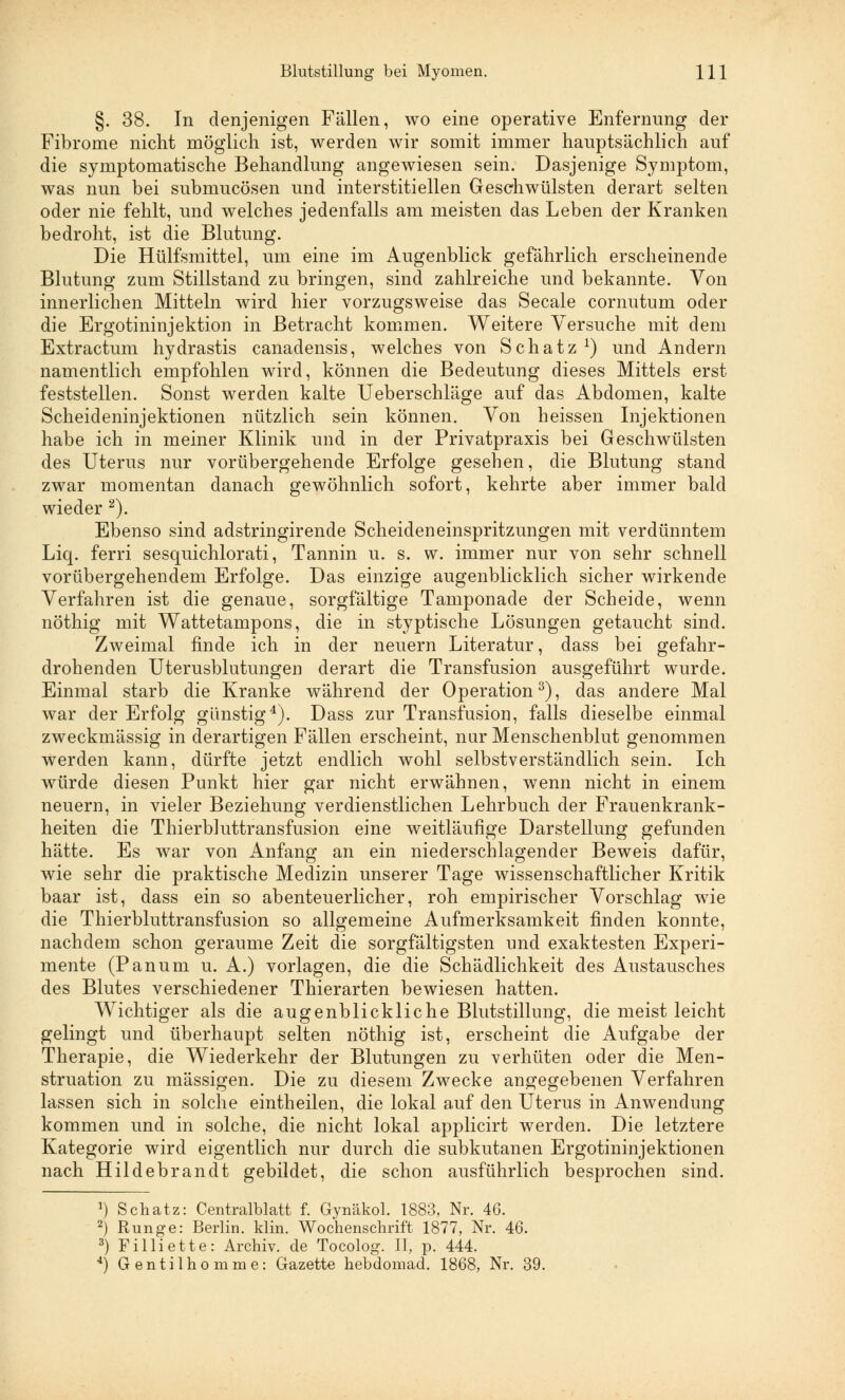 §. 38. In denjenigen Fällen, wo eine operative Enfernung der Fibrome nicht möglich ist, werden wir somit immer hauptsächlich auf die symptomatische Behandlung angewiesen sein. Dasjenige Symptom, was nun bei submucösen und interstitiellen Geschwülsten derart selten oder nie fehlt, und welches jedenfalls am meisten das Leben der Kranken bedroht, ist die Blutung. Die Hülfsmittel, um eine im Augenblick gefährlich erscheinende Blutung zum Stillstand zu bringen, sind zahlreiche und bekannte. Von innerlichen Mitteln wird hier vorzugsweise das Seeale cornutum oder die Ergotininjektion in Betracht kommen. Weitere Versuche mit dem Extractum hydrastis canadensis, welches von Schatz1) und Andern namentlich empfohlen wird, können die Bedeutung dieses Mittels erst feststellen. Sonst werden kalte Ueberschläge auf das Abdomen, kalte Scheideninjektionen nützlich sein können. Von heissen Injektionen habe ich in meiner Klinik und in der Privatpraxis bei Geschwülsten des Uterus nur vorübergehende Erfolge gesehen, die Blutung stand zwar momentan danach gewöhnlich sofort, kehrte aber immer bald wieder 2). Ebenso sind adstringirende Scheideneinspritzungen mit verdünntem Liq. ferri sesquichlorati, Tannin u. s. w. immer nur von sehr schnell vorübergehendem Erfolge. Das einzige augenblicklich sicher wirkende Verfahren ist die genaue, sorgfältige Tamponade der Scheide, wenn nöthig mit Wattetampons, die in styptische Lösungen getaucht sind. Zweimal finde ich in der neuern Literatur, dass bei gefahr- drohenden Uterusblutungen derart die Transfusion ausgeführt wurde. Einmal starb die Kranke während der Operation3), das andere Mal war der Erfolg günstig4). Dass zur Transfusion, falls dieselbe einmal zweckmässig in derartigen Fällen erscheint, nur Menschenblut genommen werden kann, dürfte jetzt endlich wohl selbstverständlich sein. Ich würde diesen Punkt hier gar nicht erwähnen, wenn nicht in einem neuern, in vieler Beziehung verdienstlichen Lehrbuch der Frauenkrank- heiten die Thierbluttransfusion eine weitläufige Darstellung gefunden hätte. Es war von Anfang an ein niederschlagender Beweis dafür, wie sehr die praktische Medizin unserer Tage wissenschaftlicher Kritik baar ist, dass ein so abenteuerlicher, roh empirischer Vorschlag wie die Thierbluttransfusion so allgemeine Aufmerksamkeit finden konnte, nachdem schon geraume Zeit die sorgfältigsten und exaktesten Experi- mente (Panum u. A.) vorlagen, die die Schädlichkeit des Austausches des Blutes verschiedener Thierarten bewiesen hatten. Wichtiger als die augenblickliche Blutstillung, die meist leicht gelingt und überhaupt selten nöthig ist, erscheint die Aufgabe der Therapie, die Wiederkehr der Blutungen zu verhüten oder die Men- struation zu massigen. Die zu diesem Zwecke angegebenen Verfahren lassen sich in solche eintheilen, die lokal auf den Uterus in Anwendung kommen und in solche, die nicht lokal applicirt werden. Die letztere Kategorie wird eigentlich nur durch die subkutanen Ergotininjektionen nach Hildebrandt gebildet, die schon ausführlich besprochen sind. J) Schatz: Centralblatt f. Gynäkol. 1883, Nr. 46. 2) Runge: Berlin, klin. Wochenschrift 1877, Nr. 46. 3) Filliette: Archiv, de Tocolog. II, p. 444. 4) Gentilhomme: Gazette hebdomad. 1868, Nr. 39.