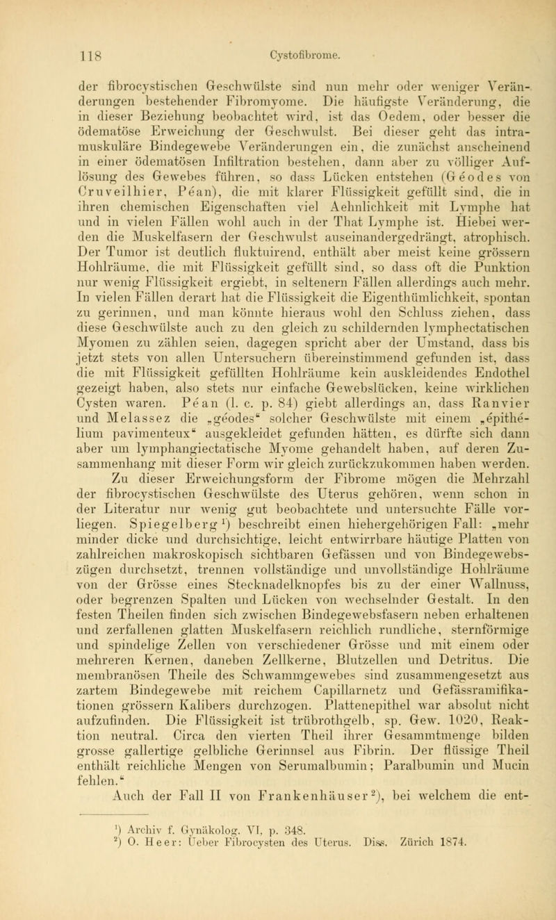 der fibrocystischen Geschwülste sind nun mehr oder weniger Verän- derungen bestehender Fibromyome. Die häufigste Veränderung, die in dieser Beziehung beobachtet wird, ist das Oedem, oder besser die ödematöse Erweichung der Geschwulst. Bei dieser geht das intra- muskuläre Bindegewebe Veränderungen ein, die zunächst anscheinend in einer ödematösen Infiltration bestehen, dann aber zu völliger Auf- lösung des Gewebes führen, so dass Lücken entstehen (Geodes von Cruveilhier, Pean), die mit klarer Flüssigkeit gefüllt sind, die in ihren chemischen Eigenschaften viel Aehnlichkeit mit Lymphe hat und in vielen Fällen wohl auch in der That Lymphe ist. Hiebei wer- den die Muskelfasern der Geschwulst auseinandergedrängt, atrophisch. Der Tumor ist deutlich fluktuirend, enthält aber meist keine grössern Hohlräume, die mit Flüssigkeit gefüllt sind, so dass oft die Punktion nur wenig Flüssigkeit ergiebt, in seltenern Fällen allerdings auch mehr. In vielen Fällen derart hat die Flüssigkeit die Eigentümlichkeit, spontan zu gerinnen, und man könnte hieraus wohl den Schluss ziehen, dass diese Geschwülste auch zu den gleich zu schildernden lymphectatischen Myomen zu zählen seien, dagegen spricht aber der Umstand, dass bis jetzt stets von allen Untersuchern übereinstimmend gefunden ist, dass die mit Flüssigkeit gefüllten Hohlräume kein auskleidendes Endothel gezeigt haben, also stets nur einfache Gewebslücken, keine wirklichen Cysten waren. Pean (1. c. p. 84) giebt allerdings an, dass Ranvier und Melassez die „geodes solcher Geschwülste mit einem „epithe- lium pavimenteux ausgekleidet gefunden hätten, es dürfte sich dann aber um lymphangiectatische Myome gehandelt haben, auf deren Zu- sammenhang mit dieser Form wir gleich zurückzukommen haben werden. Zu dieser Erweichungsform der Fibrome mögen die Mehrzahl der fibrocystischen Geschwülste des Uterus gehören, wenn schon in der Literatur nur wenig gut beobachtete und untersuchte Fälle vor- liegen. Spiegelberg1) beschreibt einen hiehergehörigen Fall: „mehr minder dicke und durchsichtige, leicht entwirrbare häutige Platten von zahlreichen makroskopisch sichtbaren Gefässen und von Bindegewebs- zügen durchsetzt, trennen vollständige und unvollständige Hohlräume von der Grösse eines Stecknadelknopfes bis zu der einer Wallnuss, oder begrenzen Spalten und Lücken von wechselnder Gestalt. In den festen Theilen finden sich zwischen Bindegewebsfasern neben erhaltenen und zerfallenen glatten Muskelfasern reichlich rundliche, sternförmige und spindelige Zellen von verschiedener Grösse und mit einem oder mehreren Kernen, daneben Zellkerne, Blutzellen und Detritus. Die membranösen Theile des Schwammgewebes sind zusammengesetzt aus zartem Bindegewebe mit reichem Capillarnetz und Gefässramifika- tionen grössern Kalibers durchzogen. Plattenepithel war absolut nicht aufzufinden. Die Flüssigkeit ist trübrothgelb, sp. Gew. 1020, Reak- tion neutral. Circa den vierten Theil ihrer Gesammtmenge bilden grosse gallertige gelbliche Gerinnsel aus Fibrin. Der flüssige Theil enthält reichliche Mengen von Serumalbumin; Paralbumin und Mucin fehlen.■ Auch der Fall II von Frankenhäuser2), bei welchem die ent- ') Archiv f. Gynäkolog. VI, p. 348. 2) 0. Heer: lieber Fibrocysten des Uterus. Dise. Zürich 1S74.