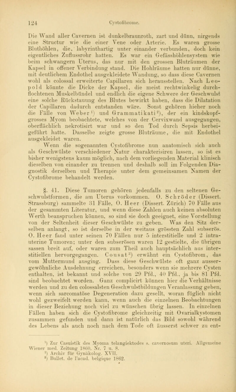 Die Wand aller Cavernen ist dunkelbraunroth, zart und dünn, nirgends eine Struetur wie die einer Vene oder Arterie. Es waren grosse Bluthöhlen, die, labyrinthartig unter einander verbunden, doch kein eigentliches Zuflussrohr hatten. Es war ein Gefasshöhlensystem wie beim schwangern Uterus, das nur mit den grossen Bluträumen der Kapsel in offener Verbindung stand. Die Hohlräume hatten nur dünne, mit deutlichem Endothel ausgekleidete Wandung, so dass diese Cavernen wohl als colossal erweiterte Capillaren sich herausstellen. Nach Leo- pold könnte die Dicke der Kapsel, die meist rechtwinkelig durch- flochten en Muskelbündel und endlich die eigene Schwere der Geschwulst eine solche Rückstauung des Blutes bewirkt haben, dass die Dilatation der Capillaren dadurch entstanden wäre. Sonst gehören hieher noch die Fälle von Weber1) und Grammatikati2), der ein kindskopf- grosses Myom beobachtete, welches von der Cervixwand ausgegangen, oberflächlich nekrotisirt war und so den Tod durch Sepsis herbei- geführt hatte. Dasselbe zeigte grosse Bluträume. die mit Endothel ausgekleidet waren. Wenn die sogenannten Cystofibrome nun anatomisch sich auch als Geschwülste verschiedener Natur charakterisiren lassen, so ist es bisher wenigstens kaum möglich, nach dem vorliegenden Material klinisch dieselben von einander zu trennen und deshalb soll im Folgenden Dia- gnostik derselben und Therapie unter dem gemeinsamen Namen der Cystofibrome behandelt werden. §. 41. Diese Tumoren gehören jedenfalls zu den seltenen Ge- schwulstformen, die am Uterus vorkommen. 0. Schröder (Dissert. Strassburg) sammelte 31 Fälle. 0. Heer (Dissert. Zürich) 7U Fälle aus der gesammten Literatur, und wenn diese Zahlen auch keinen absoluten Werth beanspruchen können, so sind sie doch geeignet, eine Vorstellung von der Seltenheit dieser Geschwülste zu geben. Was den Sitz der- selben anlangt, so ist derselbe in der weitaus grössten Zahl subserös. 0. Heer fand unter seinen 70 Fällen nur .> interstitielle und 2 intra- uterine Tumoren; unter den subserösen waren 12 gestielte, die übrigen sassen breit auf. oder waren zum Theil auch hauptsächlich aus inter- stitiellen hervorgegangen. Cousat3) erwähnt ein Cystofibrom, das vom Muttermund ausging. Dass diese Geschwülste oft ganz ausser- gewöhnliche Ausdehnung erreichen, besonders wenn sie mehrere Cysten enthalten, ist bekannt und solche von 29 Pfd.. 40 Pfd.. ja bis 8f Pfd. sind beobachtet worden. Ganz complicirt können hier die Verhältnisse werden und zu den colossalsten Geschwulstbildungen Veranlassung geben, wenn sich sarcomatöse Degeneration dazu gesellt, woran füglich nicht wohl gezweifelt werden kann, wenn auch die einzelnen Beobachtungen in dieser Beziehung noch viel zu wünschen übrig lassen. In einzelnen Fällen haben sich die Cystofibrome gleichzeitig mit Ovarialkystomen zusammen gefunden und dann ist natürlich das Bild sowohl während des Lebens als auch noch nach dem Tode oft äusserst schwer zu ent- ') Zur Casuistik des Myoma telangiektodes b. cavernosum uteri. Allgemeine Wiener med. Zeitung 1860, Nr. 7 u. 8. \rehiv für Gynäkolog. XVII. 3i Bullet, de l'acad. belgique 18<