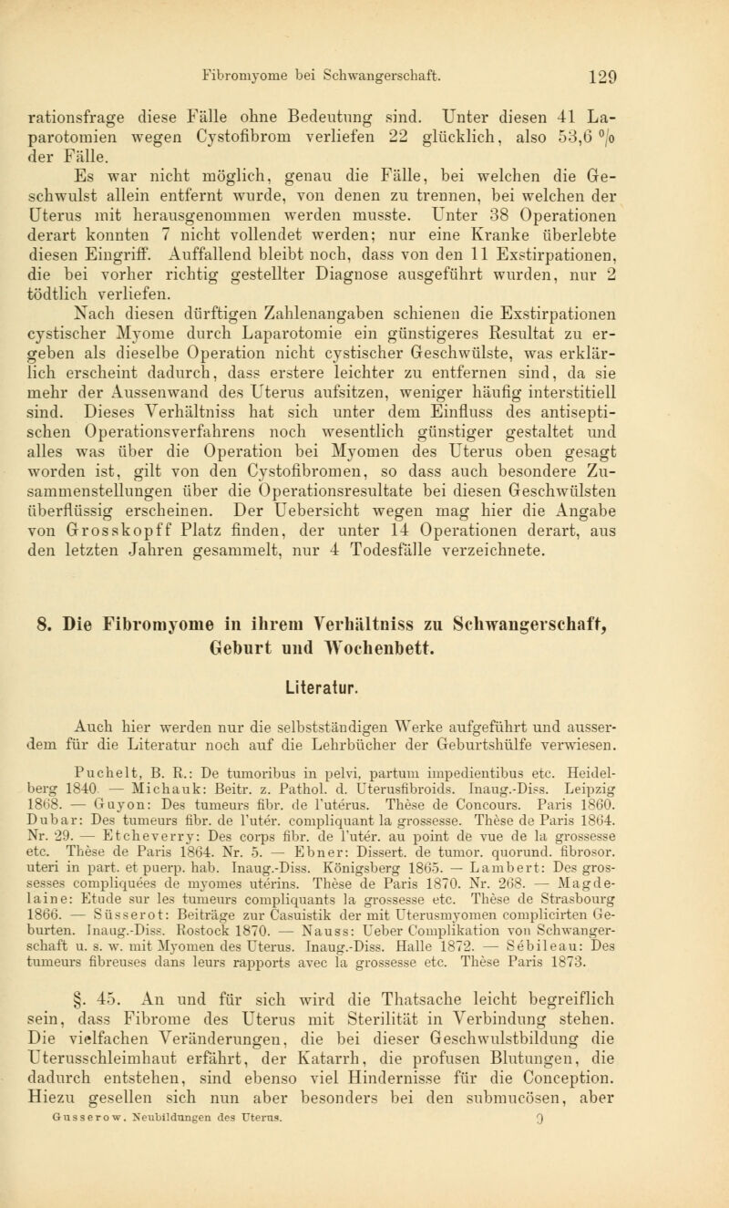 rationsfrage diese Fälle ohne Bedeutung sind. Unter diesen 41 La- parotomien wegen Cystofibroni verliefen 22 glücklich, also 53,6 °/o der Fälle. Es war nicht möglich, genau die Fälle, bei welchen die Ge- schwulst allein entfernt wurde, von denen zu trennen, bei welchen der Uterus mit herausgenommen werden musste. Unter 38 Operationen derart konnten 7 nicht vollendet werden; nur eine Kranke überlebte diesen Eingriff. Auffallend bleibt noch, dass von den 11 Exstirpationen, die bei vorher richtig gestellter Diagnose ausgeführt wurden, nur 2 tödtlich verliefen. Nach diesen dürftigen Zahlenangaben schienen die Exstirpationen cystischer Myome durch Laparotomie ein günstigeres Resultat zu er- geben als dieselbe Operation nicht cystischer Geschwülste, was erklär- lich erscheint dadurch, dass erstere leichter zu entfernen sind, da sie mehr der Aussenwand des Uterus aufsitzen, weniger häufig interstitiell sind. Dieses Verhältniss hat sich unter dem Einfluss des antisepti- schen Operationsverfahrens noch wesentlich günstiger gestaltet und alles was über die Operation bei Myomen des Uterus oben gesagt worden ist, gilt von den Cystofibromen, so dass auch besondere Zu- sammenstellungen über die Operationsresultate bei diesen Geschwülsten überflüssig erscheinen. Der Uebersicht wegen mag hier die Angabe von Grosskopff Platz finden, der unter 14 Operationen derart, aus den letzten Jahren gesammelt, nur 4 Todesfälle verzeichnete. 8. Die Fibromyome in ihrem Verhältniss zu Schwangerschaft, Geburt und Wochenbett. Literatur. Auch hier werden nur die selbstständigen Werke aufgeführt und ausser- dem für die Literatur noch auf die Lehrbücher der Geburtshülfe verwiesen. Puchelt, B. R.: De tumoribus in pelvi, partum impedientibus etc. Heidel- berg 1840. — Michalik: Beitr. z. Pathol. d. tlterusfibroids. Inaug.-Diss. Leipzig 1868. — Guyon: Des tumeurs fibr. de l'uterüs. These de Concours. Paris 1860. Dubar: Des tumeurs fibr. de l'uter. compliquant la grossesse. These de Paris 1864. Nr. 29. — Et che Terry: Des corps fibr. de l'uter. au point de vue de la grossesse etc. These de Paris 1864. Nr. 5. — Ebner: Dissert. de tumor. quorund. fibrosor. uteri in part. et puerp. hab. Inaug.-Diss. Königsberg 1865. — Lambert: Des gros- sesses compliquees de myomes uterins. These de Paris 1870. Nr. 268. — Magde- laine: Etüde sur les tumeurs compliquants la grossesse etc. These de Strasbourg 1866. — Süsserot: Beiträge zur Casuistik der mit LTterusmyomen complicirten Ge- burten. Inaug.-Diss. Rostock 1870. — Nauss: Ueber Complikation von Schwanger- schaft u. s. w. mit Myomen des Uterus. Inaug.-Diss. Halle 1872. — Sebileau: Des tumeurs fibreuses dans leurs rapports avec la grossesse etc. These Paris 1873. §. 45. An und für sich wird die Thatsache leicht begreiflich sein, dass Fibrome des Uterus mit Sterilität in Verbindung stehen. Die vielfachen Veränderungen, die bei dieser Geschwulstbildung die Uterusschleimhaut erfährt, der Katarrh, die profusen Blutungen, die dadurch entstehen, sind ebenso viel Hindernisse für die Conception. Hiezu gesellen sich nun aber besonders bei den submucösen, aber Gusserow, Neubildungen des Uterus. Q