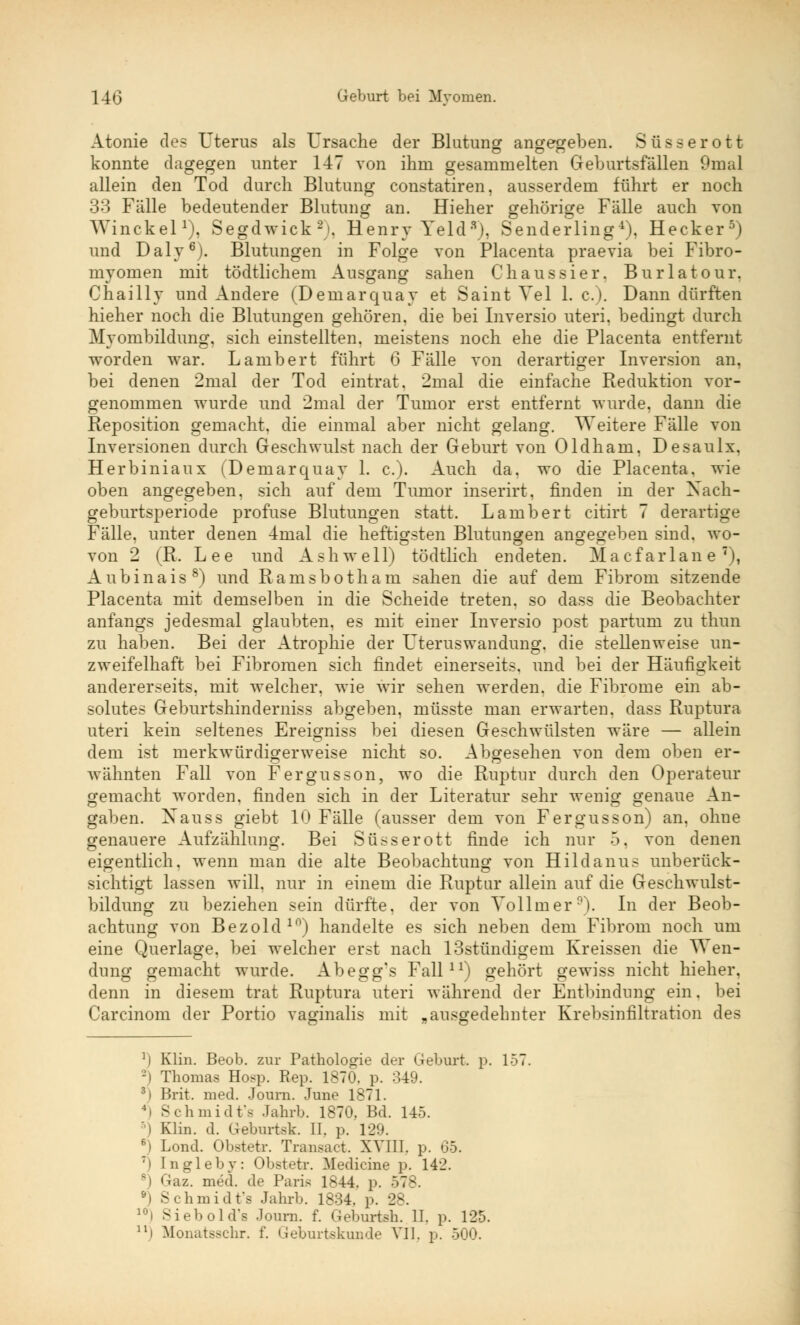 Atonie des Uterus als Ursache der Blutung angegeben. Süsserott konnte dagegen unter 147 von ihm gesammelten Geburtsfällen 9mal allein den Tod durch Blutung constatiren, ausserdem führt er noch 33 Fälle bedeutender Blutung an. Hieher gehörige Fälle auch von Winckel1), Segdwick2). Henry Yelds), Senderling4), Hecker5) und Daly6). Blutungen in Folge von Placenta praevia bei Fibro- myomen mit tödtlichem Ausgang sahen Chaussier. Burlatour. Chaillv und Andere (Demarquay et Saint Vel 1. c). Dann dürften hieher noch die Blutungen gehören, die bei Inversio uteri, bedingt durch Myombildung, sich einstellten, meistens noch ehe die Placenta entfernt worden war. Lambert führt 6 Fälle von derartiger Inversion an, bei denen 2mal der Tod eintrat. 2mal die einfache Reduktion vor- genommen wurde und 2mal der Tumor erst entfernt wurde, dann die Reposition gemacht, die einmal aber nicht gelang. Weitere Fälle von Inversionen durch Geschwulst nach der Geburt von Oldham, Desaulx, Herbiniaux (Demarquay 1. c). Auch da. wo die Placenta, wie oben angegeben, sich auf dem Tumor inserirt, finden in der Xach- geburtsperiode profuse Blutungen statt. Lambert citirt 7 derartige Fälle, unter denen 4mal die heftigsten Blutunoren angegeben sind, wo- von 2 (R. Lee und A s h w e 11) tödtlich endeten. M a c f ar 1 an e 7), Aubinais8) und Ramsbotham sahen die auf dem Fibrom sitzende Placenta mit demselben in die Scheide treten, so dass die Beobachter anfangs jedesmal glaubten, es mit einer Inversio post partum zu thun zu haben. Bei der Atrophie der Uteruswandung, die stellenweise un- zweifelhaft bei Fibromen sich findet einerseits, und bei der Häufigkeit andererseits, mit welcher, wie wir sehen werden, die Fibrome ein ab- solutes Geburtshinderniss abgeben, müsste man erwarten, dass Ruptura uteri kein seltenes Ereigniss bei diesen Geschwülsten wäre — allein dem ist merkwürdigerweise nicht so. Abgesehen von dem oben er- wähnten Fall von Fergusson, wo die Ruptur durch den Operateur gemacht worden, finden sich in der Literatur sehr wenig genaue An- gaben. Xauss giebt 10 Fälle (ausser dem von Fergusson) an, ohne genauere Aufzählung. Bei Süsser ott finde ich nur 5. von denen eigentlich, wenn man die alte Beobachtung von Hildanus unberück- sichtigt lassen will, nur in einem die Ruptur allein auf die Geschwulst- bildung zu beziehen sein dürfte, der von Vollmer9). In der Beob- achtung von Bezold10) handelte es sich neben dem Fibrom noch um eine Querlage, bei welcher erst nach 13stündigem Kreissen die Wen- dung gemacht wurde. Abegg's Fall11) gehört gewiss nicht hieher. denn in diesem trat Ruptura uteri während der Entbindung ein. bei Carcinom der Portio vaginalis mit „ausgedehnter Krebsinfiltration des : Klin. Beob. zur Pathologie der Geburt, p. 15' Thomas Hosp. Rep. 1870. p. 349. 3i Brit. med. Journ. June 1871. - ßhmidt'a Jahrb. 1870, Bd. 145. i Klin. d. Geburtek. II. p. 129. 6) Lond. Obstetr. Transact. XVIII. p. 65. :i Ingleby: Obstetr. Mediane p. 142. Graz. mrd. de Paris 1844, p. 578. •i Schmidt's Jahrb. 1834. p. 28. lni Siebold's Journ. f. Geburtsh. II. p. 125. n) Monatsschr. f. Geburtekunde VII. p. 500.