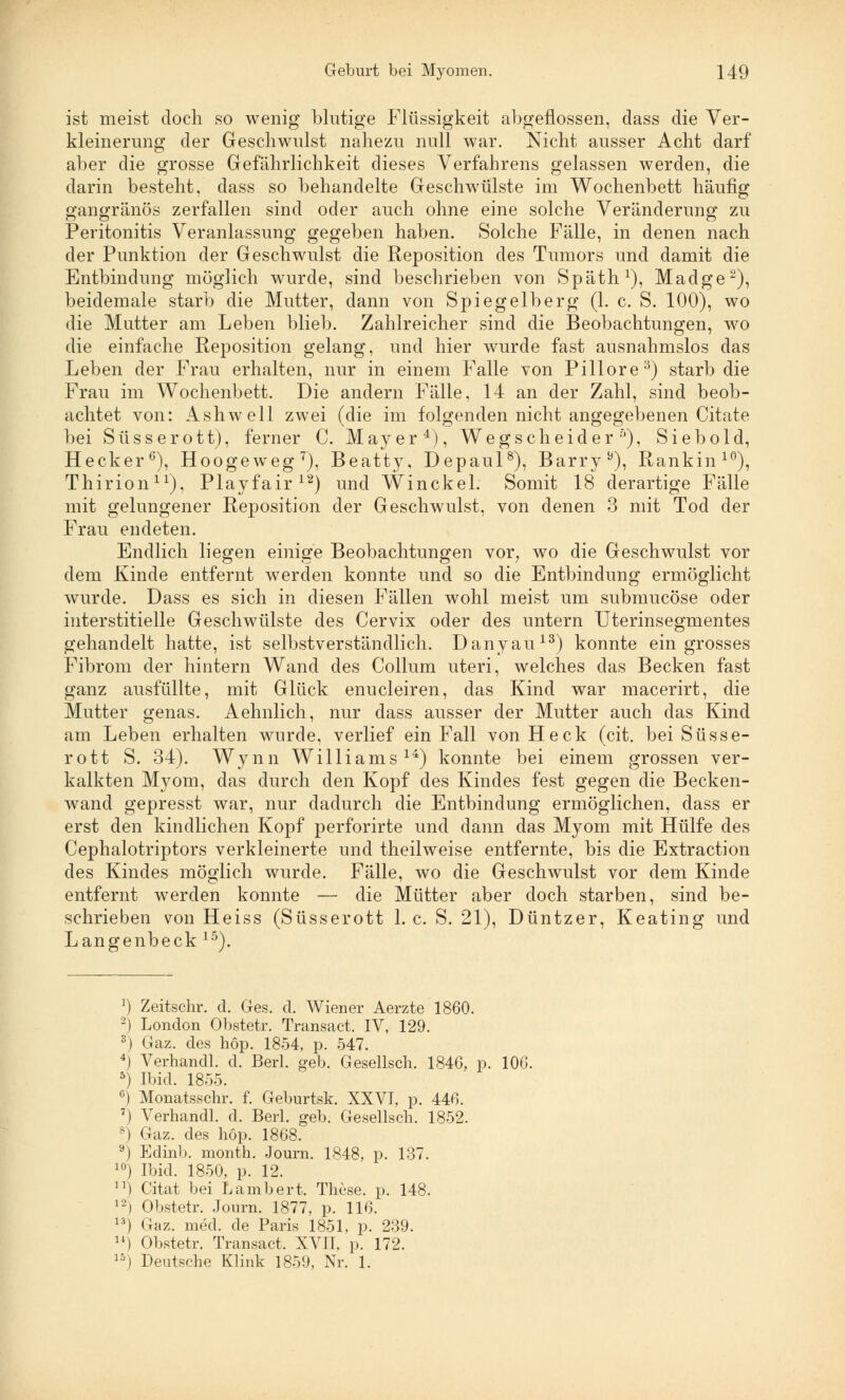 ist meist doch so wenig blutige Flüssigkeit abgeflossen, dass die Ver- kleinerung der Geschwulst nahezu null war. Nicht ausser Acht darf aber die grosse Gefährlichkeit dieses Verfahrens gelassen werden, die darin besteht, dass so behandelte Geschwülste im Wochenbett häufig gangränös zerfallen sind oder auch ohne eine solche Veränderung zu Peritonitis Veranlassung gegeben haben. Solche Fälle, in denen nach der Punktion der Geschwulst die Reposition des Tumors und damit die Entbindung möglich wurde, sind beschrieben von Späth1), Madge2), beidemale starb die Mutter, dann von Spiegelberg (1. c. S. 100), wo die Mutter am Leben blieb. Zahlreicher sind die Beobachtungen, wo die einfache Reposition gelang, und hier wurde fast ausnahmslos das Leben der Frau erhalten, nur in einem Falle von Pillore3) starb die Frau im Wochenbett. Die andern Fälle, 14 an der Zahl, sind beob- achtet von: Ashwell zwei (die im folgenden nicht angegebenen Citate bei Süsserott), ferner C. Mayer4), Wegscheider6), Siebold, Hecker6), Hoogeweg7), Beatty, Depaul8), Barry b), Rankin10), Thirion11), Playfair12) und Winckel. Somit 18 derartige Fälle mit gelungener Reposition der Geschwulst, von denen 3 mit Tod der Frau endeten. Endlich liegen einige Beobachtungen vor; wo die Geschwulst vor dem Kinde entfernt werden konnte und so die Entbindung ermöglicht wurde. Dass es sich in diesen Fällen wohl meist um submucöse oder interstitielle Geschwülste des Cervix oder des untern Uterinsegmentes gehandelt hatte, ist selbstverständlich. Danyau13) konnte ein grosses Fibrom der hintern Wand des Collum uteri, welches das Becken fast ganz ausfüllte, mit Glück enucleiren, das Kind war macerirt, die Mutter genas. Aehnlich, nur dass ausser der Mutter auch das Kind am Leben erhalten wurde, verlief ein Fall von Heck (cit. bei Süsse- rott S. 34). Wynn Williams14) konnte bei einem grossen ver- kalkten M)^om, das durch den Kopf des Kindes fest gegen die Becken- wand gepresst war, nur dadurch die Entbindung ermöglichen, dass er erst den kindlichen Kopf perforirte und dann das Myom mit Hülfe des Cephalotriptors verkleinerte und theilweise entfernte, bis die Extraction des Kindes möglich wurde. Fälle, wo die Geschwulst vor dem Kinde entfernt werden konnte — die Mütter aber doch starben, sind be- schrieben von Heiss (Süsserott 1. c. S. 21), Düntzer, Keating und Langenbeck 15). 1) Zeitschr. d. Ges. d. Wiener Aerzte 1860. 2) London Obstetr. Transact. IV, 129. 3) Gaz. des höp. 1854, p. 547. 4) Verhandl. d. Berl. geb. Gesellsch. 1846, p. 106. 5) Ibid. 1855. 6) Monatsschr. f. Geburtsk. XXVI, p. 446. 7) Verhandl. d. Berl. geb. Gesellsch. 1852. 8) Gaz. des höp. 1868. 9) Edinb. month. Journ. 1848, p. 137. 10) Ibid. 1850, p. 12. n) Citat bei Lambert. These, p. 148. 12) Obstetr. Journ. 1877, p. 116. 13) Gaz. med. de Paris 1851, p. 239. 14) Obstetr. Transact. XVII, p. 172. 15) Deutsche Klink 1859, Nr. 1.