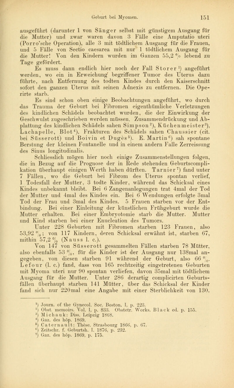 ausgeführt (darunter 1 von Sänger selbst mit günstigem Ausgang für die Mutter) und zwar waren davon 3 Fälle eine Amputatio uteri (Porro'sche Operation), alle 3 mit tödtlicheni Ausgang für die Frauen, und 5 Fälle von Sectio caesarea mit nur 1 tödtlicheni Ausgang für die Mutter! Von den Kindern wurden im Ganzen 55,2 °/o lebend zu Tage gefördert. Es muss dann endlich hier noch der Fall S t o r e r :) angeführt werden, wo ein in Erweichung begriffener Tumor des Uterus dazu führte, nach Entfernung des todten Kindes durch den Kaiserschnitt sofort den ganzen Uterus mit seinen Adnexis zu entfernen. Die Ope- rirte starb. Es sind schon oben einige Beobachtungen angeführt, wo durch das Trauma der Geburt bei Fibromen eigenthümliche Verletzungen des kindlichen Schädels beobachtet wurden, die der Einwirkung der Geschwulst zugeschrieben werden müssen. Zusammendrückung und Ab- plattung des kindlichen Schädels sahen Simpson2), Küchenmeister3), Lachapelle, Blot4), Frakturen des Schädels sahen Chaussier (cit. bei Süsserott) und Boivin et Duges5). E.Martin6) sah spontane Berstung der kleinen Fontanelle und in einem andern Falle Zerreissung des Sinus longitudinalis. Schliesslich mögen hier noch einige Zusammenstellungen folgen, die in Bezug auf die Prognose der in Rede stehenden Geburtscompli- kation überhaupt einigen Werth haben dürften. Tarnier7) fand unter 7 Fällen, wo die Geburt bei Fibrom des Uterus spontan verlief, 1 Todesfall der Matter, 3 todte Kinder, während das Schicksal eines Kindes unbekannt bleibt. Bei 6 Zangenanlegungen trat 4mal der Tod der Mutter und 4mal des Kindes ein. Bei 6 Wendungen erfolgte 3mal Tod der Frau und 3mal des Kindes. 5 Frauen starben vor der Ent- bindung. Bei einer Einleitung der künstlichen Frühgeburt wurde die Mutter erhalten. Bei einer Embryotomie starb die Mutter. Mutter und Kind starben bei einer Enucleation des Tumors. Unter 228 Geburten mit Fibromen starben 123 Frauen, also 53,92%; von 117 Kindern, deren Schicksal erwähnt ist, starben 67, mithin 57,2% (Nauss 1. c). Von 147 von Süsserott gesammelten Fällen starben 78 Mütter, also ebenfalls 53 %, für die Kinder ist der Ausgang nur 138mal an- gegeben, von diesen starben 91 während der Geburt, also 66 %. Lefour (1. c.) fand, dass von 165 rechtzeitig eingetretenen Geburten mit Myoma uteri nur 90 spontan verliefen, davon 35mal mit tödtlichem Ausgang für die Mutter. Unter 286 derartig complicirten Geburts- fällen überhaupt starben 141 Mütter, über das Schicksal der Kinder fand sich nur 220 mal eine Angabe mit einer Sterblichkeit von 130. *) Journ. of the Gynecol. Soc. Boston. I, p. 223. 2j Obst, memoire. Vol. I, p. 833. Obstetr. Works. Black ed. p. 155. 3) Michalik: Diss. Leipzig 1868. 4) Gaz. des höp. 1869. ö) Catemault: These. Strasbourg 1860. p. 67. 6) Zeitschr. f. Geburtsh. I. 1876, p. 232. 7) Gaz. des höp. 1869, p. 175.