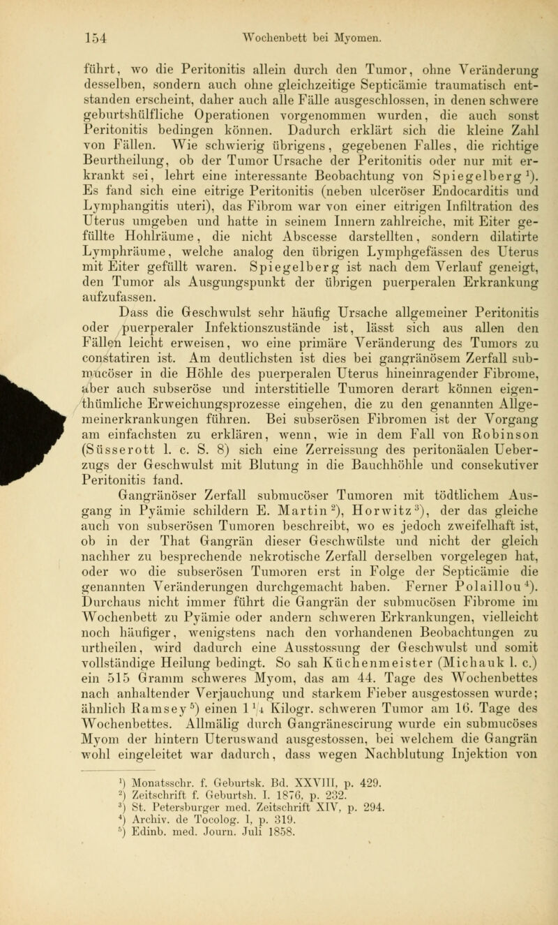 führt, wo die Peritonitis allein durch den Tumor, ohne Veränderung desselben, sondern auch ohne gleichzeitige Septicämie traumatisch ent- standen erscheint, daher auch alle Fälle ausgeschlossen, in denen schwere geburtshülfliche Operationen vorgenommen wurden, die auch sonst Peritonitis bedingen können. Dadurch erklärt sich die kleine Zahl von Fällen. Wie schwierig übrigens, gegebenen Falles, die richtige Benrtheilung, ob der Tumor Ursache der Peritonitis oder nur mit er- krankt sei, lehrt eine interessante Beobachtung von Spiegelberg1). Es fand sich eine eitrige Peritonitis (neben ulceröser Endocarditis und Lymphangitis uteri), das Fibrom war von einer eitrigen Infiltration des Uterus umgeben und hatte in seinem Innern zahlreiche, mit Eiter ge- füllte Hohlräume, die nicht Abscesse darstellten, sondern dilatirte Lymphräume, welche analog den übrigen Lymphgefässen des Uterus mit Eiter gefüllt waren. Spiegelberg ist nach dem Verlauf geneigt, den Tumor als Ausgungspunkt der übrigen puerperalen Erkrankung aufzufassen. Dass die Geschwulst sehr häufig Ursache allgemeiner Peritonitis oder puerperaler Infektionszustände ist, lässt sich aus allen den Fällen leicht erweisen, wo eine primäre Veränderung des Tumors zu constatiren ist. Am deutlichsten ist dies bei gangränösem Zerfall sub- mucöser in die Höhle des puerperalen Uterus hineinragender Fibrome, aber auch subseröse und interstitielle Tumoren derart können eigen- thümliche Erweichungsprozesse eingehen, die zu den genannten Allge- meinerkrankungen führen. Bei subserösen Fibromen ist der Vorgang am einfachsten zu erklären, wenn, wie in dem Fall von Robinson (Süsserott 1. c. S. 8) sich eine Zerreissung des peritonäalen Ueber- zugs der Geschwulst mit Blutung in die Bauchhöhle und consekutiver Peritonitis fand. Gangränöser Zerfall submucöser Tumoren mit tödtlichem Aus- gang in Pyämie schildern E. Martin2), Horwitz3), der das gleiche auch von subserösen Tumoren beschreibt, wo es jedoch zweifelhaft ist, ob in der That Gangrän dieser Geschwülste und nicht der gleich nachher zu besprechende nekrotische Zerfall derselben vorgelegen hat, oder wo die subserösen Tumoren erst in Folge der Septicämie die genannten Veränderungen durchgemacht haben. Ferner Polaillou4). Durchaus nicht immer führt die Gangrän der submucösen Fibrome im Wochenbett zu Pyämie oder andern schweren Erkrankungen, vielleicht noch häufiger, wenigstens nach den vorhandenen Beobachtungen zu urtheilen, wird dadurch eine Ausstossung der Geschwulst und somit vollständige Heilung bedingt. So sah Küchenmeister (Michalik 1. c.) ein 515 Gramm schweres Myom, das am 44. Tage des Wochenbettes nach anhaltender Verjauchung und starkem Fieber ausgestossen wurde; ähnlich Ramsey5) einen 1 1 ji Kilogr. schweren Tumor am IG. Tage des Wochenbettes. Allmälig durch Gangränescirung wurde ein submucöses Myom der hintern Uteruswand ausgestossen, bei welchem die Gangrän wohl eingeleitet war dadurch, dass wegen Nachblutung Injektion von J) Monatsschr. f. Geburtsk. Bd. XXVIII, p. 429. 2) Zeitschrift f. Geburtsh. I. 1876, p. 232. 3) St. Petersburger med. Zeitschrift XIV, p. 294. 4) Archiv, de Tocolog. 1, p. 319. 5) Edinb. med. Journ. Juli 1858.