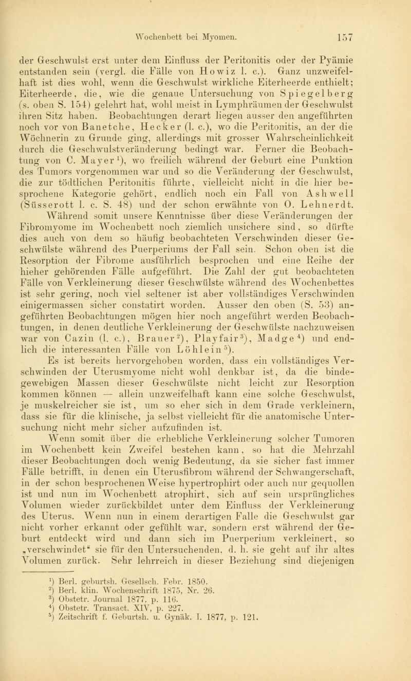 der Geschwulst erst unter dem Einfluss der Peritonitis oder der Pyämie entstanden sein (vergl. die Fälle von Howiz 1. c). Ganz unzweifel- haft ist dies wohl, wenn die Geschwulst wirkliche Eiterheerde enthielt; Eiterheerde, die, wie die genaue Untersuchung von Spiegel berg (s. oben S. 154) gelehrt hat, wohl meist in Lymphräumen der Geschwulst ihren Sitz haben. Beobachtungen derart liegen ausser den angeführten noch vor von Banetche, Heck er (1. c), wo die Peritonitis, an der die Wöchnerin zu Grunde ging, allerdings mit grosser Wahrscheinlichkeit durch die Geschwulstveränderung bedingt war. Ferner die Beobach- tung von C. Mayer1), wo freilich während der Geburt eine Punktion des Tumors vorgenommen war und so die Veränderung der Geschwulst, die zur töcltlichen Peritonitis führte, vielleicht nicht in die hier be- sprochene Kategorie gehört, endlich noch ein Fall von A s h w e 11 (Süsserott 1. c. S. 48) und der schon erwähnte von 0. Lehner dt. Während somit unsere Kenntnisse über diese Veränderungen der Fibromyome im Wochenbett noch ziemlich unsichere sind, so dürfte dies auch von dem so häufig beobachteten Verschwinden dieser Ge- schwülste während des Puerperiums der Fall sein. Schon oben ist die Resorption der Fibrome ausführlich besprochen und eine Reihe der hieher gehörenden Fälle aufgeführt. Die Zahl der gut beobachteten Fälle von Verkleinerung dieser Geschwülste während des Wochenbettes ist sehr gering, noch viel seltener ist aber vollständiges Verschwinden einigermassen sicher constatirt worden. Ausser den oben (S. 53) an- geführten Beobachtungen mögen hier noch angeführt werden Beobach- tungen, in denen deutliche Verkleinerung der Geschwülste nachzuweisen war von Cazin (1. c.), Brauer2), Playfair3), Madge4) und end- lich die interessanten Fälle von Löhlein5). Es ist bereits hervorgehoben worden, dass ein vollständiges Ver- schwinden der Uterusmyome nicht wohl denkbar ist, da die binde- geAvebigen Massen dieser Geschwülste nicht leicht zur Resorption kommen können — allein unzweifelhaft kann eine solche Geschwulst, je muskelreicher sie ist, um so eher sich in dem Grade verkleinern, dass sie für die klinische, ja selbst vielleicht für die anatomische Unter- suchung nicht mehr sicher aufzufinden ist. Wenn somit über die erhebliche Verkleinerung solcher Tumoren im Wochenbett kein Zweifel bestehen kann, so hat die Mehrzahl dieser Beobachtungen doch wenig Bedeutung, da sie sicher fast immer Fälle betrifft, in denen ein Uterusfibrom während der Schwangerschaft, in der schon besprochenen Weise hypertrophirt oder auch nur gequollen ist und nun im Wochenbett atrophirt, sich auf sein ursprüngliches Volumen wieder zurückbildet unter dem Einfluss der Verkleinerung des Uterus. Wenn nun in einem derartigen Falle die Geschwulst gar nicht vorher erkannt oder gefühlt war, sondern erst während der Ge- burt entdeckt wird und dann sich im Puerperium verkleinert, so „verschwindet sie für den Untersuchenden, d. h. sie geht auf ihr altes A'olumen zurück. Sehr lehrreich in dieser Beziehung sind diejenigen a) Berl. geburtsh. Gesellsch. Febr. 1850. 2) Berl. klin. Wochenschrift 1875, Nr. 26. 3) Obstetr. Journal 1877. p. 116. 4) Obstetr. Transact. XIV, p. 227. 5) Zeitschrift f. Geburtsh. u. Gynäk. I. 1877, p. 121.