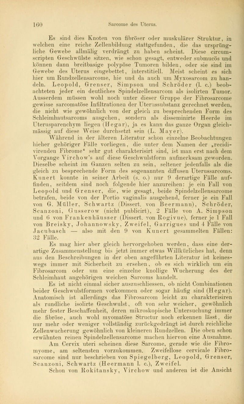 Es sind dies Knoten von fibröser oder muskulärer Struktur, in welchen eine reiche Zellenbildung stattgefunden, die das ursprüng- liche Gewebe allmälig verdrängt zu haben scheint. Diese circurn- scripten Geschwülste sitzen, wie schon gesagt, entweder submucös und können dann breitbasige polypöse Tumoren bilden, oder sie sind im Gewebe des Uterus eingebettet, interstitiell. Meist scheint es sich hier um Rundzellensarcome, hie und da auch um Myxosarcom zu han- deln. Leopold, Grenser, Simpson und Schröder (1. c.) beob- achteten jeder ein deutliches Spindelzellensarcom als isolirten Tumor. Ausserdem müssen wohl noch unter dieser Gruppe der Fibrosarcome gewisse sarcomatöse Infiltrationen der Uterussubstanz gerechnet werden, die nicht wie gewöhnlich von der gleich zu besprechenden Form des Schleimhautsarcoms ausgehen, sondern als disseminirte Heerde im Cterusparenchym liegen (Hegar), ja es kann das ganze Organ gleich- massig auf diese Weise durchsetzt sein (L. Mayer). Während in der älteren Literatur schon einzelne Beobachtungen hieher gehöriger Fälle vorliegen, die unter dem Namen der „recidi- virenden FibromeK sehr gut charakterisirt sind, ist man erst nach dem Vorgange Yirchow's auf diese Geschwulstform aufmerksam geworden. Dieselbe scheint im Ganzen selten zu sein, seltener jedenfalls als die gleich zu besprechende Form des sogenannten diffusen Uterussarcoms. Kunert konnte in seiner Arbeit (s. o.) nur 9 derartige Fälle auf- finden, seitdem sind noch folgende hier anzureihen: je ein Fall von Leopold und Grenser, die, wie gesagt, beide Spindelzellensarcome betrafen, beide von der Portio vaginalis ausgehend, ferner je ein Fall von G. Müller. Schwartz (Dissert. von Beermann), Schröder, Scanzoni, Gusserow (nicht publicirt), 2 Fälle von A. Simpson und 6 von Frankenhäusser (Dissert. von Rogivue). ferner je 1 Fall von Breisky, Johannowsky, Zweifel, Garrigues und 4 Fälle von Jacubasch — also mit den 9 von Kunert gesammelten Fällen: 32 Fälle. Es mag hier aber gleich hervorgehoben werden, dass eine der- artige Zusammenstellung bis jetzt immer etwas Willkürliches hat, denn aus den Beschreibungen in der oben angeführten Literatur ist keines- wegs immer mit Sicherheit zu ersehen. ob es sich wirklich um ein Fibrosarcom oder um eine einzelne knollige Wucherung des der Schleimhaut angehörigen weichen Sarcoms handelt. Es ist nicht einmal sicher auszuschliessen, ob nicht Combinationen beider Geschwulstformen vorkommen oder sogar häufig sind (Hegar). Anatomisch ist allerdings das Fibrosarcom leicht zu charakterisiren als rundliche isolirte Geschwulst, oft von sehr weicher, gewöhnlich mehr fester Beschaffenheit, deren mikroskopische Untersuchung immer die fibröse, auch wohl mvomatöse Structur noch erkennen lässt. die nur mehr oder weniger vollständig zurückgedrängt ist durch reichliche Zellenwucherung gewöhnlich von kleineren Rundzellen. Die oben schon erwähnten reinen Spindelzellensarcome machen hiervon eine Ausnahme. Am Cervix uteri scheinen diese Sarcome, gerade wie die Fibro- myome, am seltensten vorzukommen. Zweifellose cervicale Fibro- sarcome sind nur beschrieben von Spiegelberg, Leopold, Grenser, Scanzoni, Schwartz (Heermann 1. c), Zweifel. Schon von Rokitansky, Virchow und anderen ist die Ansicht