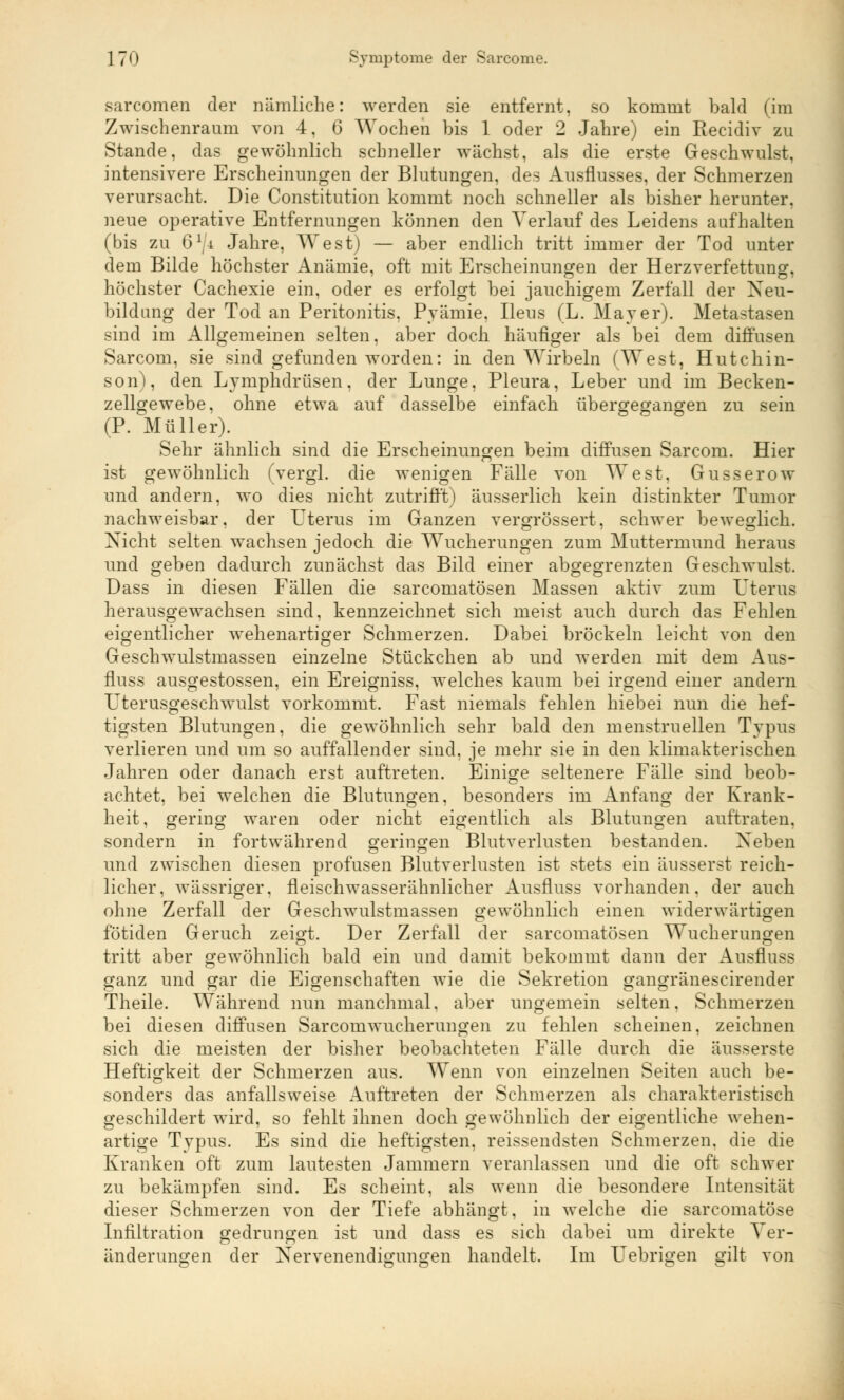 sarcomen der nämliche: werden sie entfernt, so kommt bald (im Zwischenraum von 4. 6 Wochen bis 1 oder 2 Jahre) ein Recidiv zu Stande, das gewöhnlich schneller wächst, als die erste Geschwulst, intensivere Erscheinungen der Blutungen, des Ausflusses, der Schmerzen verursacht. Die Constitution kommt noch schneller als bisher herunter, neue operative Entfernungen können den Verlauf des Leidens aufhalten (bis zu 61/* Jahre, West) — aber endlich tritt immer der Tod unter dem Bilde höchster Anämie, oft mit Erscheinungen der Herzverfettung, höchster Cachexie ein, oder es erfolgt bei jauchigem Zerfall der Neu- bildung der Tod an Peritonitis. Pyämie. Ileus (L. Mayer). Metastasen sind im Allgemeinen selten, aber doch häufiger als bei dem diffusen Sarcom, sie sind gefunden worden: in den Wirbeln (West, Hutchin- son), den Lymphdrüsen, der Lunge, Pleura, Leber und im Becken- zellgewebe, ohne etwa auf dasselbe einfach übergegangen zu sein (P. Müller). Sehr ähnlich sind die Erscheinungen beim diffusen Sarcom. Hier ist gewöhnlich (vergl. die wenigen Fälle von West, Gusserow und andern, wo dies nicht zutrifft) äusserlich kein distinkter Tumor nachweisbar, der Uterus im Ganzen vergrössert, schwer beweglich. Nicht selten wachsen jedoch die Wucherungen zum Muttermund heraus und geben dadurch zunächst das Bild einer abgegrenzten Geschwulst. Dass in diesen Fällen die sarcomatösen Massen aktiv zum Uterus herausgewachsen sind, kennzeichnet sich meist auch durch das Fehlen eigentlicher wehenartiger Schmerzen. Dabei bröckeln leicht von den Geschwulstmassen einzelne Stückchen ab und werden mit dem Aus- fluss ausgestossen, ein Ereigniss, welches kaum bei irgend einer andern Uterusgeschwulst vorkommt. Fast niemals fehlen hiebei nun die hef- tigsten Blutungen, die gewöhnlich sehr bald den menstruellen Typus verlieren und um so auffallender sind, je mehr sie in den klimakterischen Jahren oder danach erst auftreten. Einige seltenere Fälle sind beob- achtet, bei welchen die Blutungen, besonders im Anfang der Krank- heit, gering waren oder nicht eigentlich als Blutungen auftraten, sondern in fortwährend geringen Blutverlusten bestanden. Neben und zwischen diesen profusen Blutverlusten ist stets ein äusserst reich- licher, wässriger. fleischwasserähnlicher Ausfluss vorhanden, der auch ohne Zerfall der Geschwulstmassen gewöhnlich einen widerwärtigen fötiden Geruch zeigt. Der Zerfall der sarcomatösen Wucherungen tritt aber gewöhnlich bald ein und damit bekommt dann der Ausfluss ganz und gar die Eigenschaften wie die Sekretion gangränescirender Theile. Während nun manchmal, aber ungemein selten. Schmerzen bei diesen diffusen Sarcomwucherungen zu fehlen scheinen, zeichnen sich die meisten der bisher beobachteten Fälle durch die äusserste Heftigkeit der Schmerzen aus. Wenn von einzelnen Seiten auch be- sonders das anfallsweise Auftreten der Schmerzen als charakteristisch geschildert wird, so fehlt ihnen doch gewöhnlich der eigentliche wehen- artige Typus. Es sind die heftigsten, reissendsten Schmerzen, die die Kranken oft zum lautesten Jammern veranlassen und die oft schwer zu bekämpfen sind. Es scheint, als wenn die besondere Intensität dieser Schmerzen von der Tiefe abhängt, in welche die sarcomatöse Infiltration gedrungen ist und dass es sich dabei um direkte Ver- änderungen der Nervenendigungen handelt. Im Fiebrigen gilt von