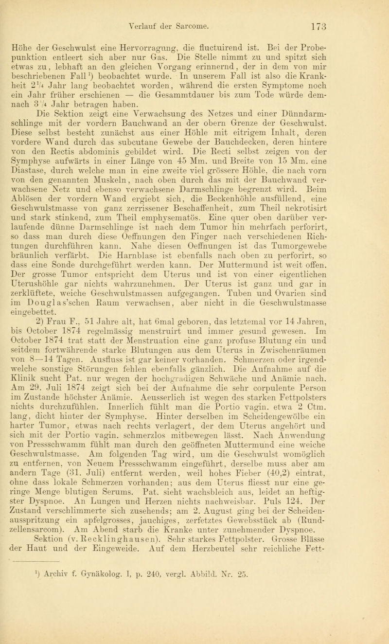 Höhe der Geschwulst eine Hervorragung, die fluctuirend ist. Bei der Probe- punktion entleert sich aber nur Gas. Die Stelle nimmt zu und spitzt sich etwas zu. lebhaft an den gleichen Vorgang erinnernd, der in dem von mir beschriebenen Fall]) beobachtet wurde. In unserem Fall ist also die Krank- heit 274 Jahr lang beobachtet worden, während die ersten Symptome noch ein Jahr früher erschienen — die Gesammtdauer bis zum Tode würde dem- nach 3 4 Jahr betragen haben. Die Sektion zeigt eine Verwachsung des Netzes und einer Dünndarm- schlinge mit der vordem Bauchwand an der obern Grenze der Geschwulst. Diese selbst besteht zunächst aus einer Höhle mit eitrigem Inhalt, deren vordere Wand durch das subcutane Gewebe der Bauchdecken, deren hintere von den Eectis abdominis gebildet wird. Die Recti selbst zeigen von der Symphyse aufwärts in einer Länge von 45 Mm. und Breite von 15 Mm. eine Diastase, durch welche man in eine zweite viel grössere Höhle, die nach vorn von den genannten Muskeln, nach oben durch das mit der Bauchwand ver- wachsene Netz und ebenso verwachsene Darmschlinge begrenzt wird. Beim xlblösen der vordem Wand ergiebt sich, die Beckenhöhle ausfüllend, eine Geschwulstmasse von ganz zerrissener Beschaffenheit, zum Theil nekrotisirt und stark stinkend, zum Theil emphysematös. Eine quer oben darüber ver- laufende dünne Darmschlinge ist nach dem Tumor hin mehrfach perforirt, so dass man durch diese Oeffnungen den Finger nach verschiedenen Rich- tungen durchführen kann. Xahe diesen Oeffnungen ist das Tumorgewebe bräunlich verfärbt. Die Harnblase ist ebenfalls nach oben zu perforirt, so dass eine Sonde durchgeführt werden kann. Der Muttermund ist weit offen. Der grosse Tumor entspricht dem Uterus und ist von einer eigentlichen Uterushöhle gar nichts wahrzunehmen. Der Uterus ist ganz und gar in zerklüftete, weiche Geschwulstmassen aufgegangen. Tuben und Ovarien sind im Douglas'schen Baum verwachsen, aber nicht in die Geschwulstmasse eingebettet. 2) Frau F., 51 Jahre alt, hat 6mal geboren, das letztemal vor 14 Jahren, bis October 1874 regelmässig menstruirt und immer gesund gewesen. Im October 1874 trat statt der Menstruation eine ganz profuse Blutung ein und seitdem fortwährende starke Blutungen aus dem Uterus in Zwischenräumen von 8 —14 Tagen. Ausfluss ist gar keiner vorhanden. Schmerzen oder irgend- welche sonstige Störungen fehlen ebenfnlls gänzlich. Die Aufnahme auf die Klinik sucht Pat. nur wegen der hochgradigen Schwäche und Anämie nach. Am 29. Juli 1874 zeigt sich bei der Aufnahme die sehr corpulente Person im Zustande höchster Anämie. Aeusserlich ist wegen des starken Fettpolsters nichts durchzufühlen. Innerlich fühlt man die Portio vagin. etwa 2 Ctm. lang, dicht hinter der Symphyse. Hinter derselben im Scheidengewölbe ein harter Tumor, etwas nach rechts verlagert, der dem Uterus angehört und sich mit der Portio vagin. schmerzlos mitbewegen lässt. Xach Anwendung von Pressschwamm fühlt man durch den geöffneten Muttermund eine weiche Geschwulstmasse. Am folgenden Tag wird, um die Geschwulst womöglich zu entfernen, von Neuem Pressschwamm eingeführt, derselbe muss aber am andern Tage (31. Juli) entfernt werden, weil hohes Fieber (40,2) eintrat. ohne dass lokale Schmerzen vorhanden; aus dem Uterus fliesst nur eine ge- ringe Menge blutigen Serums. Pat. sieht wachsbleich aus, leidet an heftig- ster Dyspnoe. An Lungen und Herzen nichts nachweisbar. Puls 124. Der Zustand verschlimmerte sich zusehends; am 2. August ging bei der Scheiden- ausspritzung ein apfelgrosses, jauchiges, zerfetztes Gewebsstück ab (Rund- zellensarcom). Am Abend starb die Kranke unter zunehmender Dyspnoe. Sektion (v. Recklinghausen). Sehr starkes Fettpolster. Grosse Blässe der Haut und der Eingeweide. Auf dem Herzbeutel sehr reichliche Fett- ') Archiv f. Gynäkolog. I, p. 240, vergl. Abbild. Nr. 25.