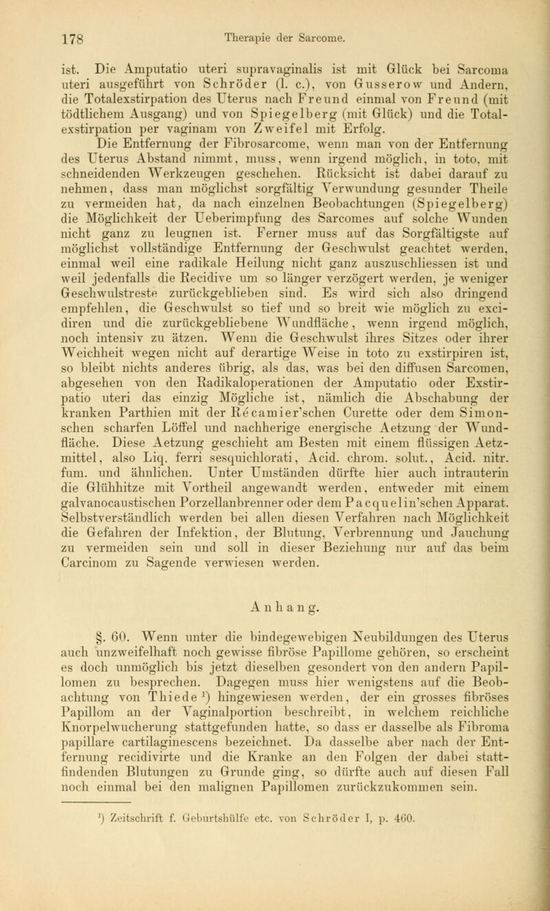 ist. Die Amputatio uteri supravaginalis ist mit Glück bei Sarcoma uteri ausgeführt von Schröder (1. c), von Gusserow und Andern, die Totalexstirpation des Uterus nach Freund einmal von Freund (mit tüdtlichem Ausgang) und von Spiegelberg (mit Glück) und die Total- exstirpation per vaginam von Zweifel mit Erfolg. Die Entfernung der Fibrosarcome, wenn man von der Entfernung des Uterus Abstand nimmt, muss, wenn irgend möglich, in toto, mit schneidenden Werkzeugen geschehen. Rücksicht ist dabei darauf zu nehmen, dass man möglichst sorgfältig Verwundung gesunder Theile zu vermeiden hat, da nach einzelnen Beobachtungen (Spiegelberg) die Möglichkeit der Ueberimpfung des Sarcomes auf solche Wunden nicht ganz zu leugnen ist. Ferner muss auf das Sorgfältigste auf möglichst vollständige Entfernung der Geschwulst geachtet werden, einmal weil eine radikale Heilung nicht ganz auszuschliessen ist und weil jedenfalls die Recidive um so länger verzögert werden, je weniger Geschwulstreste zurückgeblieben sind. Es wird sich also dringend empfehlen, die Geschwulst so tief und so breit wie möglich zu exci- diren und die zurückgebliebene Wundfläche, wenn irgend möglich, noch intensiv zu ätzen. Wenn die Geschwulst ihres Sitzes oder ihrer Weichheit wegen nicht auf derartige Weise in toto zu exstirpiren ist, so bleibt nichts anderes übrig, als das, was bei den diffusen Sarcomen, abgesehen von den Radikaloperatioiien der Amputatio oder Exstir- patio uteri das einzig Mögliche ist, nämlich die Abschabung der kranken Parthien mit der Recamier'schen Curette oder dem Simon- schen scharfen Löffel und nachherige energische Aetzung der Wund- fläche. Diese Aetzung geschieht am Besten mit einem flüssigen Aetz- mittel, also Liq. ferri sesquichlorati, Acid. chrom. solut., Acid. nitr. fum. und ähnlichen. Unter Umständen dürfte hier auch intrauterin die Glühhitze mit Vortheil angewandt werden, entweder mit einem galvanocaustischen Porzellanbrenner oder dem Pacquelimschen Apparat. Selbstverständlich werden bei allen diesen Verfahren nach Möglichkeit die Gefahren der Infektion, der Blutung, Verbrennung und Jauchung zu vermeiden sein und soll in dieser Beziehung nur auf das beim Carcinom zu Sagende verwiesen werden. A n h a n g. §. 60. Wenn unter die bindegewebigen Neubildungen des Uterus auch unzweifelhaft noch gewisse fibröse Papillome gehören, so erscheint es doch unmöglich bis jetzt dieselben gesondert von den andern Papil- lomen zu besprechen. Dagegen muss hier wenigstens auf die Beob- achtung von Thiede J) hingewiesen werden, der ein grosses fibröses Papillom an der Vaginalportion beschreibt, in welchem reichliche Knorpelwucherung stattgefunden hatte, so dass er dasselbe als Fibroma papilläre cartilaginescens bezeichnet. Da dasselbe aber nach der Ent- fernung recidivirte und die Kranke an den Folgen der dabei statt- findenden Blutungen zu Grunde ging, so dürfte auch auf diesen Fall noch einmal bei den malignen Papillomen zurückzukommen sein. ]) Zeitschrift f. Geburtshülfe etc. von Schröder I, p. 460.