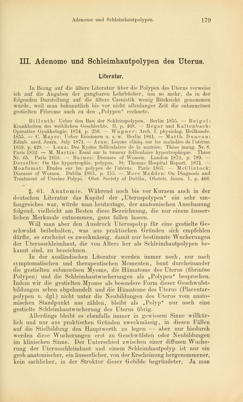 III. Adenome und Schleimhautpolypen des Uterus. Literatur. In Bezug auf die ältere Literatur über die Polypen des Uterus verweise ich auf die Angaben der gangbaren Lehrbücher, um so mehr, da in der folgenden Darstellung auf die ältere Casuistik wenig Rücksicht genommen wurde, weil man bekanntlich bis vor nicht allzulanger Zeit die submucösen gestielten Fibrome auch zu den „Polypen rechnete. Billroth: Ueber den Bau der Schleimpolypen. Berlin 1855. — Beigel: Krankheiten des weiblichen Geschlechts. II, p. 468. — Hegar und Kaltenbach: Operative Gynäkologie. 1874, p. 258. — Wagner: Arch. f. physiolog. Heilkunde. 1855. — C. Mayer: Ueber Erosionen u. s.w. Berlin 1861. — Matth. Duncan: Edinb. med. Journ. July 1871. — Ar an: Lecons cliniq. sur les maladies de l'uterus. 1858, p. 429. — Luna: Des Kystes folliculaires de la matrice. These inaug. Nr. 8. Paris 1852. — M. Martin: Essai sur la tumeur folliculaire hypertrophique. These Nr. 65. Paris 1859. - Barnes: Diseases of Women. London 1873, p. 789. — Derselbe: On the hypertrophic. polypus. St. Thomas Hospital Report. 1871. — Monfumat: Etudes sur les polypes de l'uterus. Paris 1867. — McClintock: Diseases of Women. Dublin 1863, p. 155. — More Madden: On Diagnosis and Treatment of Uterine Polypi. Obst. Society of Dublin, Obstetr. Journ. I, p. 468. §. 61. Anatomie. Während noch bis vor Kurzem auch in der deutschen Literatur das Kapitel der „Uteruspolypen ein sehr um- fangreiches war, würde man heutzutage, der anatomischen Anschauung folgend, vielleicht am Besten diese Bezeichnung, die nur einem äusser- lichen Merkmale entnommen, ganz fallen lassen. Will man aber den Ausdruck Uteruspolyp für eine gestielte Ge- schwulst beibehalten, was aus praktischen Gründen sich empfehlen dürfte, so erscheint es zweckmässig, damit nur bestimmte Wucherungen der Uterusschleimhaut, die von Alters her als Schleimhautpolypen be- kannt sind, zu bezeichnen. In der ausländischen Literatur werden immer noch, nur nach symptomatischen und therapeutischen Momenten, bunt durcheinander die gestielten submucösen Myome, die Hämatome des Uterus (fibrinöse Polypen) und die Schleimhaut Wucherungen als „Polypen besprochen. Indem wir die gestielten Myome als besondere Form dieser Geschwulst- bildungen schon abgehandelt und die Hämatome des Uterus (Placentar- polypen u. dgl.) nicht unter die Neubildungen des Uterus vom anato- mischen Standpunkt aus zählen, bleibt als „Polyp nur noch eine gestielte Schleimhautwucherung des Uterus übrig. Allerdings bleibt es ebenfalls immer in gewissem Sinne willkür- lich und nur aus praktischen Gründen zweckmässig, in diesen Fällen auf die Stielbildung den Hauptwerth zu legen — aber nur hiedurch werden diese Wucherungen erst zu Geschwülsten oder Neubildungen im klinischen Sinne. Der Unterschied zwischen einer diffusen Wuche- rung der Uterusschleimhaut und einem Schleimhautpolyp ist nur ein grob anatomischer, ein äusserlicher, von der Erscheinung hergenommener, kein sachlicher, in der Struktur dieser Gebilde begründeter. Ja man