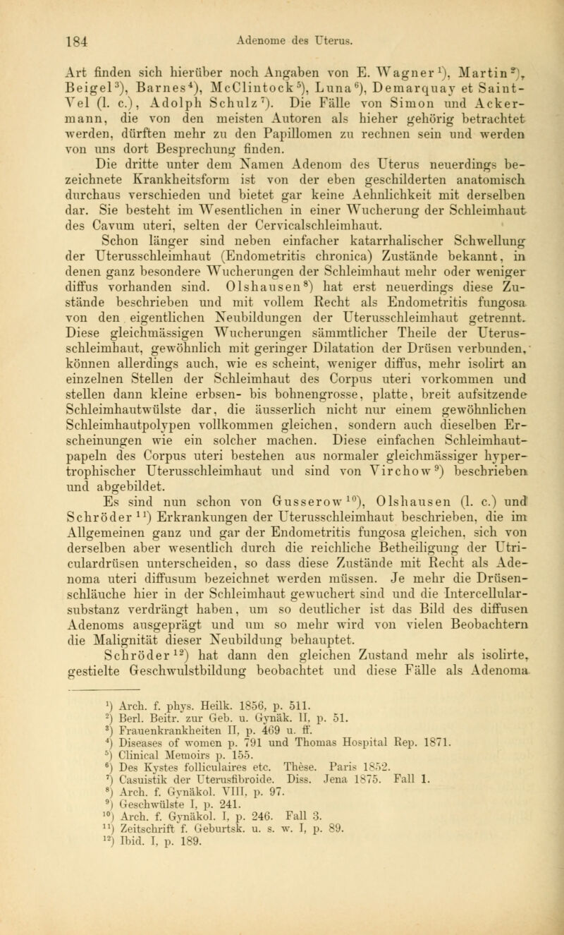 Ig4 Adenome des Uterus. Art finden sich hierüber noch Angaben von E. Wagner1), Martin - . Beigel3), Barnes4), McClintock5), Luna6), Demarquay et Saint- Yel (1. c.), Adolph Schulz7). Die Fälle von Simon und Acker- mann, die von den meisten Autoren als hieher gehörig betrachtet werden, dürften mehr zu den Papillomen zu rechnen sein und werden von uns dort Besprechung finden. Die dritte unter dem Namen Adenom des Uterus neuerdings be- zeichnete Krankheitsform ist von der eben geschilderten anatomisch durchaus verschieden und bietet gar keine Aehnlichkeit mit derselben dar. Sie besteht im Wesentlichen in einer Wucherung der Schleimhaut des Cavum uteri, selten der Cervicalschleimhaut. Schon länger sind neben einfacher katarrhalischer Schwellung der Uterusschleimhaut (Endometritis chronica) Zustände bekannt, in denen ganz besondere Wucherungen der Schleimhaut mehr oder weniger diffus vorhanden sind. Olshausen8) hat erst neuerdings diese Zu- stände beschrieben und mit vollem Recht als Endometritis fuugosa von den eigentlichen Neubildungen der Uterusschleimhaut getrennt. Diese gleichmässigen Wucherungen sämmtlicher Theile der Uterus- schleimhaut, gewöhnlich mit geringer Dilatation der Drüsen verbunden, können allerdings auch, wie es scheint, weniger diffus, mehr isolirt an einzelnen Stellen der Schleimhaut des Corpus uteri vorkommen und stellen dann kleine erbsen- bis bohnengrosse, platte, breit aufsitzende Schleimhautwülste dar, die äusserlich nicht nur einem gewöhnlichen Schleimhautpolypen vollkommen gleichen, sondern auch dieselben Er- scheinungen wie ein solcher machen. Diese einfachen Schleimhaut- papeln des Corpus uteri bestehen aus normaler gleichmässiger hyper- trophischer Uterusschleimhaut und sind von Virchow9) beschrieben und abgebildet. Es sind nun schon von Gusserow10), Olshausen (1. c.) und Schröder ll) Erkrankungen der Uterusschleimhaut beschrieben, die im Allgemeinen ganz und gar der Endometritis fungosa gleichen, sich von derselben aber wesentlich durch die reichliche Betheiligung der Utri- culardrüsen unterscheiden, so dass diese Zustände mit Recht als Ade- noma uteri diffusum bezeichnet werden müssen. Je mehr die Drüsen- schläuche hier in der Schleimhaut gewuchert sind und die Intercellular- substanz verdrängt haben, um so deutlicher ist das Bild des diffusen Adenoms ausgeprägt und um so mehr wird von vielen Beobachtern die Malignität dieser Neubildung behauptet. Schröder12) hat dann den gleichen Zustand mehr als isolirte, gestielte Geschwulstbildung beobachtet und diese Fälle als Adenoma *) Arch. f. pkys. Heilk. 1856, p. 511. -) Berl. Beitr. zur Geb. u. Gynäk. II. p. 51. 3) Frauenkrankheiten II, p. 409 u. tt'. 4) Diseases of women p. 791 und Thomas Hospital Rep. 1871. 5) Clinical Memoirs p. 155. 6) Des Kystes folliculaires etc. These. Paris 1852. 7) Casuistik der Uterusfibroide. Diss. Jena 1875. Fall 1. B) Arch. f. Gynäkol. VIII. p. 97. 9) Geschwülste I, p. 241. 10) Arch. f. Gynäkol. I, p. 246. Fall 3. ) Zeitschrift'f. Geburtsk. u. s. w. I, p. 89. 121 Ibid. I. p. 189.