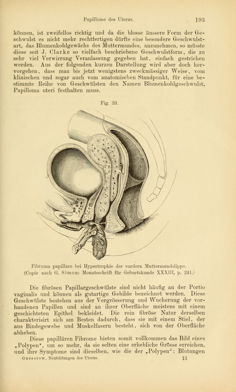 können, ist zweifellos richtig und da die blosse äussere Form der Ge- schwulst es nicht mehr rechtfertigen dürfte eine besondere Geschwulst- art, das Blumenkohlgewächs des Muttermundes, anzunehmen, so müsste diese seit J. Clarke so vielfach beschriebene Geschwulstform, die zu sehr viel Verwirrung Veranlassung gegeben hat, einfach gestrichen werden. Aus der folgenden kurzen Darstellung wird aber doch her- vorgehen, dass man bis jetzt wenigstens zweckmässiger Weise, vom klinischen und sogar auch vom anatomischen Standpunkt, für eine be- stimmte Reihe von Geschwülsten den Namen Blumenkohlgeschwulst, Papilloma uteri festhalten muss. Fig. 39. Fibroma papilläre bei Hypertrophie der vordem Muttermundslippe. (Copie nach G. Simon: Monatsschrift für Geburtskunde XXXIII, p. 241.) Die fibrösen Papillargeschwülste sind nicht häufig an der Portio vaginalis und können als gutartige Gebilde bezeichnet werden. Diese Geschwülste bestehen aus der Vergrösserung und Wucherung der vor- handenen Papillen und sind an ihrer Oberfläche meistens mit einem geschichteten Epithel bekleidet. Die rein fibröse Natur derselben charakterisirt sich am Besten dadurch, dass sie mit einem Stiel, der aus Bindegewebe und Muskelfasern besteht, sich von der Oberfläche abheben. Diese papillären Fibrome bieten somit vollkommen das Bild eines „Polypen, um so mehr, da sie selten eine erhebliche Grösse erreichen, und ihre Symptome sind dieselben, wie die der „Polypen'-: Blutungen Gusserow, Neubildungen des Uterus. 13