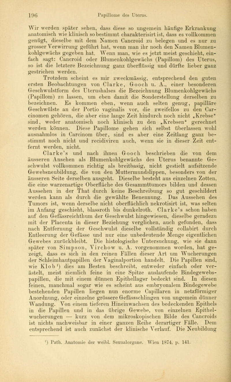 Wir werden später sehen, dass diese so ungemein häufige Erkrankung anatomisch wie klinisch so bestimmt charakterisirt ist, dass es vollkommen genügt, dieselbe mit dem Namen Cancroid zu belegen und es nur zu grosser Verwirrung geführt hat, wenn man ihr noch den Namen Blumen- kohlgewächs gegeben hat. Wenn man. wie es jetzt meist geschieht, ein- fach sagt: Cancroid oder Blumenkohlgewächs (Papillom) des Uterus, so ist die letztere Bezeichnung ganz überflüssig und dürfte lieber ganz gestrichen werden. Trotzdem scheint es mir zweckmässig, entsprechend den guten ersten Beobachtungen von Clarke, Gooch u. A., einer besonderen Geschwulstform des Uterushalses die Bezeichnung Blumenkohlgewächs (Papillom) zu lassen, um eben damit die Sonderstellung derselben zu bezeichnen. Es kommen eben, wenn auch selten genug, papilläre Geschwülste an der Portio vaginalis vor, die zweifellos zu den Car- cinomen gehören, die aber eine lange Zeit hindurch noch nicht „ Krebsefc sind, weder anatomisch noch klinisch zu den „Krebsenu gerechnet werden können. Diese Papillome gehen sich selbst überlassen wohl ausnahmlos in Carcinom über, sind es aber eine Zeitlang ganz be- stimmt noch nicht und recidiviren auch, wenn sie in dieser Zeit ent- fernt werden, nicht. Clarke's und nach ihnen Gooch beschrieben die von dem äusseren Ansehen als Blumenkohlgewächs des Uterus benannte Ge- schwulst vollkommen richtig als breitbasig, nicht gestielt aufsitzende Gewebsneubildung, die von den Muttermundslippen, besonders von der äusseren Seite derselben ausgeht. Dieselbe besteht aus einzelnen Zotten, die eine warzenartige Oberfläche des Gesammttumors bilden und dessen Aussehen in der That durch keine Beschreibung so gut geschildert werden kann als durch die gewählte Benennung. Das Aussehen des Tumors ist, wenn derselbe nicht oberflächlich nekrotisirt ist, was selten im Anfang geschieht, blassroth bis dunkelroth. Clarke's schon haben auf den Gefässreichthum der Geschwulst hingewiesen, dieselbe geradezu mit der Placenta in dieser Beziehung verglichen, auch gefunden, dass nach Entfernung der Geschwulst dieselbe vollständig collabirt durch Entleerung der Gefässe und nur eine unbedeutende Menge eigentlichen Gewebes zurückbleibt. Die histologische Untersuchung, wie sie dann später von Simpson, Virchow u. A. vorgenommen worden, hat ge- zeigt, dass es sich in den reinen Fällen dieser Art um Wucherungen der Schleimhautpapillen der Vaginalportion handelt. Die Papillen sind, wie Kl ob1) dies am Besten beschreibt, entweder einfach oder ver- ästelt, meist ziemlich feine in eine Spitze auslaufende Bindegewebs- papillen, die mit einem dünnen Epithellager bedeckt sind. In diesen feinen, manchmal sogar wie es scheint aus embiwonalem Bindegewebe bestehenden Papillen liegen nun enorme Capillaren in netzförmiger Anordnung, oder einzelne grössere Gefässschlingen von ungemein dünner Wandung. Von einem tieferen Hineinwachsen des bedeckenden Epithels in die Papillen und in das übrige Gewebe, von einzelnen Epithel- wucherungen — kurz von dem mikroskopischen Bilde des Cancroids ist nichts nachweisbar in einer ganzen Reihe derartiger Fälle. Dem entsprechend ist auch zunächst der klinische Verlauf. Die Neubildung ') Path. Anatomie der weibl. Sexualorgane. Wien 1874. p. 141.