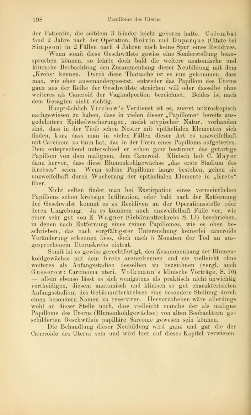 der Patientin, die seitdem 3 Kinder leicht geboren hatte. Colombat fand 2 Jahre nach der Operation, Boivin und Duparque (Citate bei Simpson) in 2 Fällen nach 4 Jahren noch keine Spur eines Recidives. Wenn somit diese Geschwülste gewiss eine Sonderstellung bean- spruchen können, so lehrte doch bald die weitere anatomische und klinische Beobachtung den Zusammenhang dieser Neubildung mit dem „Krebs kennen. Durch diese Thatsache ist es nun gekommen, dass man, wie oben auseinandergesetzt, entweder das Papillom des Uterus ganz aus der Reihe der Geschwülste streichen will oder dasselbe ohne weiteres als Cancroid der Vaginalportion bezeichnet. Beides ist nach dem Gesagten nicht richtig. Hauptsächlich Virchow's Verdienst ist es, zuerst mikroskopisch nachgewiesen zu haben, dass in vielen dieser „Papillome bereits aus- gedehntere Epithelwucherungen, meist atypischer Natur, vorhanden sind, dass in der Tiefe schon Nester mit epithelialen Elementen sich finden, kurz dass man in vielen Fällen dieser Art es unzweifelhaft mit Carcinom zu thun hat, das in der Form eines Papilloms aufgetreten. Dem entsprechend unterschied er schon ganz bestimmt das gutartige Papillom von dem malignen, dem Cancroid. Klinisch hob C. Mayer dann hervor, dass diese Blumenkohlgewächse „das erste Stadium des Krebses seien. Wenn solche Papillome lange bestehen, gehen sie unzweifelhaft durch Wucherung der epithelialen Elemente in „Krebs über. Nicht selten findet man bei Exstirpation eines vermeintlichen Papilloms schon krebsige Infiltration, oder bald nach der Entfernung der Geschwulst kommt es zu ßecidiven an der Operationsstelle oder deren Umgebung. Ja es kommen auch unzweifelhaft Fälle vor, wie einer sehr gut von E. Wagner (Gebärmutterkrebs S. 13) beschrieben, in denen nach Entfernung eines reinen Papillomes, wie es oben be- schrieben, das nach sorgfältigster Untersuchung keinerlei cancroide Veränderung erkennen liess, doch nach 5 Monaten der Tod an aus- gesprochenem Uteruskrebs eintrat. Somit ist es gewiss gerechtfertigt, den Zusammenhang der Blunien- kohlgewächse mit dem Krebs anzuerkennen und sie vielleicht ohne weiteres als Anfangsstadien desselben zu bezeichnen (vergl. auch Grusserow: Carcinoma uteri. Volkmann's klinische Vorträge, S. 10) — allein ebenso lässt es sich wenigstens als praktisch nicht unwichtig vertheidigen, diesem anatomisch und klinisch so gut charakterisirten Anfangsstadium des Gebärmutterkrebses eine besondere Stellung durch einen besondern Namen zu reserviren. Hervorzuheben wäre allerdings wohl an dieser Stelle noch, dass vielleicht manche der als maligne Papillome des Uterus (Blumenkohlgewächse) von alten Beobachtern ge- schilderten Geschwülste papilläre Sarcome gewesen sein können. Die Behandlung dieser Neubildung wird ganz und gar die der Cancroide des Uterus sein und Avird hier auf dieses Kapitel verwiesen.