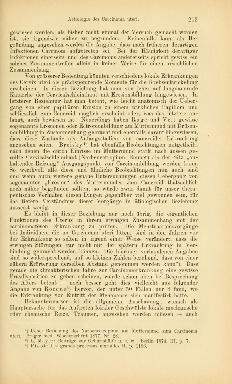 gewiesen werden, als bisher nicht einmal der Versuch gemacht worden ist, sie irgendwie näher zu begründen. Keinenfalls kann als Be- gründung angesehen werden die Angabe, class nach früheren derartigen Infektionen Carcinom aufgetreten sei. Bei der Häufigkeit derartiger Infektionen einerseits und des Carcinoms andererseits spricht gewiss ein solches Zusammentreffen allein in keiner Weise für einen ursächlichen Zusammenhang. Von grösserer Bedeutung könnten verschiedene lokale Erkrankungen des Cervix uteri als prädisponirende Momente für die Krebsentwickelung erscheinen. In dieser Beziehung hat man von jeher auf langdauernde Katarrhe der Cervicalschleimhaut mit Erosionsbildung hingewiesen. In letzterer Beziehung hat man betont, wie leicht anatomisch der Ueber- gang von einer papillären Erosion zu einem wirklichen Papillom und schliesslich zum Cancroid möglich erscheint oder, was das letztere an- langt, auch bewiesen ist. Neuerdings haben Rüge und Veit gewisse sogenannte Erosionen oder Ectropionbildung am Muttermund mit Drüsen- neubildung in Zusammenhang gebracht und ebenfalls daraufhingewiesen, dass diese Zustände als Anfangsstadien von cancroider Erkrankung anzusehen seien. Breisky1) hat ebenfalls Beobachtungen mitgetheilt, nach denen die durch Einrisse im Muttermund stark nach aussen ge- rollte Cervicalschleimhaut (Narbenectropium, Emmet) als der Sitz „an- haltender Reizung Ausgangspunkt von Carcinombildung werden kann. So werthvoll alle diese und ähnliche Beobachtungen nun auch sind und wenn auch weitere genaue Untersuchungen diesen Uebergang von sogenannter „Erosion des Muttermundes zum Cancroid thatsächlich noch näher begründen sollten, so würde zwar damit für unser thera- peutisches Verhalten diesen Dingen gegenüber viel gewonnen sein, für das tiefere Verständniss dieser Vorgänge in ätiologischer Beziehung äusserst wenig. Es bleibt in dieser Beziehung nur noch übrig, die eigentlichen Funktionen des Uterus in ihrem etwaigen Zusammenhang mit der carcinomatösen Erkrankung zu prüfen. Die Menstruationsvorgänge bei Individuen, die an Carcinoma uteri litten, sind in den Jahren vor der Erkrankung so selten in irgend einer Weise verändert, dass die etwaigen Störungen gar nicht mit der spätem Erkrankung in Ver- bindung gebracht werden können. Die hierüber vorhandenen Angaben sind so widersprechend, auf so kleinen Zahlen beruhend, dass von einer nähern Erörterung derselben Abstand genommen werden kann2). Dass gerade die klimakterischen Jahre zur Carcinomerkrankung eine gewisse Präsdisposition zu geben scheinen, wurde schon oben bei Besprechung des Alters betont — noch besser geht dies vielleicht aus folgender Angabe von Rocque3) hervor, der unter 50 Fällen nur 8 fand, wo die Erkrankung vor Eintritt der Menopause sich manifestirt hatte. Bekanntermassen ist die allgemeine Anschauung, wonach als Hauptursache für das Auftreten lokaler Geschwülste lokale mechanische oder chemische Reize, Traumen, angesehen werden müssen — auch *) Ueber Beziehung des Narbenectropium am Muttermund zum Carcinoma uteri. Prager med. Wochenschrift 1877, Nr. 28. 2) L. Meyer: Beiträge zur Geburtshülf'e u. s. w. Berlin 1874, III, p. 7. 3) Picot: Les grands processus morbides II, p. 1180.