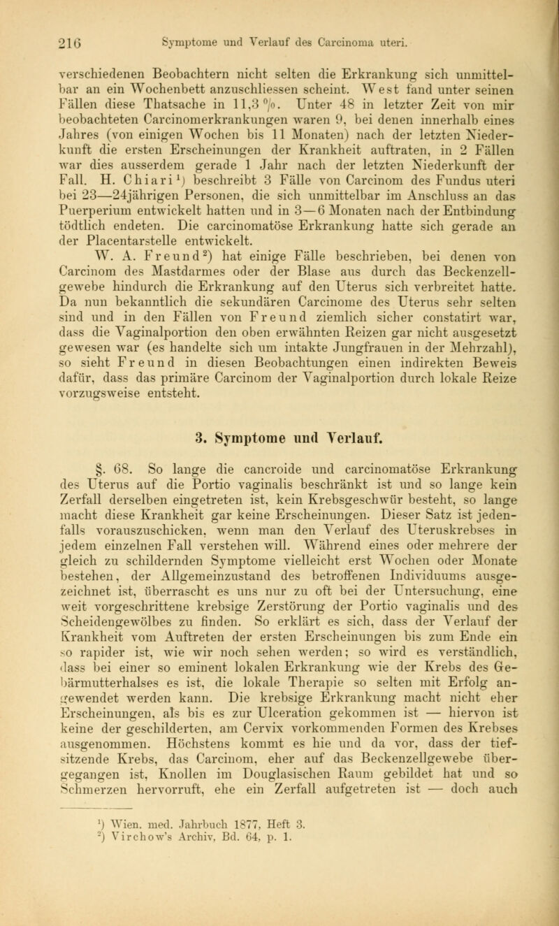 verschiedenen Beobachtern nicht selten die Erkrankung sich unmittel- bar an ein Wochenbett anzuschliessen scheint. West fand unter seinen Fällen diese Thatsache in 11,3 °/o. Unter 48 in letzter Zeit von mir beobachteten Carcinomerkrankungen waren 9, bei denen innerhalb eines Jahres (von einigen Wochen bis 11 Monaten) nach der letzten Nieder- kunft die ersten Erscheinungen der Krankheit auftraten, in 2 Fällen war dies ausserdem gerade 1 Jahr nach der letzten Niederkunft der Fall. H. Chiari1; beschreibt 3 Fälle von Carcinom des Fundus uteri bei 23—24jährigen Personen, die sich unmittelbar im Anschluss an das Puerperium entwickelt hatten und in 3—6 Monaten nach der Entbindung tödtlich endeten. Die carcinomatöse Erkrankung hatte sich gerade an der Placentarstelle entwickelt. W. A. Freund2) hat einige Fälle beschrieben, bei denen von Carcinom des Mastdarmes oder der Blase aus durch das Beckenzell- gewebe hindurch die Erkrankung auf den Uterus sich verbreitet hatte. Da nun bekanntlich die sekundären Carcinome des Uterus sehr selten sind und in den Fällen von Freund ziemlich sicher constatirt war, dass die Vaginalportion den oben erwähnten Reizen gar nicht ausgesetzt gewesen war (es handelte sich um intakte Jungfrauen in der Mehrzahl), so sieht Freund in diesen Beobachtungen einen indirekten Beweis dafür, dass das primäre Carcinom der Vaginalportion durch lokale Reize vorzugsweise entsteht. 3. Symptome und Verlauf. §. 68. So lange die cancroide und carcinomatöse Erkrankung des Uterus auf die Portio vaginalis beschränkt ist und so lange kein Zerfall derselben eingetreten ist, kein Krebsgeschwür besteht, so lange macht diese Krankheit gar keine Erscheinungen. Dieser Satz ist jeden- falls vorauszuschicken, wenn man den Verlauf des Uteruskrebses in jedem einzelnen Fall verstehen will. Während eines oder mehrere der gleich zu schildernden Symptome vielleicht erst Wochen oder Monate bestehen, der Allgemeinzustand des betroffenen Individuums ausge- zeichnet ist, überrascht es uns nur zu oft bei der Untersuchung, eine weit vorgeschrittene krebsige Zerstörung der Portio vaginalis und des Scheidengewölbes zu finden. So erklärt es sich, dass der Verlauf der Krankheit vom Auftreten der ersten Erscheinungen bis zum Ende ein so rapider ist, wie wir noch sehen werden; so wird es verständlich, dass bei einer so eminent lokalen Erkrankung wie der Krebs des Ge- bärmutterhalses es ist, die lokale Therapie so selten mit Erfolg an- gewendet werden kann. Die krebsige Erkrankung macht nicht eher Erscheinungen, als bis es zur Ulceration gekommen ist — hiervon ist keine der geschilderten, am Cervix vorkommenden Formen des Krebses ausgenommen. Höchstens kommt es hie und da vor, dass der tief- sitzende Krebs, das Carcinom, eher auf das Beckenzellgewebe über- gegangen ist, Knollen im Douglasischen Raum gebildet hat und so Schmerzen hervorruft, ehe ein Zerfall aufgetreten ist — doch auch l) Wien. med. Jahrbuch 1877, Heft 3. -> Virchow'a Archiv. Bd. 04. p. 1.