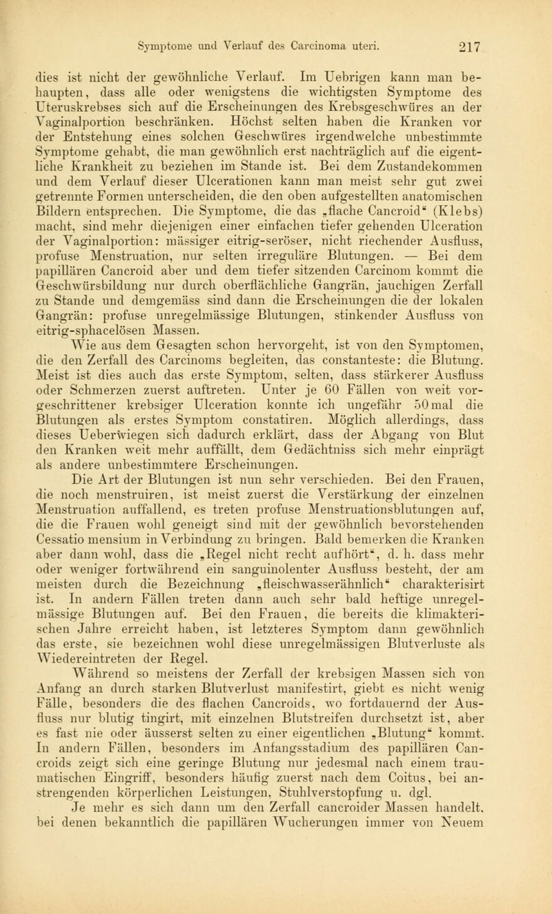 dies ist nicht der gewöhnliche Verlauf. Im Uebrigen kann man be- haupten, dass alle oder wenigstens die wichtigsten Symptome des Uteruskrebses sich auf die Erscheinungen des Krebsgeschwüres an der Vaginalportion beschränken. Höchst selten haben die Kranken vor der Entstehung eines solchen Geschwüres irgendwelche unbestimmte Symptome gehabt, die man gewöhnlich erst nachträglich auf die eigent- liche Krankheit zu beziehen im Stande ist. Bei dem Zustandekommen und dem Verlauf dieser Ulcerationen kann man meist sehr gut zwei getrennte Formen unterscheiden, die den oben aufgestellten anatomischen Bildern entsprechen. Die Symptome, die das „flache Cancroid (Klebs) macht, sind mehr diejenigen einer einfachen tiefer gehenden Ulceration der Vaginalportion: massiger eitrig-seröser, nicht riechender Ausfluss, profuse Menstruation, nur selten irreguläre Blutungen. — Bei dem papillären Cancroid aber und dem tiefer sitzenden Carcinom kommt die Geschwürsbildung nur durch oberflächliche Gangrän, jauchigen Zerfall zu Stande und demgemäss sind dann die Erscheinungen die der lokalen Gangrän: profuse unregelmässige Blutungen, stinkender Ausfluss von eitrig-sphacelösen Massen. Wie aus dem Gesagten schon hervorgeht, ist von den Symptomen, die den Zerfall des Carcinoms begleiten, das constanteste: die Blutung. Meist ist dies auch das erste Symptom, selten, dass stärkerer Ausfluss oder Schmerzen zuerst auftreten. Unter je 60 Fällen von weit vor- geschrittener krebsiger Ulceration konnte ich ungefähr 50 mal die Blutungen als erstes Symptom constatiren. Möglich allerdings, dass dieses Ueberwiegen sich dadurch erklärt, dass der Abgang von Blut den Kranken weit mehr auffällt, dem Gedächtniss sich mehr einprägt als andere unbestimmtere Erscheinungen. Die Art der Blutungen ist nun sehr verschieden. Bei den Frauen, die noch menstruiren, ist meist zuerst die Verstärkung der einzelnen Menstruation auffallend, es treten profuse Menstruationsblutungen auf, die die Frauen wohl geneigt sind mit der gewöhnlich bevorstehenden Cessatio mensium in Verbindung zu bringen. Bald bemerken die Kranken aber dann wohl, dass die „Regel nicht recht aufhört, d. h. dass mehr oder weniger fortwährend ein sanguinolenter Ausfluss besteht, der am meisten durch die Bezeichnung „fleischwasserähnlich charakterisirt ist. In andern Fällen treten dann auch sehr bald heftige unregel- mässige Blutungen auf. Bei den Frauen, die bereits die klimakteri- schen Jahre erreicht haben, ist letzteres Symptom dann gewöhnlich das erste, sie bezeichnen wohl diese unregelmässigen Blutverluste als Wiedereintreten der Regel. Während so meistens der Zerfall der krebsigen Massen sich von Anfang an durch starken Blutverlust manifestirt, giebt es nicht wenig Fälle, besonders die des flachen Cancroids, wo fortdauernd der Aus- fluss nur blutig tingirt, mit einzelnen Blutstreifen durchsetzt ist, aber es fast nie oder äusserst selten zu einer eigentlichen „Blutung kommt. In andern Fällen, besonders im Anfangsstadium des papillären Can- croids zeigt sich eine geringe Blutung nur jedesmal nach einem trau- matischen Eingriff, besonders häufig zuerst nach dem Coitus, bei an- strengenden körperlichen Leistungen, Stuhlverstopfung u. dgl. Je mehr es sich dann um den Zerfall cancroider Massen handelt, bei denen bekanntlich die papillären Wucherungen immer von Neuem