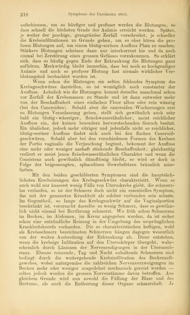 ;uifschiessen, um so häufiger und profuser werden die Blutungen, so dass schnell die höchsten Grade der Anämie erreicht werden. Später, je weiter der jauchige, grangränöse Zerfall vorschreitet, je schneller die Krebsinfiltrationen zu Grunde gehen, um so eher hören die pro- fusen Blutungen auf, um einem blutig-serösen Ausflugs Platz zu machen. Stärkere Blutungen scheinen dann nur interkurrent hie und da noch einmal bei Zerstörung eines grossen Gefässes vorzukommen. So erklärt sich, dass so häufig gegen Ende der Erkrankung die Blutungen ganz aufhören. Merkwürdig bleibt immerhin, dass bei noch so hochgradiger Anämie und noch so profuser Blutung fast niemals wirklicher Ver- blutungstod beobachtet worden ist. Wenn schon die Blutungen ein selten fehlendes Symptom des Krebsgeschwüres darstellen, so ist womöglich noch constanter der Ausfluss. Aehnlich wie die Blutungen kommt derselbe manchmal schon vor Zerfall der Krebsmassen zu Stande und ist dann entweder mehr von der Beschaffenheit eines einfachen Fluor albus oder rein wässrig (bei den Cancroiden). Sobald aber die cancroiden-Wucherungen erst zu Blutungen Veranlassung geben, stellt sich gewöhnlich auch sehr bald ein blutig-wässriger, fleischwasserähnlicher, meist reichlicher Ausfluss ein, der keinen besonders hervorstechenden Geruch besitzt. Ein ähnlicher, jedoch mehr eitriger und jedenfalls nicht so reichlicher, blutig-seröser Ausfluss findet sich auch bei den flachen Cancroid- geschwüren. Sobald aber bei den verschiedenen Formen des Krebses der Portio vaginalis die Verjauchung beginnt, bekommt der Ausfluss eine mehr oder weniger aashaft stinkende Beschaffenheit, gleichzeitig verliert er meist jenen fleisch wasserähnlichen Charakter und wenn die Consistenz auch gewöhnlich dünnflüssig bleibt, so wird er doch in Folge der beigemengten, sphacelösen Gewebsfetzen bräunlich miss- farben. Mit den beiden geschilderten Symptomen sind die hauptsäch- lichsten Erscheinungen des Krebsgeschwürs charakterisirt. Wenn es auch wohl nur äusserst wenig Fälle von Uteruskrebs giebt, die schmerz- los verlaufen, so ist der Sehmerz doch nicht ein essentielles Symptom, das mit der genannten Krankheit als solcher verbunden sein rnüsste. Im Gegentheil, so lange das Krebsgeschwür auf die Vaginalportion beschränkt ist, verursacht dasselbe so wenig Schmerz, dass es gewöhn- lich nicht einmal bei Berührung schmerzt. Wo früh schon Schmerzen im Becken, im Abdomen, im Kreuz angegeben werden, da ist sicher schon eine entzündliche Reizung in der Umgebung des ursprünglichen Krankheitsheerds vorhanden. Die so charakteristischen heftigen, wohl als Krebsschmerz bezeichneten Schmerzen hängen dagegen wesentlich von der weiten Ausbreitung der Erkrankung ab. Diese entstehen, wenn die krebsige Infiltration auf den Uteruskörper übergeht, wahr- scheinlich durch Läsionen der Nervenendigungen in der Uterussub- stanz. Ebenso reissende, Tag und Nacht anhaltende Schmerzen sind bedingt durch die weitergehende Krebsinfiltration des Beckenzeil- gewebes, wobei naturgemäss die zahlreichen Nervenverzweigungen im Becken mehr oder weniger ausgedehnt mechanisch gereizt werden — selten jedoch werden die grossen Nervenstämme davon betroffen. Aus gleichem Grunde wird nun sowohl die Füllung der Blase und des Kectums, als auch die Entleerung dieser Organe schmerzhaft. Je