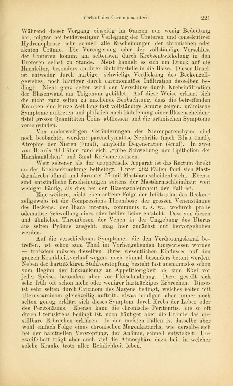 Während dieser Vorgang einseitig im Ganzen nur wenig Bedeutung hat, folgten bei beiderseitiger Verlegung der Ureteren und consekutiver Hydronephrose sehr schnell alle Erscheinungen der chronischen oder akuten Urämie. Die Verengerung oder der vollständige Verschluss der Ureteren kommt am seltensten durch Krebsentwickelung in den Ureteren selbst zu Stande. Meist handelt es sich um Druck auf die Harnleiter, besonders an ihrer Eintrittsstelle in die Blase. Dieser Druck ist entweder durch narbige, schwielige Verdickung des Beckenzell- gewebes, noch häufiger durch carcinomatöse Infiltration desselben be- dingt. Nicht ganz selten wird der Verschluss durch Krebsinfiltration der Blasenwand am Trigonum gebildet. Auf diese Weise erklärt sich die nicht ganz selten zu machende Beobachtung, dass die betreffenden Kranken eine kurze Zeit lang fast vollständige Anurie zeigen, urämische Symptome auftreten und plötzlich nach Entstehung einer Blasenscheiden- fistel grosse Quantitäten Urins abfliessen und die urämischen Symptome verschwinden. Von anderweitigen Veränderungen des Nierenparenchyms sind noch beobachtet worden: parenchymatöse Nephritis (nach Blau 4mäl), Atrophie der Nieren (7mal), amyloide Degeneration (4mal). In zwei von Blau's 93 Fällen fand sich „trübe Schwellung der Epithelien der Harnkanälchen und 3mal Krebsmetastasen. Weit seltener als der uropoetische Apparat ist das Rectum direkt an der Krebserkrankung betheiligt. Unter 282 Fällen fand sich Mast- darmkrebs 53mal und darunter 37 mit Mastdarmscheidenfisteln. Ebenso sind entzündliche Erscheinungen seitens der Mastdarmschleimhaut weit weniger häufig, als dies bei der Blasenschleimhaut der Fall ist. Eine weitere, nicht eben seltene Folge der Infiltration des Becken- zellgewebs ist die Compressions-Thrombose der grossen Venenstämme des Beckens, der Iliaca interna, communis u. s. w., wodurch pralle ödematöse Schwellung eines oder beider Beine entsteht. Dass von diesen und ähnlichen Thrombosen der Venen in der Umgebung des Uterus aus selten Pyämie ausgeht, mag hier zunächst nur hervorgehoben werden. Auf die verschiedenen Symptome, die den Verdauungskanal be- treffen, ist schon zum Theil im Vorhergehenden hingewiesen worden — trotzdem müssen dieselben, ihres wesentlichen Einflusses auf den ganzen Krankheitsverlauf wegen, noch einmal besonders betont werden. Neben der hartnäckigen Stuhlverstopfung besteht fast ausnahmslos schon vom Beginn der Erkrankung an Appetitlosigkeit bis zum Ekel vor jeder Speise, besonders aber vor Fleischnahrung. Dazu gesellt sich sehr früh oft schon mehr oder weniger hartnäckiges Erbrechen. Dieses ist sehr selten durch Carcinom des Magens bedingt, welches selten mit Uteruscarcinom gleichzeitig auftritt, etwas häufiger, aber immer noch selten genug erklärt sich dieses Symptom durch Krebs der Leber oder des Peritonäums. Ebenso kann die chronische Peritonitis, die so oft durch Uteruskrebs bedingt ist, noch häufiger aber die Urämie das un- stillbare Erbrechen erklären. In den meisten Fällen ist dasselbe aber wohl einfach Folge eines chronischen Magenkatarrhs, wie derselbe sich bei der habituellen Verstopfung, der Anämie, schnell entwickelt. Un- zweifelhaft trägt aber auch viel die Atmosphäre dazu bei, in welcher solche Kranke trotz aller Reinlichkeit leben.