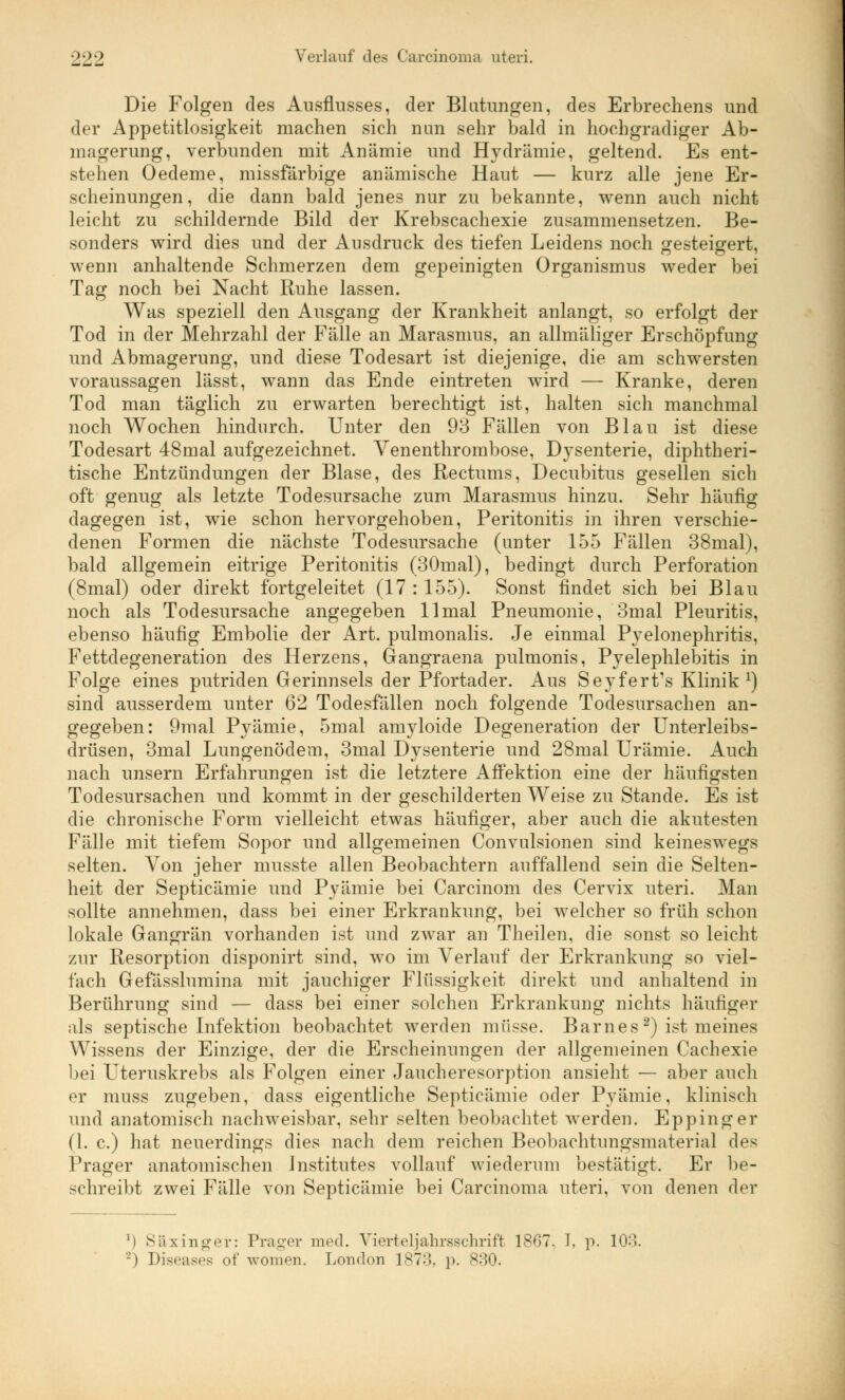 Die Folgen des Ausflusses, der Blutungen, des Erbrechens und der Appetitlosigkeit machen sich mm sehr bald in hochgradiger Ab- magerung, verbunden mit Anämie und Hydrämie, geltend. Es ent- stehen Oedeme, missfärbige anämische Haut — kurz alle jene Er- scheinungen, die dann bald jenes nur zu bekannte, wenn auch nicht leicht zu schildernde Bild der Krebscachexie zusammensetzen. Be- sonders wird dies und der Ausdruck des tiefen Leidens noch gesteigert, wenn anhaltende Schmerzen dem gepeinigten Organismus weder bei Tag noch bei Nacht Ruhe lassen. Was speziell den Ausgang der Krankheit anlangt, so erfolgt der Tod in der Mehrzahl der Fälle an Marasmus, an allmäliger Erschöpfung und Abmagerung, und diese Todesart ist diejenige, die am schwersten voraussagen lässt, wann das Ende eintreten wird — Kranke, deren Tod man täglich zu erwarten berechtigt ist, halten sich manchmal noch Wochen hindurch. Unter den 93 Fällen von Blau ist diese Todesart 48mal aufgezeichnet. Venenthrombose, Dysenterie, diphtheri- tische Entzündungen der Blase, des Rectums, Decubitus gesellen sich oft genug als letzte Todesursache zum Marasmus hinzu. Sehr häufig dagegen ist, wie schon hervorgehoben, Peritonitis in ihren verschie- denen Formen die nächste Todesursache (unter 155 Fällen 38mal), bald allgemein eitrige Peritonitis (30mal), bedingt durch Perforation (8mal) oder direkt fortgeleitet (17 : 155). Sonst findet sich bei Blau noch als Todesursache angegeben 11 mal Pneumonie, 3mal Pleuritis, ebenso häufig Embolie der Art. pulmonalis. Je einmal Pyelonephritis, Fettdegeneration des Herzens, Gangraena pulmonis, Pyelephlebitis in Folge eines putriden Gerinnsels der Pfortader. Aus Seyfert's Klinik1) sind ausserdem unter 62 Todesfällen noch folgende Todesursachen an- gegeben: 9mal Pyämie, 5mal amyloide Degeneration der Unterleibs- drüsen, 3mal Lungenödem, 3mal Dysenterie und 28mal Urämie. Auch nach unsern Erfahrungen ist die letztere Affektion eine der häufigsten Todesursachen und kommt in der geschilderten Weise zu Stande. Es ist die chronische Form vielleicht etwas häufiger, aber auch die akutesten Fälle mit tiefem Sopor und allgemeinen Convulsionen sind keineswegs selten. Von jeher musste allen Beobachtern auffallend sein die Selten- heit der Septicämie und Pyämie bei Carcinom des Cervix uteri. Man sollte annehmen, dass bei einer Erkrankung, bei welcher so früh schon lokale Gangrän vorhanden ist und zwar an Theilen, die sonst so leicht zur Resorption disponirt sind, wo im Verlauf der Erkrankung so viel- fach Gefässlumina mit jauchiger Flüssigkeit direkt und anhaltend in Berührung sind — dass bei einer solchen Erkrankung nichts häufiger als septische Infektion beobachtet werden müsse. Barnes2) ist meines Wissens der Einzige, der die Erscheinungen der allgemeinen Cachexie bei Uteruskrebs als Folgen einer Jaucheresorption ansieht — aber auch er muss zugeben, dass eigentliche Septicämie oder Pyämie, klinisch und anatomisch nachweisbar, sehr selten beobachtet werden. Eppinger (1. c.) hat neuerdings dies nach dem reichen Beobachtungsmaterial des Prager anatomischen Institutes vollauf wiederum bestätigt. Er be- schreibt zwei Fälle von Septicämie bei Carcinoma uteri, von denen der l) Säxinger: Prager med. Vierteljahrsschrift 1867- I, p. 108. '-') Diseases of wonien. London 187:). p. 830.