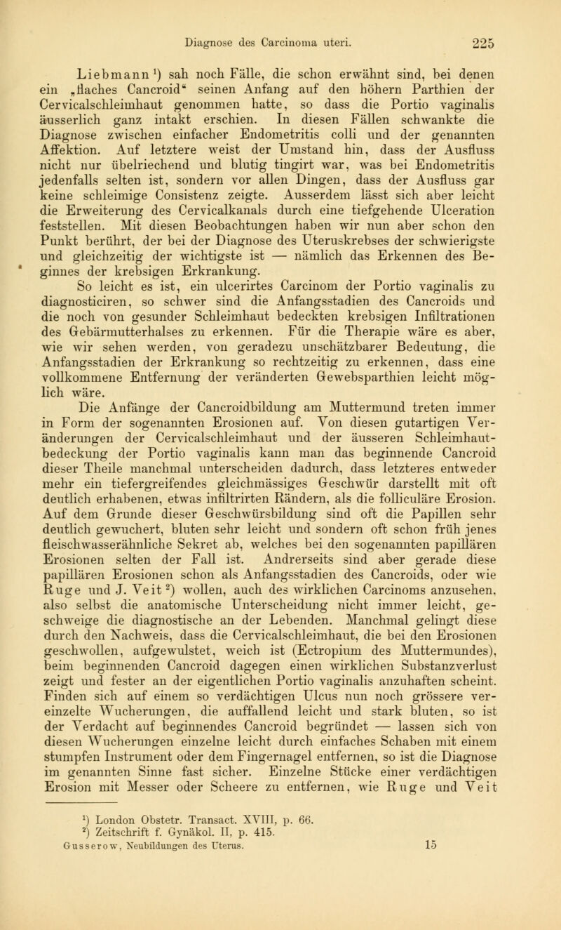 Liebmann1) sah noch Fälle, die schon erwähnt sind, bei denen ein „Haches Cancroid seinen Anfang auf den höhern Parthien der Cervicalschleimhaut genommen hatte, so dass die Portio vaginalis äusserlich ganz intakt erschien. In diesen Fällen schwankte die Diagnose zwischen einfacher Endometritis colli und der genannten Affektion. Auf letztere weist der Umstand hin, dass der Ausfluss nicht nur übelriechend und blutig tingirt war, was bei Endometritis jedenfalls selten ist, sondern vor allen Dingen, dass der Ausfluss gar keine schleimige Consistenz zeigte. Ausserdem lässt sich aber leicht die Erweiterung des Cervicalkanals durch eine tiefgehende Ulceration O CT feststellen. Mit diesen Beobachtungen haben wir nun aber schon den Punkt berührt, der bei der Diagnose des Uteruskrebses der schwierigste und gleichzeitig der wichtigste ist — nämlich das Erkennen des Be- ginnes der krebsigen Erkrankung. So leicht es ist, ein ulcerirtes Carcinom der Portio vaginalis zu diagnosticiren, so schwer sind die Anfangsstadien des Cancroids und die noch von gesunder Schleimhaut bedeckten krebsigen Infiltrationen des Gebärmutterhalses zu erkennen. Für die Therapie wäre es aber, wie wir sehen werden, von geradezu unschätzbarer Bedeutung, die Anfangsstadien der Erkrankung so rechtzeitig zu erkennen, dass eine vollkommene Entfernung der veränderten Gewebsparthien leicht mög- lich wäre. Die Anfänge der Cancroidbildung am Muttermund treten immer in Form der sogenannten Erosionen auf. Von diesen gutartigen Ver- änderungen der Cervicalschleimhaut und der äusseren Schleimhaut- bedeckung der Portio vaginalis kann man das beginnende Cancroid dieser Theile manchmal unterscheiden dadurch, dass letzteres entweder mehr ein tief ergreifend es gleichmässiges Geschwür darstellt mit oft deutlich erhabenen, etwas infiltrirten Rändern, als die folliculäre Erosion. Auf dem Grunde dieser Geschwürsbildung sind oft die Papillen sehr deutlich gewuchert, bluten sehr leicht und sondern oft schon früh jenes fleischwasserähnliche Sekret ab, welches bei den sogenannten papillären Erosionen selten der Fall ist. Andrerseits sind aber gerade diese papillären Erosionen schon als Anfangsstadien des Cancroids, oder wie Rüge und J. Veit2) wollen, auch des wirklichen Carcinoms anzusehen. also selbst die anatomische Unterscheidung nicht immer leicht, ge- schweige die diagnostische an der Lebenden. Manchmal gelingt diese durch den Nachweis, dass die Cervicalschleimhaut, die bei den Erosionen geschwollen, aufgewulstet, weich ist (Ectropium des Muttermundes), beim beginnenden Cancroid dagegen einen wirklichen Substanzverlust zeigt und fester an der eigentlichen Portio vaginalis anzuhaften scheint. Finden sich auf einem so verdächtigen Ulcus nun noch grössere ver- einzelte Wucherungen, die auffallend leicht und stark bluten, so ist der Verdacht auf beginnendes Cancroid begründet — lassen sich von diesen Wucherungen einzelne leicht durch einfaches Schaben mit einem stumpfen Instrument oder dem Fingernagel entfernen, so ist die Diagnose im genannten Sinne fast sicher. Einzelne Stücke einer verdächtigen Erosion mit Messer oder Scheere zu entfernen, wie Rüge und Veit *) London Obstetr. Transact. XVIII, p. 66. 2^ Zeitschrift f. Gynäkol. II, p. 415. Gusserow, Neubildungen des Uterus. 15