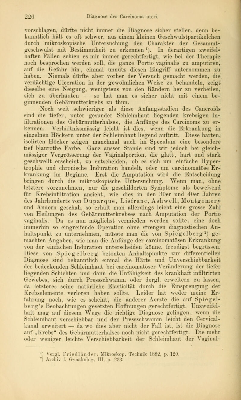 vorschlagen, dürfte nicht immer die Diagnose sicher stellen, denn be- kanntlich hält es oft schwer, aus einem kleinen Geschwulstpartikelchen durch mikroskopische Untersuchung den Charakter der Gesammt- geschwulst mit Bestimmtheit zu erkennen 1). In derartigen zweifel- haften Fällen schien es mir immer gerechtfertigt, wie bei der Therapie noch besprochen werden soll, die ganze Portio vaginalis zu amputiren, auf die Gefahr hin, einmal unnütz diesen Eingriff unternommen zu haben. Niemals dürfte aber vorher der Versuch gemacht werden, die verdächtige Ulceration in der gewöhnlichen Weise zu behandeln, zeigt dieselbe eine Neigung, wenigstens von den Rändern her zu verheilen, sich zu überhäuten — so hat man es sicher nicht mit einem be- ginnenden Gebärmutterkrebs zu thun. Noch weit schwieriger als diese Anfangsstadien des Cancroids sind die tiefer, unter gesunder Schleimhaut liegenden krebsigen In- filtrationen des Gebärmutterhalses, die Anfänge des Carcinoms zu er- kennen. Yerhältnissmässig leicht ist dies, wenn die Erkrankung in einzelnen Höckern unter der Schleimhaut liegend auftritt. Diese harten, isolirten Höcker zeigen manchmal auch im Speculum eine besondere tief blaurothe Farbe. Ganz ausser Stande sind wir jedoch bei gleich- massiger Yergrösserung der Yaginalportion, die glatt, hart und stark geschwellt erscheint, zu entscheiden, ob es sich um einfache Hyper- trophie und chronische Induration handelt, oder um carcinomatöse Er- krankung im Beginne. Erst die Amputation wird die Entscheidung bringen durch die mikroskopische Untersuchung. Wenn man, ohne letztere vorzunehmen, nur die geschilderten Symptome als beweisend für Krebsinfiltration ansieht, wie dies in den 30er und 40er Jahren des Jahrhunderts von Duparque, Lisfranc, Ashwell, Montgomery und Andern geschah, so erhält man allerdings leicht eine grosse Zahl von Heilungen des Gebärmutterkrebses nach Amputation der Portio vaginalis. Da es nun möglichst vermieden werden sollte, eine doch immerhin so eingreifende Operation ohne strengen diagnostischen An- haltspunkt zu unternehmen, müsste man die von Spiegelberg2) ge- machten Angaben, wie man die Anfänge der carcinomatösen Erkrankung von der einfachen Induration unterscheiden könne, freudigst begrüssen. Diese von Spiegelberg betonten Anhaltspunkte zur differentiellen Diagnose sind bekanntlich einmal die Härte und Unverschiebbarkeit der bedeckenden Schleimhaut bei carcinomatöser Veränderung der tiefer liegenden Schichten und dann die Unfähigkeit des krankhaft infiltrirten Gewebes, sich durch Pressschwamm oder dergl. erweitern zu lassen, da letzteres seine natürliche Elasticität durch die Einsprengung der Krebselemente verloren haben sollte. Leider hat weder meine Er- fahrung noch, wie es scheint, die anderer Aerzte die auf Spiegei- ber g's Beobachtungen gesetzten Hoffnungen gerechtfertigt. Unzweifel- haft mag auf diesem Wege die richtige Diagnose gelingen, wenn die Schleimhaut verschiebbar und der Pressschwamm leicht den Cervical- kanal erweitert — da wo dies aber nicht der Fall ist, ist die Diagnose auf „Krebs des Gebärmutterhalses noch nicht gerechtfertigt. Die mehr oder weniger leichte Verschiebbarkeit der Schleimhaut der Vaginal- *) Vergl. Friedländer: Mikroskop. Technik 1882. p. 120. Archiv f. Gynäkolog. III. p. 233.