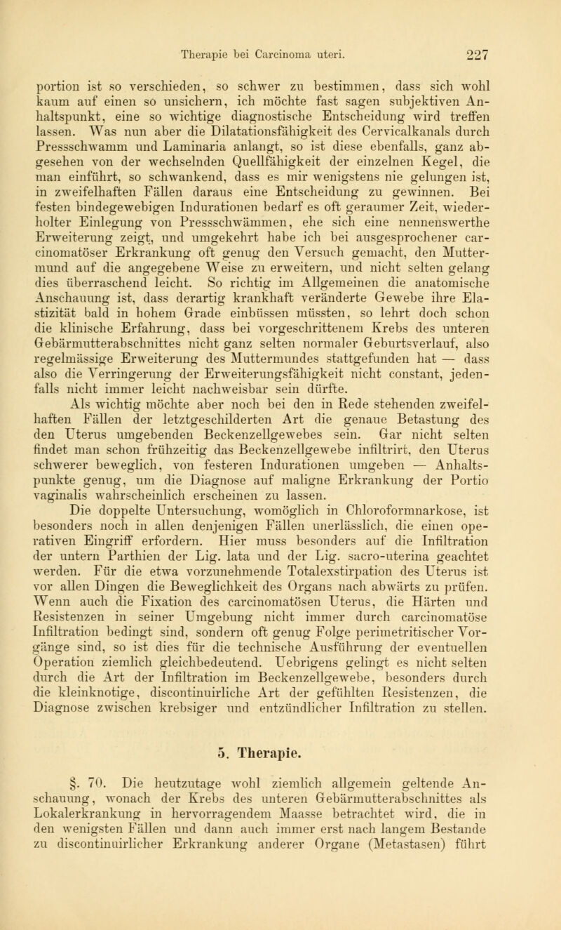 portion ist so verschieden, so schwer zu bestimmen, dass sich wohl kaum auf einen so unsichern, ich möchte fast sagen subjektiven An- haltspunkt, eine so wichtige diagnostische Entscheidung wird treffen lassen. Was nun aber die Dilatationsfähigkeit des Cervicalkanals durch Pressschwamm und Laminaria anlangt, so ist diese ebenfalls, ganz ab- gesehen von der wechselnden Quellfähigkeit der einzelnen Kegel, die man einführt, so schwankend, dass es mir wenigstens nie gelungen ist, in zweifelhaften Fällen daraus eine Entscheidung zu gewinnen. Bei festen bindegewebigen Indurationen bedarf es oft geraumer Zeit, wieder- holter Einlegung von Pressschwämmen, ehe sich eine nennenswerthe Erweiterung zeigt, und umgekehrt habe ich bei ausgesprochener car- cinomatöser Erkrankung oft genug den Versuch gemacht, den Mutter- mund auf die angegebene Weise zu erweitern, und nicht selten gelang dies überraschend leicht. So richtig im Allgemeinen die anatomische Anschauung ist, dass derartig krankhaft veränderte Gewebe ihre Ela- stizität bald in hohem Grade einbüssen müssten, so lehrt doch schon die klinische Erfahrung, dass bei vorgeschrittenem Krebs des unteren Gebärmutterabschnittes nicht ganz selten normaler Geburtsverlauf, also regelmässige Erweiterung des Muttermundes stattgefunden hat — dass also die Verringerung der Erweiterungsfähigkeit nicht constant, jeden- falls nicht immer leicht nachweisbar sein dürfte. Als wichtig möchte aber noch bei den in Rede stehenden zweifel- haften Fällen der letztgeschilderten Art die genaue Betastung des den Uterus umgebenden Beckenzellgewebes sein. Gar nicht selten findet man schon frühzeitig das Beckenzellgewebe infiltrirt, den Uterus schwerer beweglich, von festeren Indurationen umgeben — Anhalts- punkte genug, um die Diagnose auf maligne Erkrankung der Portio vaginalis wahrscheinlich erscheinen zu lassen. Die doppelte Untersuchung, womöglich in Chloroformnarkose, ist besonders noch in allen denjenigen Fällen unerlässlich, die einen ope- rativen Eingriff erfordern. Hier nmss besonders auf die Infiltration der untern Parthien der Lig. lata und der Lig. sacro-uterina geachtet werden. Für die etwa vorzunehmende Totalexstirpation des Uterus ist vor allen Dingen die Beweglichkeit des Organs nach abwärts zu prüfen. Wenn auch die Fixation des carcinomatösen Uterus, die Härten und Resistenzen in seiner Umgebung nicht immer durch carcinomatöse Infiltration bedingt sind, sondern oft genug Folge perimetritischer Vor- gänge sind, so ist dies für die technische Ausführung der eventuellen Operation ziemlich gleichbedeutend. Uebrigens gelingt es nicht selten durch die Art der Infiltration im Beckenzellgewebe, besonders durch die kleinknotige, discontinuirliche Art der gefühlten Resistenzen, die Diagnose zwischen krebsiger und entzündlicher Infiltration zu stellen. 5. Therapie. §. 70. Die heutzutage wohl ziemlich allgemein geltende An- schauung, wonach der Krebs des unteren Gebärmutterabschnittes als Lokalerkrankung in hervorragendem Maasse betrachtet wird, die in den wenigsten Fällen und dann auch immer erst nach langem Bestände zu discontinuirlicher Erkrankung anderer Organe (Metastasen) führt