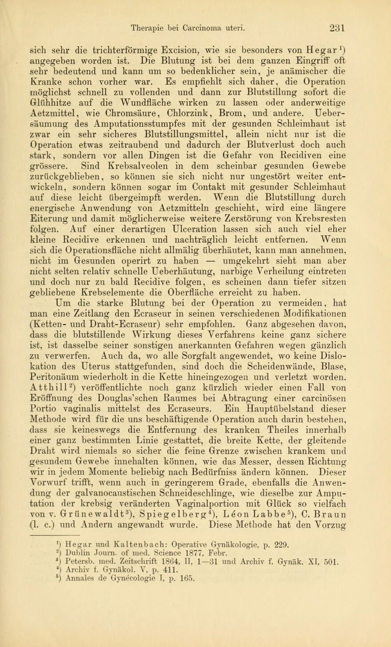 sich sehr die trichterförmige Excision, wie sie besonders von Hegar1) angegeben worden ist. Die Blutung ist bei dem ganzen Eingriff oft sehr bedeutend und kann um so bedenklicher sein, je anämischer die Kranke schon vorher war. Es empfiehlt sich daher, die Operation möglichst schnell zu vollenden und dann zur Blutstillung sofort die Glühhitze auf die Wundfläche wirken zu lassen oder anderweitige Aetzmittel, wie Chromsäure, Chlorzink, Brom, und andere. Ueber- säumung des Amputationsstumpfes mit der gesunden Schleimhaut ist zwar ein sehr sicheres Blutstillungsmittel, allein nicht nur ist die Operation etwas zeitraubend und dadurch der Blutverlust doch auch stark, sondern vor allen Dingen ist die Gefahr von Recidiven eine grössere. Sind Krebsalveolen in dem scheinbar gesunden Gewebe zurückgeblieben, so können sie sich nicht nur ungestört weiter ent- wickeln, sondern können sogar im Contakt mit gesunder Schleimhaut auf diese leicht übergeimpft werden. Wenn die Blutstillung durch energische Anwendung von Aetzmitteln geschieht, wird eine längere Eiterung und damit möglicherweise weitere Zerstörung von Krebsresten folgen. Auf einer derartigen Ulceration lassen sich auch viel eher kleine Recidive erkennen und nachträglich leicht entfernen. Wenn sich die Operationsfläche nicht allmälig überhäutet, kann man annehmen, nicht im Gesunden operirt zu haben — umgekehrt sieht man aber nicht selten relativ schnelle Ueberhäutung, narbige Verheilung eintreten und doch nur zu bald Recidive folgen, es scheinen dann tiefer sitzen gebliebene Krebselemente die Oberfläche erreicht zu haben. Um die starke Blutung bei der Operation zu vermeiden, hat man eine Zeitlang den Ecraseur in seinen verschiedenen Modifikationen (Ketten- und Draht-Ecraseur) sehr empfohlen. Ganz abgesehen davon, dass die blutstillende Wirkung dieses Verfahrens keine ganz sichere ist, ist dasselbe seiner sonstigen anerkannten Gefahren wegen gänzlich zu verwerfen. Auch da, wo alle Sorgfalt angewendet, wo keine Dislo- kation des Uterus stattgefunden, sind doch die Scheidenwände, Blase, Peritonäum wiederholt in die Kette hineingezogen und verletzt worden. Atthill2) veröffentlichte noch ganz kürzlich wieder einen Fall von Eröffnung des Douglas'schen Raumes bei Abtragung einer carcinösen Portio vaginalis mittelst des Ecraseurs. Ein Hauptübelstand dieser Methode wird für die uns beschäftigende Operation auch darin bestehen, dass sie keineswegs die Entfernung des kranken Theiles innerhalb einer ganz bestimmten Linie gestattet, die breite Kette, der gleitende Draht wird niemals so sicher die feine Grenze zwischen krankem und gesundem Gewebe innehalten können, wie das Messer, dessen Richtung wir in jedem Momente beliebig nach Bedürfniss ändern können. Dieser Vorwurf trifft, wenn auch in geringerem Grade, ebenfalls die Anwen- dung der galvanocaustischen Schneideschlinge, wie dieselbe zur Ampu- tation der krebsig veränderten Vaginalportion mit Glück so vielfach von v. Grünewaldt3), Spiegelberg4), LeonLabbe5), C. Braun (1. c.) und Andern angewandt wurde. Diese Methode hat den Vorzug !) Hegar und Kaltenbach: Operative Gynäkologie, p. 229. 2) Dublin Journ. of med. Science 1877, Febr. *) Petersb. med. Zeitschrift 1864, II, 1—31 und Archiv f. Gynäk. XI, 501. 4) Archiv f. Gynäkol. V, p. 411. s) Annales de Gynecologie I, p. 165.