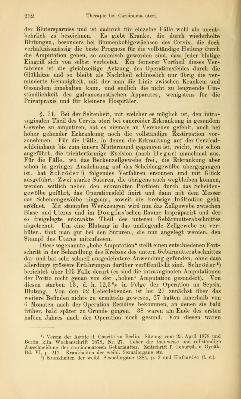 der Blutersparniss und ist dadurch für einzelne Fälle wohl als unent- behrlich zu bezeichnen. Es giebt Kranke, die durch wiederholte Blutungen, besonders bei Blumenkohlgewächsen des Cervix, die doch verhältnissmässig die beste Prognose für die vollständige Heilung durch die Amputation geben, so anämisch geworden sind, dass jeder blutige Eingriff sich von selbst verbietet. Ein fernerer Vortheil dieses Ver- fahrens ist die gleichzeitige Aetzung des Operationsfeldes durch die Glühhitze und so bleibt als Nachtheil schliesslich nur übrig die ver- minderte Genauigkeit, mit der man die Linie zwischen Krankem und Gesundem innehalten kann, und endlich die nicht zu leugnende Um- ständlichkeit des galvanocaustischen Apparates, wenigstens für die Privatpraxis und für kleinere Hospitäler. §. 71. Bei der Seltenheit, mit welcher es möglich ist, den intra- vaginalen Theil des Cervix uteri bei cancroider Erkrankung in gesundem Gewebe zu amputiren, hat es niemals an Versuchen gefehlt, auch bei höher gehender Erkrankung noch die vollständige Exstirpation vor- zunehmen. Für die Fälle, in denen die Erkrankung auf der Cervical- schleimhaut bis zum innern Muttermund gegangen ist, reicht, wie schon angeführt, die trichterförmige Excision (nach He gar) manchmal aus. Für die Fälle, wo das Beckenzellgewebe frei, die Erkrankung aber schon in geringer Ausdehnung auf das Scheidengewölbe übergegangen ist, hat Schröder1) folgendes Verfahren ersonnen und mit Glück ausgeführt: Zwei starke Suturen, die übrigens auch wegbleiben können, werden seitlich neben den erkrankten Parthien durch das Scheiden- gewölbe geführt, das Operationsfeld fixirt und dann mit dem Messer das Scheidengewölbe ringsum, soweit die krebsige Infiltration geht, eröffnet. Mit stumpfen Werkzeugen wird nun das Zellgewebe zwischen Blase und Uterus und im Douglas'schen Räume lospräparirt und der so freigelegte erkrankte Theil des unteren Gebärmutterabschnittes abgetrennt. Um eine Blutung in das umliegende Zellgewebe zu ver- hüten, thut man gut bei den Suturen, die nun angelegt werden, den Stumpf des Uterus mitzufassen. Diese sogenannte „hohe Amputation stellt einen entschiedenen Fort- schritt in der Behandlung des Krebses des untern Gebärmutterabschnittes dar und hat sehr schnell ausgedehntere Anwendung gefunden, ohne dass allerdings grössere Erfahrungen darüber veröffentlicht sind. Schröder2) berichtet über 105 Fälle derart (es sind die intravaginalen Amputationen der Portio nicht genau von der „hohen Amputation gesondert). Von diesen starben 13, d. h. 12,3 °/o in Folge der Operation an Sepsis, Blutung. Von den 92 Ueberlebenden ist bei 27 zunächst über das weitere Befinden nichts zu ermitteln gewesen, 27 hatten innerhalb von 6* Monaten nach der Operation Recidive bekommen, an denen sie bald früher, bald später zu Grunde gingen. 38 waren am Ende des ersten halben Jahres nach der Operation noch gesund. Von diesen waren *) Verein der Aerzte d. Charite zu Berlin. Sitzung vom 25. April 1878 und Berlin, klin. Wochenschrift 1878, Nr. 27. Ueber die theilweise und vollständige Ausschneidung der carcinomatösen Gebärmutter. Zeitschrift f. Geburtsh. u. Gynäk. Bd. VI, p. 217. Krankheiten der weibl. Sexualorgane etc. 2) Krankheiten der weibl. Sexualorgane 1884, p. 2 und Hofmeier (I. c).