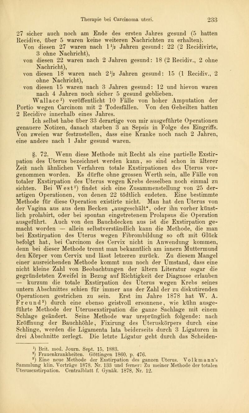 27 sicher auch noch am Ende des ersten Jahres gesund (5 hatten Recidive, über 5 waren keine weiteren Nachrichten zu erhalten). Von diesen 27 waren nach 1 1J2 Jahren gesund: 22 (2 Recidivirte, 3 ohne Nachricht), von diesen 22 waren nach 2 Jahren gesund: 18 (2 Recidiv., 2 ohne Nachricht), von diesen 18 waren nach 2x/2 Jahren gesund: 15 (1 Recidiv., 2 ohne Nachricht), von diesen 15 waren nach 3 Jahren gesund: 12 und hievon waren nach 4 Jahren noch sicher 5 gesund geblieben. Wallace1) veröffentlicht 10 Fälle von hoher Amputation der Portio wegen Carcinom mit 2 Todesfällen. Von den Geheilten hatten 2 Recidive innerhalb eines Jahres. Ich selbst habe über 33 derartige von mir ausgeführte Operationen genauere Notizen, danach starben 3 an Sepsis in Folge des Eingriffs. Von zweien war festzustellen, dass eine Kranke noch nach 2 Jahren, eine andere nach 1 Jahr gesund waren. §. 72. Wenn diese Methode mit Recht als eine partielle Exstir- pation des Uterus bezeichnet werden kann, so sind schon in älterer Zeit nach ähnlichen Verfahren totale Exstirpationen des Uterus vor- genommen worden. Es dürfte ohne grossen Werth sein, alle Fälle von totaler Exstirpation des Uterus wegen Krebs desselben noch einmal zu sichten. Bei West2) findet sich eine Zusammenstellung von 25 der- artigen Operationen, von denen 22 tödtlich endeten. Eine bestimmte Methode für diese Operation existirte nicht. Man hat den Uterus von der Vagina aus aus dem Becken „ausgeschält, oder ihn vorher künst- lich prolabirt, oder bei spontan eingetretenem Prolapsus die Operation ausgeführt. Auch von den Bauchdecken aus ist die Exstirpation ge- macht worden — allein selbstverständlich kann die Methode, die man bei Exstirpation des Uterus wegen Fibrombildung so oft mit Glück befolgt hat, bei Carcinom des Cervix nicht in Anwendung kommen, denn bei dieser Methode trennt man bekanntlich am innern Muttermund den Körper vom Cervix und lässt letzeren zurück. Zu diesem Mangel einer ausreichenden Methode kommt nun noch der Umstand, dass eine nicht kleine Zahl von Beobachtungen der altern Literatur sogar die gegründetsten Zweifel in Bezug auf Richtigkeit der Diagnose erlauben — kurzum die totale Exstirpation des Uterus wegen Krebs seines untern Abschnittes schien für immer aus der Zahl der zu diskutirenden Operationen gestrichen zu sein. Erst im Jahre 1878 hat W. A. Freund3) durch eine ebenso geistvoll ersonnene, wie kühn ausge- führte Methode der Uterusexstirpation die ganze Sachlage mit einem Schlage geändert. Seine Methode war ursprünglich folgende: nach Eröffnung der Bauchhöhle, Fixirung des Uteruskörpers durch eine Schlinge, werden die Ligamenta lata beiderseits durch 3 Ligaturen in drei Abschnitte zerlegt. Die letzte Ligatur geht durch das Scheiden- ]) Brit. med. Journ. Sept. 15, 1883. 2^ Frauenkrankheiten. Göttingen 1860, p. 476. 3) Eine neue Methode der Exstirpation des ganzen Uterus. Volkmann's Sammlung klin. Vorträge 1878, Nr. 133 und ferner: Zu meiner Methode der totalen Uterusexstirpation. Centralblatt f. Gynäk. 1878, Nr. 12.
