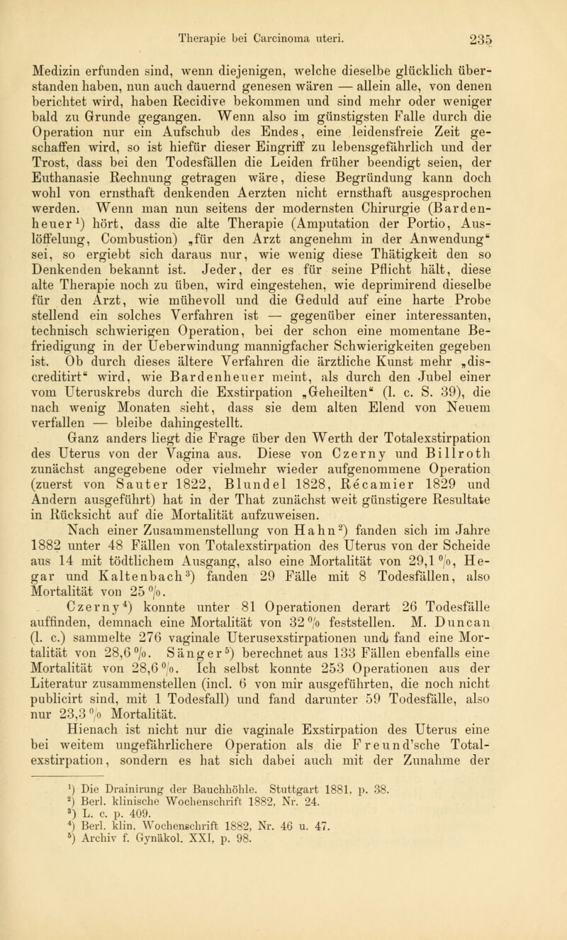 Medizin erfunden sind, wenn diejenigen, welche dieselbe glücklich über- standen haben, nun auch dauernd genesen wären — allein alle, von denen berichtet wird, haben Recidive bekommen und sind mehr oder weniger bald zu Grunde gegangen. Wenn also im günstigsten Falle durch die Operation nur ein Aufschub des Endes, eine leidensfreie Zeit ge- schaffen wird, so ist hiefür dieser Eingriff zu lebensgefährlich und der Trost, dass bei den Todesfällen die Leiden früher beendigt seien, der Euthanasie Rechnung getragen wäre, diese Begründung kann doch wohl von ernsthaft denkenden Aerzten nicht ernsthaft ausgesprochen werden. Wenn man nun seitens der modernsten Chirurgie (Barden- heuer1) hört, dass die alte Therapie (Amputation der Portio, Aus- löffelung, Combustion) „für den Arzt angenehm in der Anwendung sei, so ergiebt sich daraus nur, wie wenig diese Thätigkeit den so Denkenden bekannt ist. Jeder, der es für seine Pflicht hält, diese alte Therapie noch zu üben, wird eingestehen, wie deprimirend dieselbe für den Arzt, wie mühevoll und die Geduld auf eine harte Probe stellend ein solches Verfahren ist — gegenüber einer interessanten, technisch schwierigen Operation, bei der schon eine momentane Be- friedigung in der Ueberwindung mannigfacher Schwierigkeiten gegeben ist. Ob durch dieses ältere Verfahren die ärztliche Kunst mehr „dis- creditirt wird, wie Bardenheuer meint, als durch den Jube] einer vom Uteruskrebs durch die Exstirpation „Geheilten (1. c. S. 39), die nach wenig Monaten sieht, dass sie dem alten Elend von Neuem verfallen — bleibe dahingestellt. Ganz anders liegt die Frage über den Werth der Totalexstirpation des Uterus von der Vagina aus. Diese von Czerny und Billroth zunächst angegebene oder vielmehr wieder aufgenommene Operation (zuerst von Sauter 1822, Blundel 1828, Recamier 1829 und Andern ausgeführt) hat in der That zunächst weit günstigere Resultate in Rücksicht auf die Mortalität aufzuweisen. Nach einer Zusammenstellung von Hahn2) fanden sich im Jahre 1882 unter 48 Fällen von Totalexstirpation des Uterus von der Scheide aus 14 mit tödtlichem Ausgang, also eine Mortalität von 29,1 °/o, He- gar und Kaltenbach3) fanden 29 Fälle mit 8 Todesfällen, also Mortalität von 25°/o. Czerny4) konnte unter 81 Operationen derart 26 Todesfälle auffinden, demnach eine Mortalität von 32% feststellen. M. Duncan (1. c.) sammelte 276 vaginale Uterusexstirpationen und* fand eine Mor- talität von 28,6 °/o. Sänger5) berechnet aus 133 Fällen ebenfalls eine Mortalität von 28,6 °/o. Ich selbst konnte 253 Operationen aus der Literatur zusammenstellen (incl. 6 von mir ausgeführten, die noch nicht publicirt sind, mit 1 Todesfall) und fand darunter 59 Todesfälle, also nur 23,3 °/o Mortalität. Hienach ist nicht nur die vaginale Exstirpation des Uterus eine bei weitem ungefährlichere Operation als die Freund'sche Total- exstirpation, sondern es hat sich dabei auch mit der Zunahme der *) Die Drainirung der Bauchhöhle. Stuttgart 1881, p. 2) Berh klinische Wochenschrift 1882, Nr. 24. 3) L. c. p. 409. 4) Berl. klin. Wochenschrift 1882, Nr. 46 u. 47. 5) Archiv f. Gynäkol. XXI, p. 98.