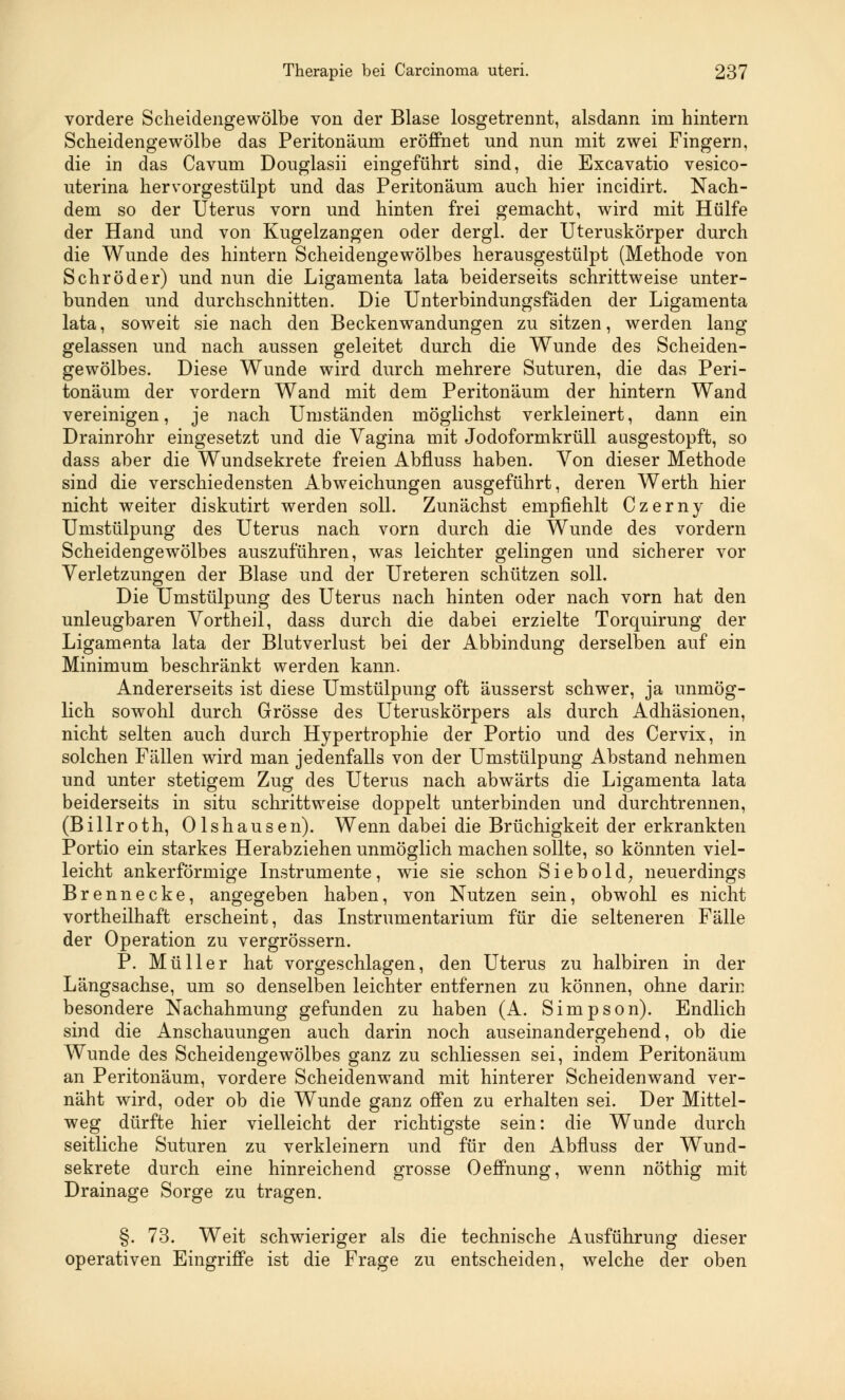 vordere Scheidengewölbe von der Blase losgetrennt, alsdann im hintern Scheidengewölbe das Peritonäum eröffnet und nun mit zwei Fingern, die in das Cavum Douglasii eingeführt sind, die Excavatio vesico- uterina hervorgestülpt und das Peritonäum auch hier incidirt. Nach- dem so der Uterus vorn und hinten frei gemacht, wird mit Hülfe der Hand und von Kugelzangen oder dergl. der Uteruskörper durch die Wunde des hintern Scheidengewölbes herausgestülpt (Methode von Schröder) und nun die Ligamenta lata beiderseits schrittweise unter- bunden und durchschnitten. Die Unterbindungsfäden der Ligamenta lata, soweit sie nach den Beckenwandungen zu sitzen, werden lang gelassen und nach aussen geleitet durch die Wunde des Scheiden- gewölbes. Diese Wunde wird durch mehrere Suturen, die das Peri- tonäum der vordem Wand mit dem Peritonäum der hintern Wand vereinigen, je nach Umständen möglichst verkleinert, dann ein Drainrohr eingesetzt und die Vagina mit Jodoformkrüll aasgestopft, so dass aber die Wundsekrete freien Abfluss haben. Von dieser Methode sind die verschiedensten Abweichungen ausgeführt, deren Werth hier nicht weiter diskutirt werden soll. Zunächst empfiehlt Czerny die Umstülpung des Uterus nach vorn durch die Wunde des vordem Scheidengewölbes auszuführen, was leichter gelingen und sicherer vor Verletzungen der Blase und der Ureteren schützen soll. Die Umstülpung des Uterus nach hinten oder nach vorn hat den unleugbaren Vortheil, dass durch die dabei erzielte Torquirung der Ligamenta lata der Blutverlust bei der Abbindung derselben auf ein Minimum beschränkt werden kann. Andererseits ist diese Umstülpung oft äusserst schwer, ja unmög- lich sowohl durch Grösse des Uteruskörpers als durch Adhäsionen, nicht selten auch durch Hypertrophie der Portio und des Cervix, in solchen Fällen wird man jedenfalls von der Umstülpung Abstand nehmen und unter stetigem Zug des Uterus nach abwärts die Ligamenta lata beiderseits in situ schrittweise doppelt unterbinden und durchtrennen, (Billroth, Olshausen). Wenn dabei die Brüchigkeit der erkrankten Portio ein starkes Herabziehen unmöglich machen sollte, so könnten viel- leicht ankerförmige Instrumente, wie sie schon Siebold, neuerdings Brennecke, angegeben haben, von Nutzen sein, obwohl es nicht vortheilhaft erscheint, das Instrumentarium für die selteneren Fälle der Operation zu vergrössern. P. Müller hat vorgeschlagen, den Uterus zu halbiren in der Längsachse, um so denselben leichter entfernen zu können, ohne darin besondere Nachahmung gefunden zu haben (A. Simpson). Endlich sind die Anschauungen auch darin noch auseinandergehend, ob die Wunde des Scheidengewölbes ganz zu schliessen sei, indem Peritonäum an Peritonäum, vordere Scheidenwand mit hinterer Scheidenwand ver- näht wird, oder ob die Wunde ganz offen zu erhalten sei. Der Mittel- weg dürfte hier vielleicht der richtigste sein: die Wunde durch seitliche Suturen zu verkleinern und für den Abfluss der Wund- sekrete durch eine hinreichend grosse Oeffnung, wenn nöthig mit Drainage Sorge zu tragen. §. 73. Weit schwieriger als die technische Ausführung dieser operativen Eingriffe ist die Frage zu entscheiden, welche der oben