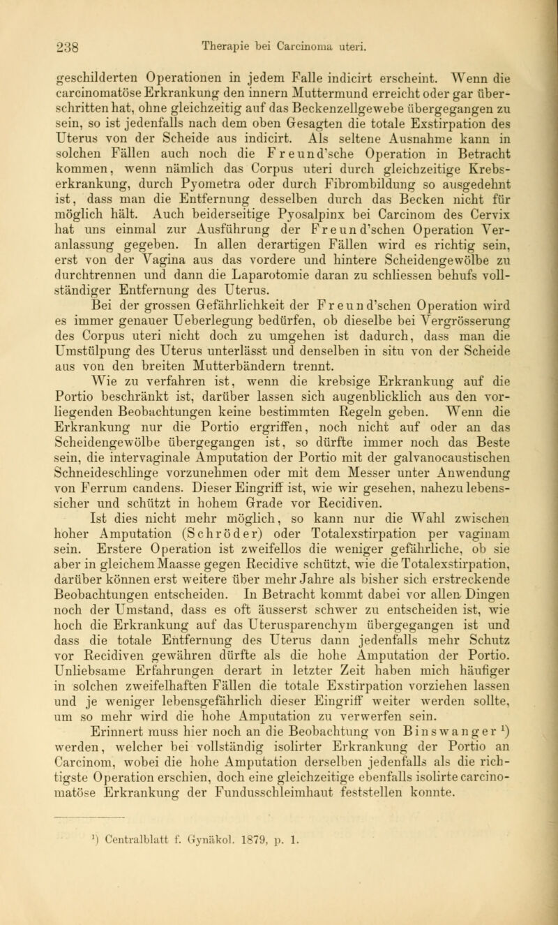 geschilderten Operationen in jedem Falle indicirt erscheint. Wenn die carcinomatöse Erkrankung den innern Muttermund erreicht oder gar über- schritten hat, ohne gleichzeitig auf das Beckenzellgewebe übergegangen zu sein, so ist jedenfalls nach dem oben Gesagten die totale Exstirpation des Uterus von der Scheide aus indicirt. Als seltene Ausnahme kann in solchen Fällen auch noch die Freund'sche Operation in Betracht kommen, wenn nämlich das Corpus uteri durch gleichzeitige Krebs- erkrankung, durch Pyometra oder durch Fibrombildung so ausgedehnt ist, dass man die Entfernung desselben durch das Becken nicht für möglich hält. Auch beiderseitige Pyosalpinx bei Carcinom des Cervix hat uns einmal zur Ausführung der Freund'schen Operation Ver- anlassung gegeben. In allen derartigen Fällen wird es richtig sein, erst von der Vagina aus das vordere und hintere Scheidengewölbe zu durchtrennen und dann die Laparotomie daran zu schliessen behufs voll- ständiger Entfernung des Uterus. Bei der grossen Gefährlichkeit der Freund'schen Operation wird es immer genauer Ueberlegung bedürfen, ob dieselbe bei Vergrösserung des Corpus uteri nicht doch zu umgehen ist dadurch, dass man die Umstülpung des Uterus unterlässt und denselben in situ von der Scheide aus von den breiten Mutterbändern trennt. Wie zu verfahren ist, wenn die krebsige Erkrankung auf die Portio beschränkt ist, darüber lassen sich augenblicklich aus den vor- liegenden Beobachtungen keine bestimmten Regeln geben. Wenn die Erkrankung nur die Portio ergriffen, noch nicht auf oder an das Scheidengew ölbe übergegangen ist, so dürfte immer noch das Beste sein, die intervaginale Amputation der Portio mit der galvanocaustischen Schneideschlinge vorzunehmen oder mit dem Messer unter Anwendung von Ferrum candens. Dieser Eingriff ist, wie wir gesehen, nahezu lebens- sicher und schützt in hohem Grade vor Recidiven. Ist dies nicht mehr möglich, so kann nur die Wahl zwischen hoher Amputation (Schröder) oder Totalexstirpation per vaginam sein. Erstere Operation ist zweifellos die weniger gefährliche, ob sie aber in gleichem Maasse gegen Recidive schützt, wrie die Totalexstirpation, darüber können erst weitere über mehr Jahre als bisher sich erstreckende Beobachtungen entscheiden. In Betracht kommt dabei vor allen Dingen noch der Umstand, dass es oft äusserst schwer zu entscheiden ist, wie hoch die Erkrankung auf das Uterusparenchym übergegangen ist und dass die totale Entfernung des Uterus dann jedenfalls mehr Schutz vor Recidiven gewähren dürfte als die hohe Amputation der Portio. Unliebsame Erfahrungen derart in letzter Zeit haben mich häufiger in solchen zweifelhaften Fällen die totale Exstirpation vorziehen lassen und je weniger lebensgefährlich dieser Eingriff weiter werden sollte, um so mehr wird die hohe Amputation zu verwerfen sein. Erinnert muss hier noch an die Beobachtung von Binswanger *) werden, welcher bei vollständig isolirter Erkrankung der Portio an Carcinom, wobei die hohe Amputation derselben jedenfalls als die rich- tigste Operation erschien, doch eine gleichzeitige ebenfalls isolirte carcino- matöse Erkrankung der Fundusschleimhaut feststellen konnte. l) Centralblatt f. Gynäkol. 1879. p. 1.