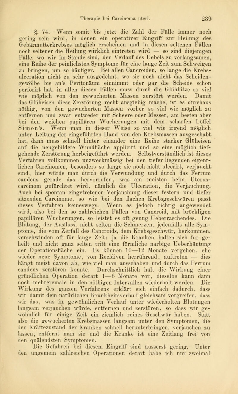 §. 74. Wenn somit bis jetzt die Zahl der Fälle immer noch gering sein wird, in denen ein operativer Eingriff zur Heilung des Gebärmutterkrebses möglich erscheinen und in diesen seltenen Fällen noch seltener die Heilung wirklich eintreten wird — so sind diejenigen Fälle, wo wir im Stande sind, den Verlauf des Uebels zu verlangsamen, eine Reihe der peinlichsten Symptome für eine lange Zeit zum Schweigen zu bringen, um so häufiger. Bei allen Cancroiden, so lange die Krebs- ulceration nicht zu sehr ausgedehnt, wo sie noch nicht das Scheiden- gewölbe bis an's Peritonäum einnimmt oder gar die Scheide schon perforirt hat, in allen diesen Fällen muss durch die Glühhitze so viel wie möglich von den gewucherten Massen zerstört werden. Damit das Glüheisen diese Zerstörung recht ausgiebig mache, ist es durchaus nöthig, von den gewucherten Massen vorher so viel wie möglich zu entfernen und zwar entweder mit Scheere oder Messer, am besten aber bei den weichen papillären Wucherungen mit dem scharfen Löffel Simon's. Wenn man in dieser Weise so viel wie irgend möglich unter Leitung der eingeführten Hand von den Krebsmassen ausgeschabt hat, dann muss schnell hinter einander eine Reihe starker Glüheisen auf die neugebildete Wundfläche applicirt und so eine möglich tief- gehende Zerstörung herbeigeführt werden. Selbstverständlich ist dieses Verfahren vollkommen unzweckmässig bei den tiefer liegenden eigent- lichen Carcinomen, besonders so lange sie noch nicht ulcerirt, verjaucht sind, hier würde man durch die Verwundung und durch das Ferrum candens gerade das hervorrufen, was am meisten beim Uterus- carcinom gefürchtet wird, nämlich die Ulceration, die Verjauchung. Auch bei spontan eingetretener Verjauchung dieser festern und tiefer sitzenden Carcinome, so wie bei den flachen Krebsgeschwüren passt dieses Verfahren keineswegs. Wenn es jedoch richtig angewendet wird, also bei den so zahlreichen Fällen von Cancroid, mit bröckligen papillären Wucherungen, so leistet es oft genug Ueberraschendes. Die Blutung, der Ausfluss, nicht selten die Schmerzen, jedenfalls alle Sym- ptome, die vom Zerfall des Cancroids, dem Krebsgeschwür, herkommen, verschwinden oft für lange Zeit; ja die Kranken halten sich für ge- heilt und nicht ganz selten tritt eine förmliche narbige Ueberhäutung der Operationsfläche ein. Es können 10—12 Monate vergehen, ehe wieder neue Symptome, von Recidiven herrührend, auftreten — dies hängt meist davon ab, wie viel man ausschaben und durch das Ferrum candens zerstören konnte. Durchschnittlich hält die Wirkung einer gründlichen Operation derart 1—6 Monate vor, dieselbe kann dann noch mehreremale in den nöthigen Intervallen wiederholt werden. Die Wirkung des ganzen Verfahrens erklärt sich einfach dadurch, dass wir damit dem natürlichen Krankheitsverlauf gleichsam vorgreifen, dass wir das, was im gewöhnlichen Verlauf unter wiederholten Blutungen langsam verjauchen würde, entfernen und zerstören, so dass wir ge- wöhnlich für einige Zeit ein ziemlich reines Geschwür haben. Statt also die gewucherten Krebsmassen langsam unter den Symptomen, die den Kräftezustand der Kranken schnell herunterbringen, verjauchen zu lassen, entfernt man sie und die Kranke ist eine Zeitlang frei von den quälendsten Symptomen. Die Gefahren bei diesem Eingriff sind äusserst gering. Unter den ungemein zahlreichen Operationen derart habe ich nur zweimal