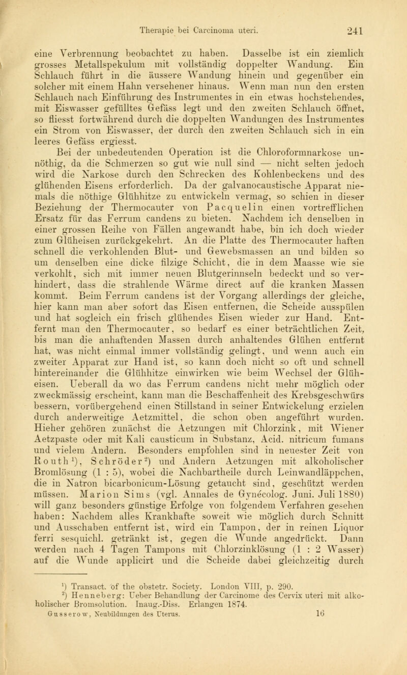 eine Verbrennung beobachtet zu haben. Dasselbe ist ein ziemlich grosses Metallspekulum mit vollständig doppelter Wandung. Ein Schlauch führt in die äussere Wandung hinein und gegenüber ein solcher mit einem Hahn versehener hinaus. Wenn man nun den ersten Schlauch nach Einführung des Instrumentes in ein etwas hochstehendes, mit Eiswasser gefülltes Gefäss legt und den zweiten Schlauch öffnet, so fliesst fortwährend durch die doppelten Wandungen des Instrumentes ein Strom von Eiswasser, der durch den zweiten Schlauch sich in ein leeres Gefäss ergiesst. Bei der unbedeutenden Operation ist die Chloroformnarkose un- nöthig, da die Schmerzen so gut wie null sind — nicht selten jedoch wird die Xarkose durch den Schrecken des Kohlenbeckens und des glühenden Eisens erforderlich. Da der galvanocaustische Apparat nie- mals die nöthige Glühhitze zu entwickeln vermag, so schien in dieser Beziehung der Thermocauter von Pacquelin einen vortrefflichen Ersatz für das Ferrum candens zu bieten. Nachdem ich denselben in einer grossen Reihe von Fällen angewandt habe, bin ich doch wieder zum Glüheisen zurückgekehrt. An die Platte des Thermocauter haften schnell die verkohlenden Blut- und Gewebsmassen an und bilden so um denselben eine dicke filzige Schicht. die in dem Maasse wie sie verkohlt, sich mit immer neuen Blutgerinnseln bedeckt und so ver- hindert, dass die strahlende Wärme direct auf die kranken Massen kommt. Beim Ferrum candens ist der Vorgang allerdings der gleiche, hier kann man aber sofort das Eisen entfernen, die Scheide ausspülen und hat sogleich ein frisch glühendes Eisen wieder zur Hand. Ent- fernt man den Thermocauter. so bedarf es einer beträchtlichen Zeit, bis man die anhaftenden Massen durch anhaltendes Glühen entfernt hat, was nicht einmal immer vollständig gelingt, und wenn auch ein zweiter Apparat zur Hand ist, so kann doch nicht so oft und schnell hintereinander die Glühhitze einwirken wie beim Wechsel der Glüh- eisen. Ueberall da wo das Ferrum candens nicht mehr möglich oder zweckmässig erscheint, kann man die Beschaffenheit des Krebsgeschwürs bessern, vorübergehend einen Stillstand in seiner Entwickelung erzielen durch anderweitige Aetzmittel, die schon oben angeführt wurden. Hieher gehören zunächst die Aetzungen mit Chlorzink, mit Wiener xletzpaste oder mit Kali causticum in Substanz, Acid. nitricum fumans und vielem Andern. Besonders empfohlen sind in neuester Zeit von Routh1), Schröder'2) und Andern Aetzungen mit alkoholischer Bromlösung (1 : 5), wobei die Nachbartheile durch Leinwandläppchen, die in Natron bicarbonicum-Lösung getaucht sind, geschützt werden müssen. Marion Sims (vgl. Annales de Gynecolog. Juni. Juli 1880) will ganz besonders günstige Erfolge von folgendem Verfahren gesehen haben: Nachdem alles Krankhafte soweit wie möglich durch Schnitt und Ausschaben entfernt ist, wird ein Tampon, der in reinen Liquor ferri sesquichl. getränkt ist, gegen die Wunde angedrückt. Dann werden nach 4 Tagen Tampons mit Chlorzinklösung (1 : 2 Wasser) auf die Wunde applicirt und die Scheide dabei gleichzeitig durch r) Transact. of the obstetr. Society. London Till, p. 290. 2) Henneberg: Ueber Behandlung der Carcinome des Cervix uteri mit alko- holischer Bromsolution. Inaug.-Diss. Erlangen 1874. Gusserow. Neubildungen des Uterus. 16