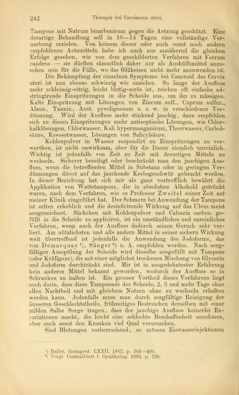 Tampons mit Natrum bicarbonicum gegen die Aetzung geschützt. Eine derartige Behandlung soll in 10—14 Tagen eine vollständige Ver- narbung erzielen. Von keinem dieser oder auch sonst noch andern empfohlenen Aetzmitteln habe ich auch nur annähernd die gleichen Erfolge gesehen, wie von dem geschilderten Verfahren mit Ferrum candens — sie dürften sämmtlich daher nur als Aushülfsmittel anzu- sehen sein für die Fälle, wo das Glüheisen nicht mehr anzuwenden ist. Die Bekämpfung der einzelnen Symptome bei Cancroid des Cervix uteri ist nun ebenso schwierig wie unsicher. So lange der Ansfluss mehr schleimig-eitrig, leicht blutig-serös ist, reichen oft einfache ad- stringirende Einspritzungen in die Scheide aus, um ihn zu massigen. Kalte Einspritzung mit Lösungen von Zincuni sulf., Cuprum sulfur., Alaun, Tannin, Acet. pvrolignosum u. s. w. in verschiedener Ver- dünnung. Wird der Ausfluss mehr stinkend jauchig, dann empfehlen sich zu diesen Einspritzungen mehr antiseptische Lösungen, wie Chlor- kalklösungen, Chlorwasser, Kali hypermanganicum, Theerwasser, Carbol- säure, Kreosotwasser, Lösungen von Salicylsäure. Kohlenpulver in Wasser suspendirt zu Einspritzungen zu ver- werthen, ist nicht unwirksam, aber für die Dauer ziemlich unreinlich. Wichtig ist jedenfalls von Zeit zu Zeit mit derartigen Mitteln zu wechseln. Sicherer beseitigt oder beschränkt man den jauchigen Aus- fluss, wenn die betreffenden Mittel in Substanz oder in geringen Ver- dünnungen direct auf das jauchende Krebsgeschwür gebracht werden. In dieser Beziehung hat sich mir als ganz vortrefflich bewährt die Applikation von Wattetampons, die in absolutem Alkohohl getränkt waren, nach dem Verfahren, wie es Professor Zweifel seiner Zeit auf meiner Klinik eingeführt hat. Der Schmerz bei Anwendung der Tampons ist selten erheblich und die desinficirende Wirkung auf das LTlcus meist ausgezeichnet. Säckchen mit Kohlenpulver und Calcaria carbon. ge- füllt in die Scheide zu appliciren, ist ein umständliches und unreinliches Verfahren, wenn auch der Ausfluss dadurch seinen Geruch sehr ver- liert. Am nützlichsten und alle andern Mittel in seiner sichern Wirkung weit übertreffend ist jedenfalls die Anwendung des Jodoforms, das von Demarquay1), Sänger2) u. A. empfohlen worden. Nach sorg- fältiger Ausspülung der Scheide wird dieselbe ausgefüllt mit Tampons (oder Krüllgaze), die mit einer möglichst trockenen Mischung von Glycerin und Jodoform durchtränkt sind. Mir ist in ausgedehntester Erfahrung kein anderes Mittel bekannt geworden, wodurch der Ausfluss so in Schranken zu halten ist. Ein grosser Vortheil dieses Verfahrens liegt noch darin, dass diese Tamponade der Scheide, 2, 3 und mehr Tage ohne allen Nachtheil und mit gleichem Nutzen ohne zu wechseln erhalten werden kann. Jedenfalls muss man durch sorgfältige Reinigung der äusseren Geschlechtstheile, frühzeitiges Bestreichen derselben mit einer milden Salbe Sorge tragen, dass der jauchige Ausfluss keinerlei Ex- coriationen macht, die leicht eine schlechte Beschaffenheit annehmen, aber auch sonst den Kranken viel Qual verursachen. Sind Blutungen vorherrschend, so müssen Eiswasserinjektionen ]) Bulh't. therapent. LXXII, 1867. p. 369-40G. 2i Vergl. Centralblatt f. Gynäkolog. 188:5. ]>. 7-