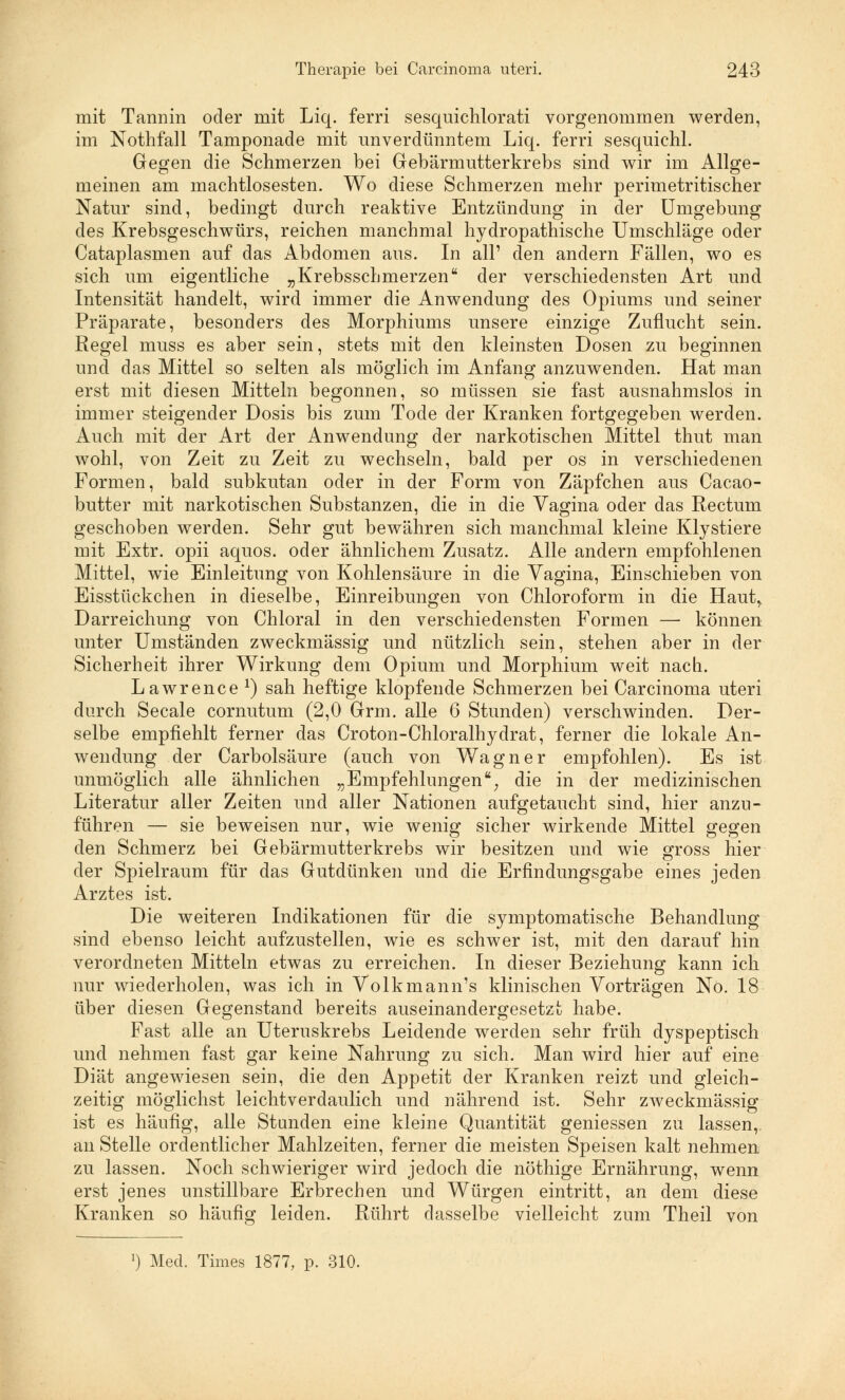 mit Tannin oder mit Liq. ferri sesquichlorati vorgenommen werden, im Nothfall Tamponade mit unverdünntem Liq. ferri sesquichl. Gegen die Schmerzen bei Gebärmutterkrebs sind wir im Allge- meinen am machtlosesten. Wo diese Schmerzen mehr perimetritischer Natur sind, bedingt durch reaktive Entzündung in der Umgebung des Krebsgeschwürs, reichen manchmal hydropathische Umschläge oder Cataplasmen auf das Abdomen aus. In all' den andern Fällen, wo es sich um eigentliche „Krebsscbmerzen der verschiedensten Art und Intensität handelt, wird immer die Anwendung des Opiums und seiner Präparate, besonders des Morphiums unsere einzige Zuflucht sein. Regel muss es aber sein, stets mit den kleinsten Dosen zu beginnen und das Mittel so selten als möglich im Anfang anzuwenden. Hat man erst mit diesen Mitteln begonnen, so müssen sie fast ausnahmslos in immer steigender Dosis bis zum Tode der Kranken fortgegeben werden. Auch mit der Art der Anwendung der narkotischen Mittel thut man wohl, von Zeit zu Zeit zu wechseln, bald per os in verschiedenen Formen, bald subkutan oder in der Form von Zäpfchen aus Cacao- butter mit narkotischen Substanzen, die in die Vagina oder das Rectum geschoben werden. Sehr gut bewähren sich manchmal kleine Klystiere mit Extr. opii aquos. oder ähnlichem Zusatz. Alle andern empfohlenen Mittel, wie Einleitung von Kohlensäure in die Vagina, Einschieben von Eisstückchen in dieselbe, Einreibungen von Chloroform in die Hautr Darreichung von Chloral in den verschiedensten Formen —• können unter Umständen zweckmässig und nützlich sein, stehen aber in der Sicherheit ihrer Wirkung dem Opium und Morphium weit nach. Lawrence1) sah heftige klopfende Schmerzen bei Carcinoma uteri durch Seeale cornutum (2,0 Grm. alle 6 Stunden) verschwinden. Der- selbe empfiehlt ferner das Croton-Chloralhydrat, ferner die lokale An- wendung der Carbolsäure (auch von Wagner empfohlen). Es ist unmöglich alle ähnlichen „Empfehlungen; die in der medizinischen Literatur aller Zeiten und aller Nationen aufgetaucht sind, hier anzu- führen — sie beweisen nur, wie wenig sicher wirkende Mittel gegen den Schmerz bei Gebärmutterkrebs wir besitzen und wie gross hier der Spielraum für das Gutdünken und die Erfindungsgabe eines jeden Arztes ist. Die weiteren Indikationen für die symptomatische Behandlung sind ebenso leicht aufzustellen, wie es schwer ist, mit den darauf hin verordneten Mitteln etwas zu erreichen. In dieser Beziehung kann ich nur wiederholen, was ich in Volkmann's klinischen Vorträgen No. 18 über diesen Gegenstand bereits auseinandergesetzt habe. Fast alle an Uteruskrebs Leidende werden sehr früh dyspeptisch und nehmen fast gar keine Nahrung zu sich. Man wird hier auf eine Diät angewiesen sein, die den Appetit der Kranken reizt und gleich- zeitig möglichst leichtverdaulich und nährend ist. Sehr zweckmässig ist es häufig, alle Standen eine kleine Quantität gemessen zu lassen,, an Stelle ordentlicher Mahlzeiten, ferner die meisten Speisen kalt nehmen zu lassen. Noch schwieriger wird jedoch die nöthige Ernährung, wenn erst jenes unstillbare Erbrechen und Würgen eintritt, an dem diese Kranken so häufig leiden. Rührt dasselbe vielleicht zum Theil von Med. Times 1877, p. 310.