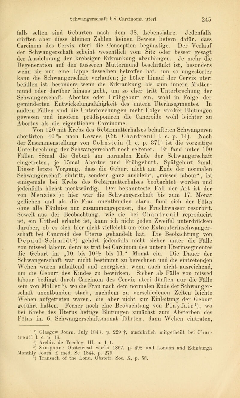 falls selten sind Geburten nach dem 38. Lebensjahre. Jedenfalls dürften aber diese kleinen Zahlen keinen Beweis liefern dafür, dass Carcinom des Cervix uteri die Conception begünstige. Der Verlauf der Schwangerschaft scheint wesentlich vom Sitz oder besser gesagt der Ausdehnung der krebsigen Erkrankung abzuhängen. Je mehr die Degeneration auf den äusseren Muttermund beschränkt ist, besonders wenn sie nur eine Lippe desselben betroffen hat, um so ungestörter kann die Schwangerschaft verlaufen; je höher hinauf der Cervix uteri befallen ist, besonders wenn die Erkrankung bis zum innern Mutter- mund oder darüber hinaus geht, um so eher tritt Unterbrechung der Schwangerschaft, Abortus oder Frühgeburt ein, wohl in Folge der geminderten Entwickelungsfähigkeit des untern Uterinsegmentes. In andern Fällen sind die Unterbrechungen mehr Folge starker Blutungen gewesen und insofern prädisponiren die Cancroide wohl leichter zu Abortus als die eigentlichen Carcinome. Yon 120 mit Krebs des Gebärmutterhalses behafteten Schwangeren abortirten 40 °/o nach Lewes (Cit. Chantreuil 1. c. p. 14). Nach der Zusammenstellung von Cohnstein (1. c. p. 371) ist die vorzeitige Unterbrechung der Schwangerschaft noch seltener. Er fand unter 100 Fällen 88mal die Geburt am normalen Ende der Schwangerschaft eingetreten, je 15mal Abortus und Frühgeburt, Spätgeburt 2mal. Dieser letzte Vorgang, dass die Geburt nicht am Ende der normalen Schwangerschaft eintritt, sondern ganz ausbleibt, „missed labour, ist einigemale bei Krebs des Gebärmutterhalses beobachtet worden und jedenfalls höchst merkwürdig. Der bekannteste Fall der Art ist der von Menzies1): hier war die Schwangerschaft bis zum 17. Monat gediehen und als die Frau unentbunden starb, fand sich der Fötus ohne alle Fäulniss nur zusammengepresst, das Fruchtwasser resorbirt. Soweit aus der Beobachtung, wie sie bei Chantreuil reproducirt ist, ein Urtheil erlaubt ist, kann ich nicht jeden Zweifel unterdrücken darüber, ob es sich hier nicht vielleicht um eine Extrauterinschwanger- schaft bei Cancroid des Uterus gehandelt hat. Die Beobachtung von Depaul-Schmidt2) gehört jedenfalls nicht sicher unter die Fälle von missed labour, denn es trat bei Carcinom des untern Uterinsegmentes die Geburt im „10. bis 101/* bis 11. Monat ein. Die Dauer der Schwangerschaft war nicht bestimmt zu berechnen und die eintretenden Wehen waren anhaltend und energisch, wenn auch nicht ausreichend, um die Geburt des Kindes zu bewirken. Sicher als Fälle von missed labour bedingt durch Carcinom des Cervix uteri dürften nur die Fälle sein von Miller3), wo die Frau nach dem normalen Ende der Schwanger- schaft unentbunden starb, nachdem zu verschiedenen Zeiten leichte Wehen aufgetreten waren, die aber nicht zur Einleitung der Geburt geführt hatten. Ferner noch eine Beobachtung von Play fair4), wo bei Krebs des Uterus heftige Blutungen zunächst zum Absterben des Fötus im 6. Schwangerschaftsmonat führten, dann Wehen eintraten, *) Glasgow Journ. July 1843, p. 229 f, ausführlich mitgetheilt bei Chan- treuil 1. c. p 16. -) Archiv, de Tocolog. III, p. 111. 3) Simpson: Obstetrical works 1867, p. 498 und London and Edinburgh Monthly Journ. f. med. Sc. 1844, p. 279. 4) Transact. of the Lond. Obstetr. Soc. X, p. 58.