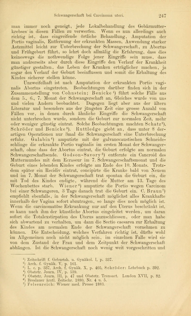 man immer noch geneigt, jede Lokalbehandlung des Gebärmutter- krebses in diesen Fällen zu verwerfen. Wenn es nun allerdings auch richtig ist. dass eingreifende örtliche Behandlung, Amputation der Portio vaginalis. Entfernung der erkrankten Massen, Anwendung starker Aetzmittel leiclit zur Unterbrechung der Schwangerschaft, zu Abortus und Frühgeburt führt, so lehrt doch allmälig die Erfahrung, dass dies keineswegs die nothwendige Folge jener Eingriffe sein muss. dass man andrerseits aber durch diese Eingriffe den Verlauf der Krankheit günstiger gestalten, das Leben der Kranken erträglicher machen, ja sogar den Verlauf der Geburt beeinflussen und somit die Erhaltung des Kindes sicherer stellen könne. Unzweifelhaft ist nach Amputation der erkrankten Portio vagi- nalis Abortus eingetreten. Beobachtungen darüber finden sich in der Zusammenstellung von Cohnstein; Benicke *) führt solche Fälle aus dem 5., 6., 7. Monat der Schwangerschaft an, Gleiches wurde von uns und vielen Andern beobachtet. Dagegen liegt aber aus der altem Literatur und besonders aus der jüngsten Zeit eine grosse Anzahl von Fällen vor. in denen durch ähnliche Eingriffe die Schwangerschaft nicht unterbrochen wurde, sondern die Geburt zur normalen Zeit, mehr oder weniger günstig eintrat. Solche Beobachtungen machten Schatz'2). Schröder und Benicke3). Ruttledge giebt an, dass unter 8 der- artigen Operationen nur Bmal die Schwangerschaft eine Unterbrechung erfuhr. Galabin4) amputirte mit der galvanocaustischen Schneide- schlinge die erkrankte Portio vaginalis im ersten Monat der Schwanger- schaft, ohne dass der Abortus eintrat, die Geburt erfolgte am normalen Schwangerschaftsende. Godson-Savory5) entfernte ein Cancroid des Muttermundes mit dem Ecraseur im 7. Schwangerschaftsmonat und die Geburt eines lebenden Kindes erfolgte am Ende des 10. Monats. Trotz- dem später ein Recidiv eintrat, concipirte die Kranke bald von Xeuem und im 7. Monat der Schwangerschaft trat spontan die Geburt ein. die mit Tod des Kindes endigte, während die Mutter am 13. Tage des Wochenbettes starb. Wiener6) amputirte die Portio wegen Carcinom bei einer Schwangeren, 3 Tage danach trat die Geburt ein. C. Braun) empfiehlt ebenfalls, in der Schwangerschaft möglichst alles Krankhafte innerhalb der Vagina sofort abzutragen, so lange dies noch möglich ist. Wenn die carcinomatöse Erkrankung nur auf den Uterus beschränkt ist, so kann nach ihm der künstliche Abortus eingeleitet werden, um daran sofort die Totalexstirpation des Uterus anzuschliessen, oder man habe sich abwartend zu verhalten, um dann die Sectio caesarea zur Erhaltung des Kindes am normalen Ende der Schwangerschaft vornehmen zu können. Die Entscheidung, welches Verfahren richtig ist, dürfte wohl im Allgemeinen noch nicht möglich sein, im einzelnen Falle wird sie von dem Zustand der Frau und dem Zeitpunkt der Schwangerschaft abhängen. Ist die Schwangerschaft noch wenig weit vorgeschritten und *) Zeitschrift f. Geburtsh. u. Gynäkol. I. p. 337. 2) Arch. f. Gynäk. V, p. 161. 3j L. c. p. 337, Arch. f. Gvnäk. X. p. 405, Schröder: Lehrbuch p. 392. 4) Obstetr. Journ. IV, p. 539. 5) Obstetr. Journ. III, p. 47 und Obstetr. Transact. London XVII, p. 82. 6) Breslauer ärztl. Zeitschr. 1880, Nr. 4 u. 5. 7) Felsenreich: Wiener med. Presse 1883.