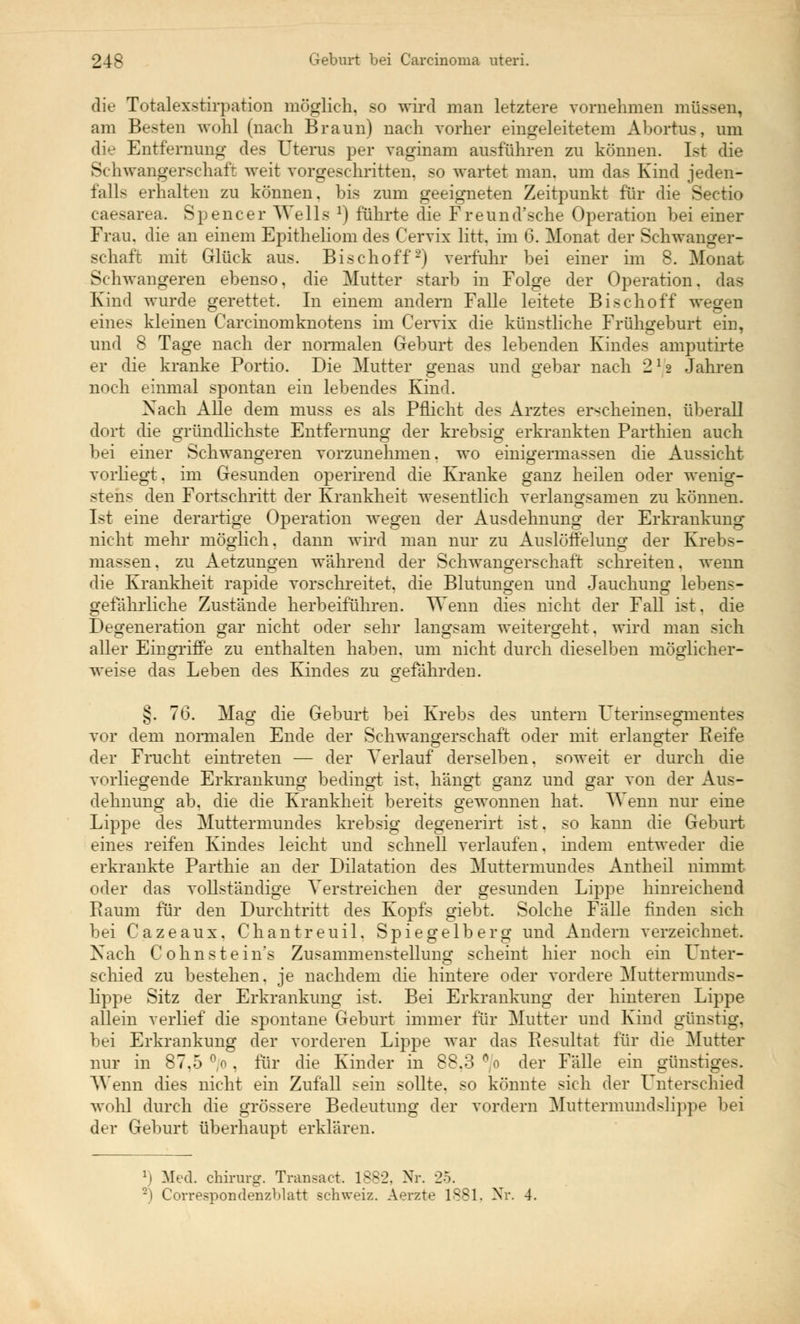 die Totalexstirpation möglich, so wird man letztere vornehmen nr: am Besten wohl (nach Braun) nach vorher eingeleitetem Abortus, um die Entfernung des Uterus per vaginam ausführen zu können. Ist die Schwangerschaft weit vorgeschritten, so wartet man. um das Kind jeden- falls erhalten zu können, bis zum geeigneten Zeitpunkt für die Sectio caesarea. Spencer Wells :) führte die Freund'sche Operation bei einer Frau, die an einem Epitheliom des Cervix litt, im 6. Monat der Schwanger- schaft mit Glück aus. Bischoff2) verführ bei einer im 8. Monat Schwangeren ebenso, die Mutter starb in Folge der Operation, das Kind wurde gerettet. In einem andern Falle leitete Bischoff wegen eines kleinen Carcinomknotens im Cervix die künstliche Frühgeburt ein, und 8 Tage nach der normalen Geburt des lebenden Kindes amputirte er die kranke Portio. Die Mutter genas und gebar nach 2*2 Jahren noch einmal spontan ein lebendes Kind. Nach Alle dem muss es als Pflicht des Arztes erscheinen, überall dort die gründlichste Entfernung der krebsig erkrankten Parthien auch bei einer Schwangeren vorzunehmen, wo einigermassen die Aussicht vorhegt, im Gesunden operirend die Kranke ganz heilen oder wenig- stens den Fortschritt der Krankheit wesentlich verlangsamen zu können. Ist eine derartige Operation wegen der Ausdehnung der Erkrankung nicht mehr möglich, dann wird man nur zu Auslöffelung der Krebs- massen, zu Aetzungen während der Schwangerschaft schreiten, wenn die Krankheit rapide vorschreitet, die Blutungen und Jauchung lebens- gefährliche Zustände herbeiführen. Wenn dies nicht der Fall ist. die Degeneration gar nicht oder sehr langsam weitergeht, wird man sich aller Eingriffe zu enthalten haben, um nicht durch dieselben möglicher- weise das Leben des Kindes zu gefährden. §. 76. Mag die Geburt bei Krebs des untern Uterinsegmentes vor dem normalen Ende der Schwangerschaft oder mit erlangter Reife der Frucht eintreten — der Verlauf derselben, soweit er durch die vorliegende Erkrankung bedingt ist. hängt ganz und gar von der Aus- dehnung ab. die die Krankheit bereits gewonnen hat. Wenn nur eine Lippe des Muttermundes krebsig degenerirt ist. so kann die Geburt eines reifen Kindes leicht und schnell verlaufen, indem entweder die erkrankte Parthie an der Dilatation des Muttermundes Antheil nimmt oder das vollständige Verstreichen der gesunden Lippe hinreichend Raum für den Durchtritt des Kopfs giebt. Solche Fälle finden sich bei Cazeaux. Chantreuil. Spiegelberg und Andern verzeichnet. Nach Co linste in's Zusammenstellung scheint hier noch ein L^nter- schied zu bestehen, je nachdem die hintere oder vordere Muttermunds- lippe Sitz der Erkrankung ist. Bei Erkrankung der hinteren Lippe allein verlief die spontane Geburt immer für Mutter und Kind günstig, bei Erkrankung der vorderen Lippe war das Resultat für die Mutter nur in 87.5 % . für die Kinder in 88.3 % der Fälle ein günstiges. Wenn dies nicht ein Zufall sein sollte, so könnte sich der Unterschied wohl durch die grössere Bedeutung der vordem Muttermundslippe bei der Geburt überhaupt erklären. :i Med. Chirurg. Transact. 1882, Nr. 25. 2) Correspondenzblatt Schweiz. Aerzte 1881, Nr. 4.