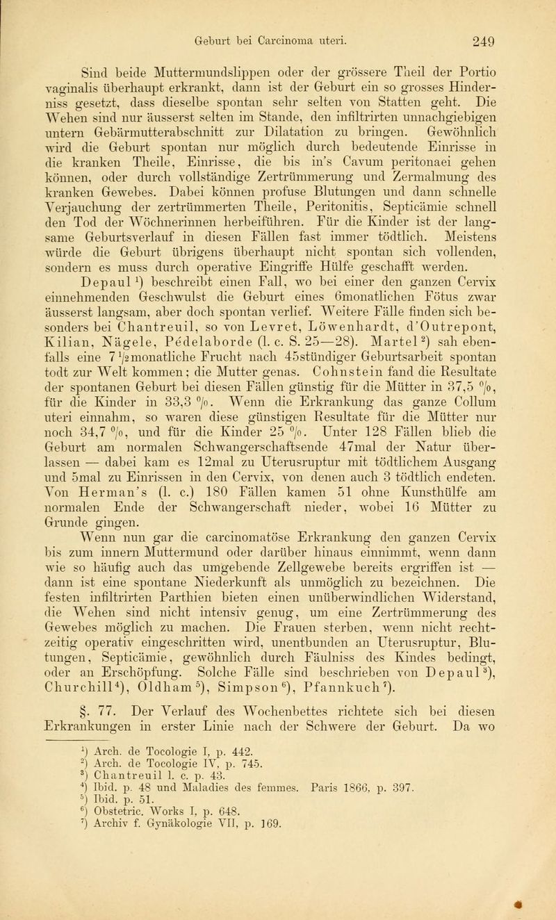 Sind beide Muttermundslippen oder der grössere Theil der Portio vaginalis überhaupt erkrankt, dann ist der Geburt ein so grosses Hinder- niss gesetzt, dass dieselbe spontan sehr selten von Statten geht. Die Wehen sind nur äusserst selten im Stande, den infiltrirten unnachgiebigen untern Gebärmutterabschnitt zur Dilatation zu bringen. Gewöhnlich wird die Geburt spontan nur möglich durch bedeutende Einrisse in die kranken Theile, Einrisse, die bis ins Cavum peritonaei gehen können, oder durch vollständige Zertrümmerung und Zermalmung des kranken Gewebes. Dabei können profuse Blutungen und dann schnelle Verjauchung der zertrümmerten Theile, Peritonitis, Septicämie schnell den Tod der Wöchnerinnen herbeiführen. Für die Kinder ist der lang- same Geburtsverlauf in diesen Fällen fast immer tödtlich. Meistens würde die Geburt übrigens überhaupt nicht spontan sich vollenden, sondern es muss durch operative Eingriffe Hülfe geschafft werden. Depaul1) beschreibt einen Fall, wo bei einer den ganzen Cervix einnehmenden Geschwulst die Geburt eines Ömonatlichen Fötus zwar äusserst langsam, aber doch spontan verlief. Weitere Fälle finden sich be- sonders bei Chantreuil, so von Levret, Löwenhardt, d'Outrepont, Kilian, Nägele, Pedelaborde (1. c. S. 25—28). Martel2) sah eben- falls eine 7 ^monatliche Frucht nach 45stündiger Geburtsarbeit spontan todt zur Welt kommen: die Mutter genas. Cohnstein fand die Resultate der spontanen Geburt bei diesen Fällen günstig für die Mütter in ?>7,5 °/o, für die Kinder in 33,3 °/o. Wenn die Erkrankung das ganze Collum uteri einnahm, so waren diese günstigen Resultate für die Mütter nur noch 34,7 °/o, und für die Kinder 25 °/o. Unter 128 Fällen blieb die Geburt am normalen Schwangerschaftsende 47mal der Natur über- lassen — dabei kam es 12mal zu Uterusruptur mit tödtlichem Ausgang und 5mal zu Einrissen in den Cervix, von denen auch 3 tödtlich endeten. Von Herman's (1. c.) 180 Fällen kamen 51 ohne Kunsthülfe am normalen Ende der Schwangerschaft nieder, wobei 16 Mütter zu Grunde gingen. Wenn nun gar die carcinomatöse Erkrankung den ganzen Cervix bis zum innern Muttermund oder darüber hinaus einnimmt, wenn dann wie so häufig auch das umgebende Zellgewebe bereits ergriffen ist — dann ist eine spontane Niederkunft als unmöglich zu bezeichnen. Die festen infiltrirten Parthien bieten einen unüberwindlichen Widerstand, die Wehen sind nicht intensiv genug, um eine Zertrümmerung des Gewebes möglich zu machen. Die Frauen sterben, wenn nicht recht- zeitig operativ eingeschritten wird, unentbunden an Uterusruptur, Blu- tungen, Septicämie, gewöhnlich durch Fäulniss des Kindes bedingt, oder an Erschöpfung. Solche Fälle sind beschrieben von Depaul0), Churchill4), Oldham5), Simpson6), Pfannkuch7). §. 77. Der Verlauf des Wochenbettes richtete sich bei diesen Erkrankungen in erster Linie nach der Schwere der Geburt. Da wo x) Arch. de Tocologie I, p. 442. 2) Arch. de Tocologie IV, p. 745. 3) Chantreuil 1. c. p. 43. 4) Ibid. p. 48 und Maladies des femmes. Paris 1866, p. 397. 5) Ibid. p. 51. 6) Obstetric. Works I, p. 648. 7) Archiv f. Gynäkologie VII, p. 169.