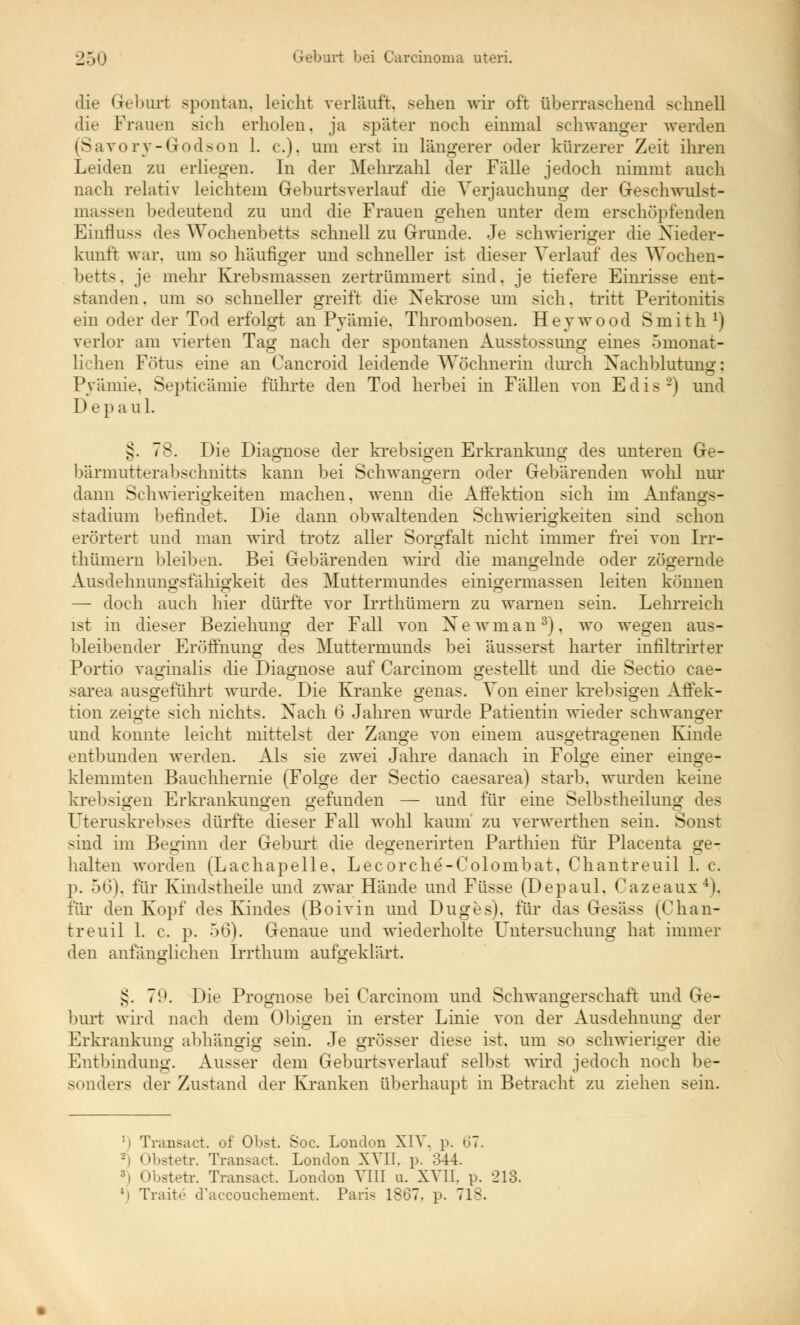die Geburt spontan, leicht verläuft, sehen wir oft überraschend schnell die Frauen sich erholen, ja später noch einmal schwanger werden (Savory-Godson 1. c). um erst in längerer oder kürzerer Zeit ihren Leiden zu erliegen. In der Mehrzahl cler Fälle jedoch nimmt auch nach relativ leichtem Geburtsverlauf die Verjauchung der Geschwulst- massen bedeutend zu und die Frauen gehen unter dem erschöpfenden Einfluss des Wochenbetts schnell zu Grunde. Je schwieriger die Nieder- kunft war, um so häufiger und schneller ist dieser Verlauf des Wochen- betts . je mehr Krebsmassen zertrümmert sind. je tiefere Einrisse ent- standen, um so schneller greift die Nekrose um sich, tritt Peritonitis ein oder der Tod erfolgt an Pyämie. Thrombosen. Heywood Smith J) verlor am vierten Tag nach der spontanen Ausstossung eines omonat- lichen Fötus eine an Cancroid leidende Wöchnerin durch Nachblutung; Pyämie. Septicämie führte den Tod herbei in Fällen von E d i s 2) und D e p a u 1. §. bärmutterabsehnitts kann bei Schwangern oder Gebärenden wohl nur dann Schwierigkeiten machen, wenn die Affektion sich im Anfangs- Stadium befindet. Die dann obwaltenden Schwierigkeiten sind schon erörtert und man wird trotz aller Sorgfalt nicht immer frei von Irr- thümern bleiben. Bei Gebärenden wird die mangelnde oder zögernde Ausdehnungsfähigkeit des Muttermundes einigermassen leiten können — doch auch hier dürfte vor Irrthümern zu warnen sein. Lehrreich ist in dieser Beziehung der Fall von Newman3), wo wegen aus- bleibender Eröffnung des Muttermunds bei äusserst harter infiltrirter Portio vaginalis die Diagnose auf Carcinom gestellt und die Sectio cae- sarea ausgeführt wurde. Die Kranke genas. Von einer krebsigen Affek- ts O c3 tion zeigte sich nichts. Nach 6 Jahren wurde Patientin wieder schwanger und konnte leicht mittelst der Zange von einem ausgetragenen Kinde entbunden werden. Als sie zwei Jahre danach in Folge einer einge- klemmten Bauchhernie (Folge der Sectio caesarea) starb, wurden keine krebsigen Erkrankungen gefunden — und für eine Selbstheilung des CT O _ CT ö Uteruskrebses dürfte dieser Fall wohl kaum zu verwerthen sein. Sonst sind im Beginn der Geburt die degenerirten Parthien für Placenta ge- halten worden (Lachapelle. Lecorche-Colonibat. Chantreuil 1. c. p. 56), für Kindstheile und zwar Hände und Füsse (Depaul. Cazeaux4), für den Kopf des Kindes (Boivin und Duges). für das Gesäss (Chan- treuil 1. c. p. 56). Genaue und wiederholte Untersuchung hat immer den anfänglichen Irrthum aufgeklärt. ,s. 7t>. Die Prognose bei Carcinom und Schwangerschaft und Ge- burt wird nach dem Obigen in erster Linie von der Ausdehnung der Erkrankung abhängig sein. Je orösser diese ist. um so schwieriger die <T> C O CT m D Entbindung. Ausser dem Geburtsverlauf selbst wird jedoch noch be- sonders der Zustand der Kranken überhaupt in Betracht zu ziehen sein. l\ Trarisact. of Obst. Soc. London XIV. p. 67. -i Obstetr. Transact. London XVII. p. 344. 3) Obstetr. Transact. London VIII u. XVII. p. 213. 4i Traite d'accouchement. Paris 1867. p. 718.