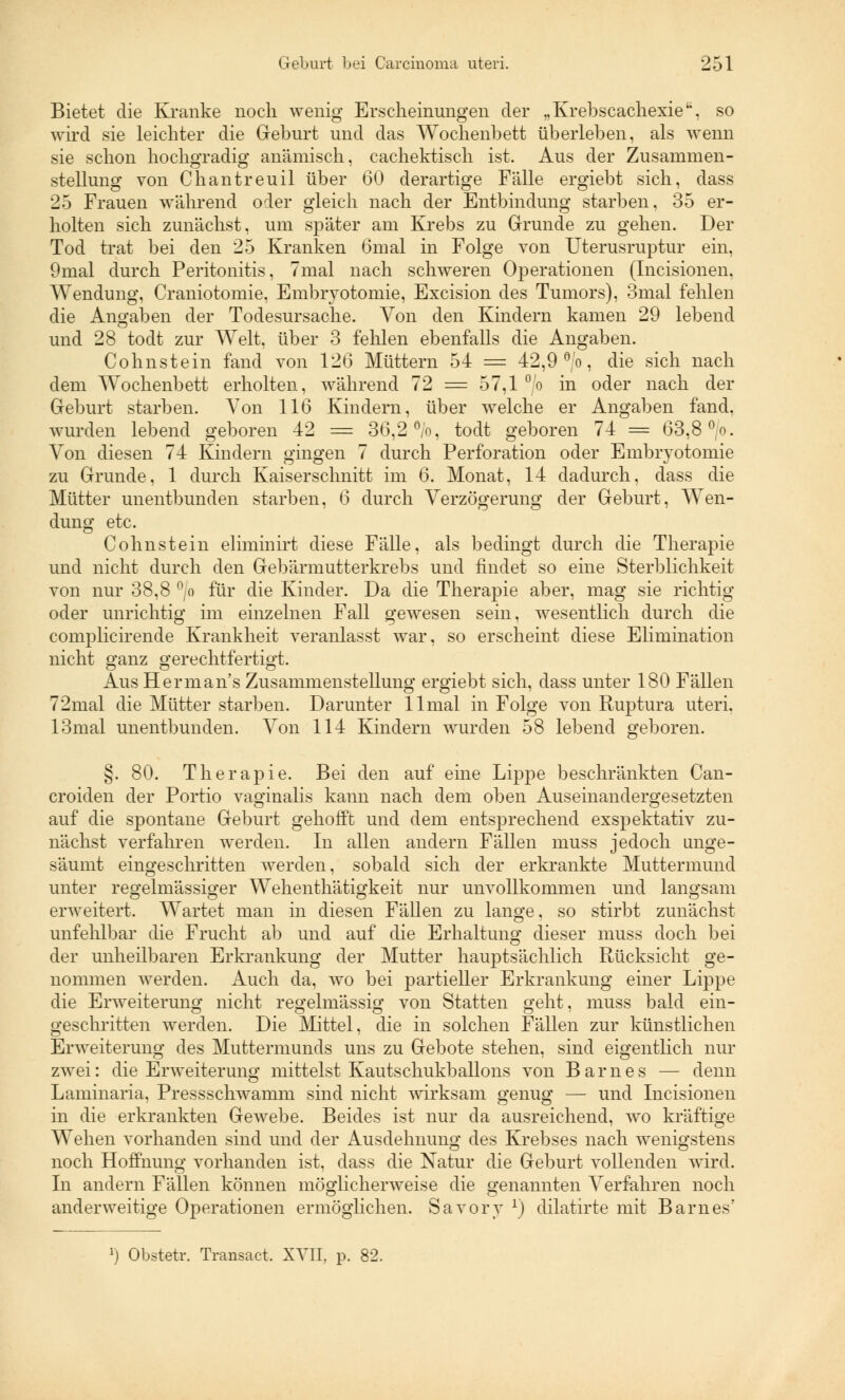Bietet die Kranke noch wenig Erscheinungen der „Krebscachexie, so wird sie leichter die Geburt und das Wochenbett überleben, als wenn sie schon hochgradig anämisch, cachektisch ist. Aus der Zusammen- stellung von Chantreuil über 60 derartige Fälle ergiebt sich, dass 25 Frauen während oder gleich nach der Entbindung starben, 35 er- holten sich zunächst, um später am Krebs zu Grunde zu gehen. Der Tod trat bei den 25 Kranken 6mal in Folge von Uterusruptur ein, 9mal durch Peritonitis, 7mal nach schweren Operationen (Incisionen, Wendung, Craniotomie, Embryotomie, Excision des Tumors), 3mal fehlen die Angaben der Todesursache. Von den Kindern kamen 29 lebend und 28 todt zur Welt, über 3 fehlen ebenfalls die Angaben. Colinstein fand von 126 Müttern 54 = 42,9 °/o, die sich nach dem Wochenbett erholten, während 72 = 57,1 °/o in oder nach der Geburt starben. Von 116 Kindern, über welche er Angaben fand, wurden lebend geboren 42 = 36,2%, todt geboren 74 = 63,8 °.o. Von diesen 74 Kindern gingen 7 durch Perforation oder Embryotomie zu Grunde, 1 durch Kaiserschnitt im 6. Monat, 14 dadurch, dass die Mütter unentbunden starben, 6 durch Verzögerung der Geburt, Wen- dung etc. Colin st ein eliminirt diese Fälle, als bedingt durch die Therapie und nicht durch den Gebärmutterkrebs und findet so eine Sterblichkeit von nur 38,8 °/o für die Kinder. Da die Therapie aber, mag sie richtig oder unrichtig im einzelnen Fall gewesen sein, wesentlich durch die complicirende Krankheit veranlasst war, so erscheint diese Elimination nicht ganz gerechtfertigt. Aus Herrn an's Zusammenstellung ergiebt sich, dass unter 180 Fällen 72mal die Mütter starben. Darunter llmal in Folge von Ruptura uteri. 13mal unentbunden. Von 114 Kindern wurden 58 lebend geboren. §. 80. Therapie. Bei den auf eine Lippe beschränkten Can- croiden der Portio vaginalis kann nach dem oben Auseinandergesetzten auf die spontane Geburt gehofft und dem entsprechend exspektativ zu- nächst verfahren werden. In allen andern Fällen muss jedoch unge- säumt eingeschritten werden, sobald sich der erkrankte Muttermund unter regelmässiger Wehenthätigkeit nur unvollkommen und langsam erweitert. Wartet man in diesen Fällen zu lange, so stirbt zunächst unfehlbar die Frucht ab und auf die Erhaltung dieser muss doch bei der unheilbaren Erkrankung der Mutter hauptsächlich Rücksicht ge- nommen werden. Auch da, wo bei partieller Erkrankung einer Lippe die Erweiterung nicht regelmässig von Statten geht, muss bald ein- geschritten werden. Die Mittel, die in solchen Fällen zur künstlichen Erweiterung des Muttermunds uns zu Gebote stehen, sind eigentlich nur zwei: die Erweiterung mittelst Kautschukballons von Barnes — denn Laminaria, Pressschwamm sind nicht wirksam genug — und Incisionen in die erkrankten Gewebe. Beides ist nur da ausreichend, wo kräftige Wehen vorhanden sind und der Ausdehnung des Krebses nach wenigstens noch Hoffnung vorhanden ist, dass die Natur die Geburt vollenden wird. In andern Fällen können möglicherweise die genannten Verfahren noch anderweitige Operationen ermöglichen. Savory r) dilatirte mit Barnes' ]) Obstetr. Transact, XVII, p. 82.