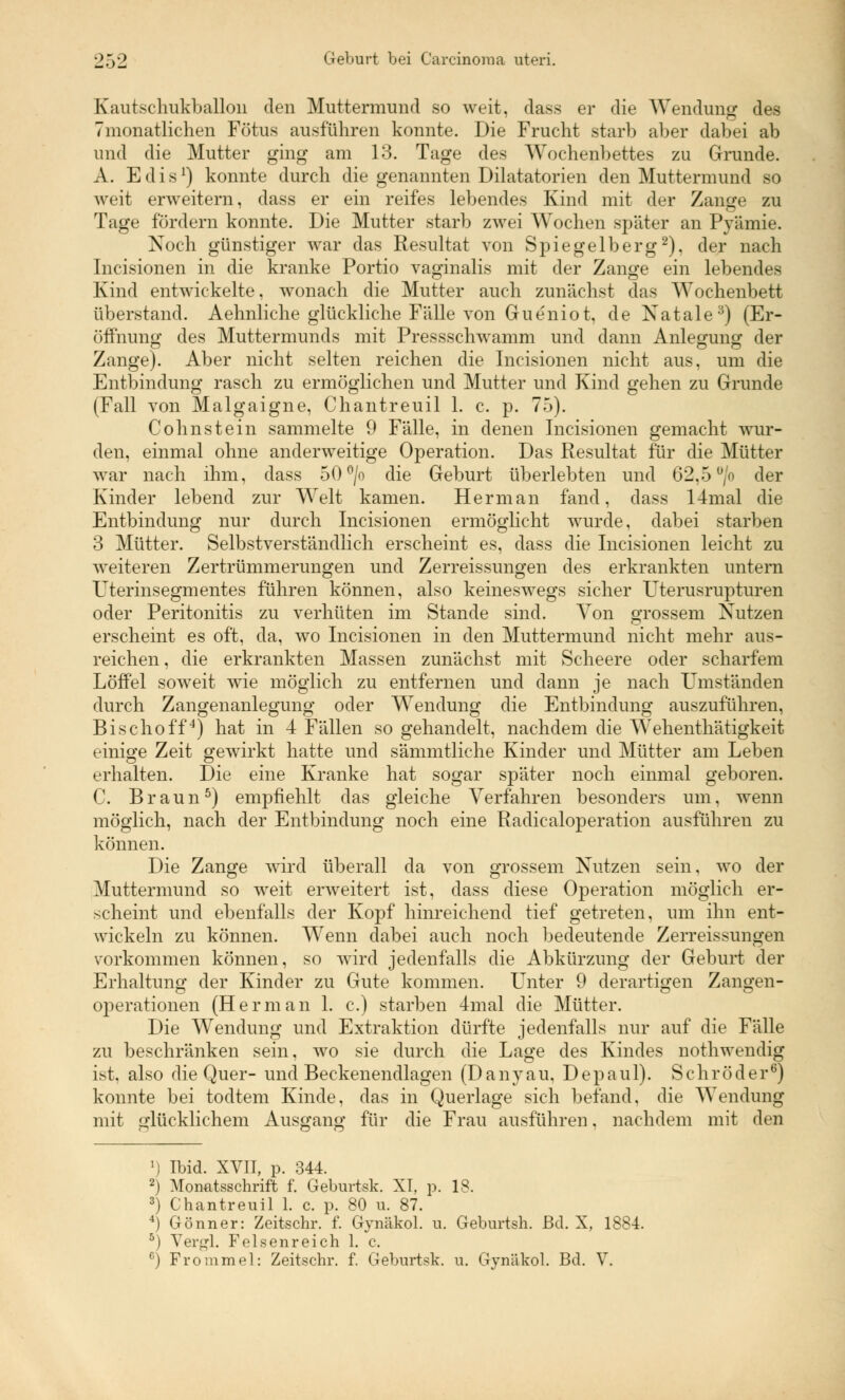 Kautschukballon den Muttermund so weit, dass er die Wendung des monatlichen Fötus ausfuhren konnte. Die Frucht starb aber dabei ab und die Mutter ging am 13. Tage des Wochenbettes zu Grunde. A. Edis1) konnte durch die genannten Dilatatorien den Muttermund so weit erweitern, dass er ein reifes lebendes Kind mit der Zange zu Tage fördern konnte. Die Mutter starb zwei Wochen später an Pyämie. Noch günstiger war das Resultat von Spiegelberg2), der nach Incisionen in die kranke Portio vaginalis mit der Zange ein lebendes Kind entwickelte, wonach die Mutter auch zunächst das Wochenbett überstand. Aehnliche glückliche Fälle von Gueniot, de Natale3) (Er- öffnung des Muttermunds mit Pressschwamm und dann Anlegung der Zange). Aber nicht selten reichen die Incisionen nicht aus, um die Entbindung rasch zu ermöglichen und Mutter und Kind gehen zu Grunde (Fall von Malgaigne, Chantreuil 1. c. p. 75). Colinstein sammelte 9 Fälle, in denen Incisionen gemacht wur- den, einmal ohne anderweitige Operation. Das Resultat für die Mütter war nach ihm, dass 50 °/o die Geburt überlebten und 62,5 °/o der Kinder lebend zur Welt kamen. Herrn an fand, dass 14mal die Entbindung nur durch Incisionen ermöglicht wurde, dabei starben 3 Mütter. Selbstverständlich erscheint es, dass die Incisionen leicht zu weiteren Zertrümmerungen und Zerreissungen des erkrankten untern Uterinsegmentes führen können, also keineswegs sicher Uterusrupturen oder Peritonitis zu verhüten im Stande sind. Von grossem Nutzen erscheint es oft, da, wo Incisionen in den Muttermund nicht mehr aus- reichen , die erkrankten Massen zunächst mit Scheere oder scharfem Löffel soweit wie möglich zu entfernen und dann je nach Umständen durch Zangenanlegung oder Wendung die Entbindung auszuführen, Bischoff4) hat in 4 Fällen so gehandelt, nachdem die Wehenthätigkeit einige Zeit gewirkt hatte und sämmtliehe Kinder und Mütter am Leben erhalten. Die eine Kranke hat sogar später noch einmal geboren. C. Braun5) empfiehlt das gleiche Verfahren besonders um, wenn möglich, nach der Entbindung noch eine Radicaloperation ausführen zu können. Die Zange wird überall da von grossem Nutzen sein, wo der Muttermund so weit erweitert ist, dass diese Operation möglich er- scheint und ebenfalls der Kopf hinreichend tief getreten, um ihn ent- wickeln zu können. Wenn dabei auch noch bedeutende Zerreissungen vorkommen können, so wird jedenfalls die Abkürzung der Geburt der Erhaltung der Kinder zu Gute kommen. LTnter 9 derartigen Zangen- operationen (Herrnan 1. c.) starben 4mal die Mütter. Die Wendung und Extraktion dürfte jedenfalls nur auf die Fälle zu beschränken sein, wo sie durch die Lage des Kindes nothwendig ist, also die Quer- und Beckenendlagen (Danyau. Depaul). Schröder6) konnte bei todtem Kinde, das in Querlage sich befand, die Wendung mit glücklichem Ausgang für die Frau ausführen, nachdem mit den 1) Ibid. XVII, p. 344. 2) Monatsschrift f. Geburtsk. XI, p. 18. 3) Chantreuil 1. c. p. 80 u. 87. 4) Gönner: Zeitschr. f. Gynäkol. u. Geburtsh. ßd. X, 1884. 5) Vergl. Felsenreich 1. c. c) Frommel: Zeitschr. f. Geburtsk. u. Gynäkol. Bd. V.