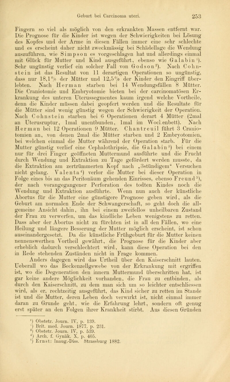 Fingern so viel als möglich von den erkrankten Massen entfernt war. Die Prognose für die Kinder ist wegen der Schwierigkeiten bei Lösung des Kopfes und der Arme in diesen Fällen immer eine sehr schlechte und es erscheint daher nicht zweckmässig bei Schädellage die Wendung auszuführen, wie Simpson es vorgeschlagen hat und allerdings einmal mit Glück für Mutter und Kind ausgeführt, ebenso wie Galabin1). Sehr ungünstig verlief ein solcher Fall von Godson2). Nach Cohn- stein ist das Resultat von 11 derartigen Operationen so ungünstig, dass nur 18,1 °/o der Mütter und 12,5°/o der Kinder den Eingriff über- lebten. Nach Herrn an starben bei 14 Wendungsfällen 8 Mütter. Die Craniotomie und Embryotomie bieten bei der carcinomatösen Er- krankung des unteren Uterussegmentes kaum irgend welche Yortheile. denn die Kinder müssen dabei geopfert werden und die Resultate für die Mütter sind wenig günstig wegen der Schwierigkeit der Operation. Nach Colinstein starben bei 6 Operationen derart 4 Mütter (2mal an Uterusruptur, lmal unentbunden, lmal im Wochenbett). Nach Her man bei 12 Operationen 9 Mütter. Chantreuil führt 3 Cranio- tomien an, von denen 2mal die Mütter starben und 2 Embryotomien, bei welchen einmal die Mutter während der Operation starb. Für die Mutter günstig verlief eine Cephalothripsie, die Galabin3) bei einem nur für drei Finger geöffneten Muttermund ausführte und die Frucht durch Wendung und Extraktion zu Tage gefördert werden musste, da die Extraktion am zertrümmerten Kopf nach „3stündigem Versuchen nicht gelang. Valenta4) verlor die Mutter bei dieser Operation in Folge eines bis an das Peritonäum gehenden Einrisses, ebenso Freund5), der nach vorangegangener Perforation des todten Kindes noch die Wendung und Extraktion ausführte. Wenn nun auch der künstliche Abortus für die Mutter eine günstigere Prognose geben wird, als die Geburt am normalen Ende der Schwangerschaft, so geht doch die all- gemeine Ansicht dahin, ihn bei einem zweifellos unheilbaren Zustand der Frau zu verwerfen, um das kindliche Leben wenigstens zu retten. Dass aber der Abortus nicht zu fürchten ist in all den Fällen, wo eine Heilung und längere Besserung der Mutter möglich erscheint, ist schon auseinandergesetzt. Da die künstliche Frühgeburt für die Mutter keinen nennenswerthen Vortheil gewährt, die Prognose für die Kinder aber erheblich dadurch verschlechtert wird, kann diese Operation bei den in Rede stehenden Zuständen nicht in Frage kommen. Anders dagegen wird das Urtheil über den Kaiserschnitt lauten. Ueberall wo das Beckenzellgewebe von der Erkrankung mit ergriffen ist, wo die Degeneration den innern Muttermund überschritten hat. ist gar keine andere Möglichkeit vorhanden, die Frau zu entbinden, als durch den Kaiserschnitt, zu dem man sich um so leichter entschliessen wird, als er, rechtzeitig ausgeführt, das Kind sicher zu retten im Stande ist und die Mutter, deren Leben doch verwirkt ist, nicht einmal immer daran zu Grunde geht, wie die Erfahrung lehrt, sondern oft genug erst später an den Folgen ihrer Krankheit stirbt. Aus diesen Gründen ') Obstetr. Journ. IV, p. 139. '<) Brit. med. Journ. 1877, p. 231. 3) Obstetr. Journ. IV, p. 539. 4) Arch. f. Gynäk. X, p. 405. :) Ernst: Inaug.-Diss. Strassburg 1882.