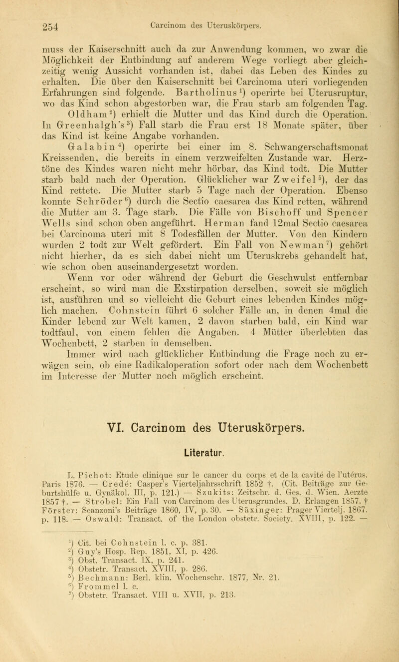 muss der Kaiserschnitt auch da zur Anwendung kommen, wo zwar die Möglichkeit der Entbindung auf anderem Wege vorliegt aber gleich- zeitig wenig Aussicht vorhanden ist, dabei das Leben des Kindes zu erhalten. Die über den Kaiserschnitt bei Carcinoma uteri vorliegenden Erfahrungen sind folgende. Bartholinus *) operirte bei Uterusruptur, wo das Kind schon abgestorben war, die Frau starb am folgenden Tag. Oldham2) erhielt die Mutter und das Kind durch die Operation. In Greenhalgh's3) Fall starb die Frau erst 18 Monate später, über das Kind ist keine Angabe vorhanden. Galabin4) operirte bei einer im 8. Schwangerschaftsmonat Kreissenden, die bereits in einem verzweifelten Zustande war. Herz- töne des Kindes waren nicht mehr hörbar, das Kind todt. Die Mutter starb bald nach der Operation. Glücklicher war Zweifel5), der das Kind rettete. Die Mutter starb 5 Tage nach der Operation. Ebenso konnte Schröder6) durch die Sectio caesarea das Kind retten, während die Mutter am 3. Tage starb. Die Fälle von Bisch off und Spencer Wells sind schon oben angeführt. Her man fand 12mal Sectio caesarea bei Carcinoma uteri mit 8 Todesfällen der Mutter. Von den Kindern wurden 2 todt zur Welt gefördert. Ein Fall von Newman7) gehört nicht hierher, da es sich dabei nicht um Uteruskrebs gehandelt hat, wie schon oben auseinandergesetzt worden. Wenn vor oder während der Geburt die Geschwulst entfernbar erscheint, so wird man die Exstirpation derselben, soweit sie möglich ist, ausführen und so vielleicht die Geburt eines lebenden Kindes mög- lich machen. Cohnstein führt 6 solcher Fälle an, in denen 4mal die Kinder lebend zur Welt kamen, 2 davon starben bald, ein Kind war todtfaul, von einem fehlen die Angaben. 4 Mütter überlebten das Wochenbett, 2 starben in demselben. Immer wird nach glücklicher Entbindung die Frage noch zu er- wägen sein, ob eine Radikaloperation sofort oder nach dem Wochenbett im Interesse der Mutter noch möglich erscheint. VI. Carcinom des Uteruskörpers. Literatur. L. Pichot: Etüde clinique sur le Cancer du corps et de la cavite de l'uterus. Paris 1876. — Crede: Casper's Viertel.]*ahrsschrift 1852 f- (Cit. Beiträge zur Ge- burtshülfe u. Gynäkol. III, p. 121.) — Szukits: Zeitschr. d. Ges. d. Wien. Aerzte 1857 t- — Strobel: Ein Fall von Carcinom des Uterusgrundes. D. Erlangen 1857. t Förster: Scanzoni's Beiträge 1860, IV, p. 30. — Säxinger: Prager Viertel,]. 1867. p. 118. — Oswald: Transact, of tue London obstetr. Society. XVIII, p. 122. — j Cit. bei Colin st ein 1. c. p. 381. 2) Guy's Hosp. Rep. 1851, XI, p. 426. 3) Obst, Transact. IX, p. 241. 4) Obstetr. Transact, XVIII, p. 286. 5) Bechmann: Berl. klin. Wochenschr. 1877. Nr. 21. r>) Frommel 1. c. 7) Obstetr. Transact. VIII u. XVII. p. 213.
