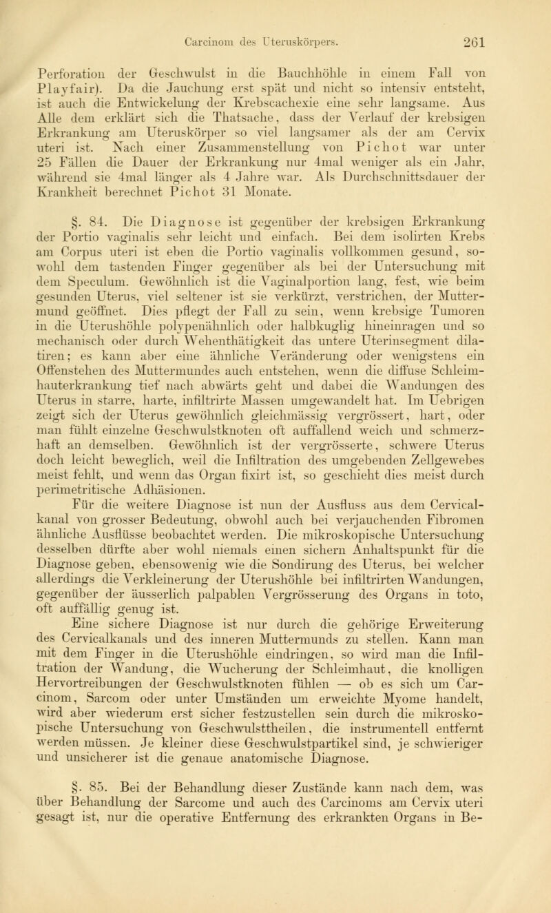 Perforation der Geschwulst in die Bauchhöhle in einem Fall von Playfair). Da die Jauchung erst spät und nicht so intensiv entsteht, ist auch die Entwicklung der Krebscachexie eine sehr langsame. Aus Alle dem erklärt sich die Thatsache, dass der Verlauf der krebsigen Erkrankung am Uteruskörper so viel langsamer als der am Cervix uteri ist. Nach einer Zusammenstellung von Pichot war unter 25 Fällen die Dauer der Erkrankung nur 4mal weniger als ein Jahr, während sie 4mal länger als 4 Jahre war. Als Durchschnittsdauer der Krankheit berechnet Pichot 31 Monate. §. 84. Die Diagnose ist gegenüber der krebsigen Erkrankung der Portio vaginalis sehr leicht und einfach. Bei dem isolirten Krebs am Corpus uteri ist eben die Portio vaginalis vollkommen gesund, so- wohl dem tastenden Finger gegenüber als bei der Untersuchung mit dem Speculum. Gewöhnlich ist die Vaginalportion lang, fest, wie beim gesunden Uterus, viel seltener ist sie verkürzt, verstrichen, der Mutter- mund geöffnet. Dies pflegt der Fall zu sein, wenn krebsige Tumoren in die Uterushöhle polypenähnlich oder halbkuglig hineinragen und so mechanisch oder durch Wehenthätigkeit das untere Uterinsegment dila- tiren; es kann aber eine ähnliche Veränderung oder wenigstens ein Offenstehen des Muttermundes auch entstehen, wenn die diffuse Schleim- hauterkrankung tief nach abwärts geht und dabei die Wandungen des Uterus in starre, harte, infiltrirte Massen umgewandelt hat. Im Uebrigen zeigt sich der Uterus gewöhnlich gleichmässig vergrössert, hart, oder man fühlt einzelne Geschwulstknoten oft auffallend weich und schmerz- haft an demselben. Gewöhnlich ist der vergrösserte, schwere Uterus doch leicht beweglich, weil die Infiltration des umgebenden Zellgewebes meist fehlt, und wenn das Organ fixirt ist, so geschieht dies meist durch perimetritische Adhäsionen. Für die weitere Diagnose ist nun der Ausfluss aus dem Cervical- kanal von grosser Bedeutung, obwohl auch bei verjauchenden Fibromen ähnliche Ausflüsse beobachtet werden. Die mikroskopische Untersuchung desselben dürfte aber wohl niemals einen sichern Anhaltspunkt für die Diagnose geben, ebensowenig wie die Sondirung des Uterus, bei welcher allerdings die Verkleinerung der Uterushöhle bei infiltrirten Wandungen, gegenüber der äusserlich palpablen Vergrösserung des Organs in toto, oft auffällig genug ist. Eine sichere Diagnose ist nur durch die gehörige Erweiterung des Cervicalkanals und des inneren Muttermunds zu stellen. Kann man mit dem Finger in die Uterushöhle eindringen, so wird man die Infil- tration der Wandung, die Wucherung der Schleimhaut, die knolligen Hervortreibungen der Geschwulstknoten fühlen — ob es sich um Car- cinom, Sarcom oder unter Umständen um erweichte Myome handelt, wird aber wiederum erst sicher festzustellen sein durch die mikrosko- pische Untersuchung von Geschwulsttheilen, die instrumenteil entfernt werden müssen. Je kleiner diese Geschwulstpartikel sind, je schwieriger und unsicherer ist die genaue anatomische Diagnose. §. 85. Bei der Behandlung dieser Zustände kann nach dem, was über Behandlung der Sarcome und auch des Carcinoms am Cervix uteri gesagt ist, nur die operative Entfernung des erkrankten Organs in Be-