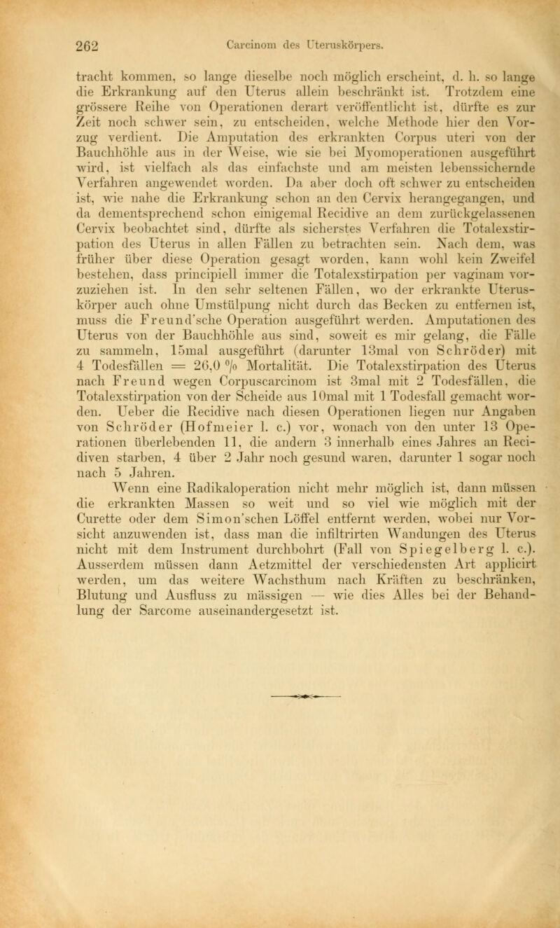 tracht kommen, .so lange dieselbe noch möglich erscheint, d. h. so lange die Erkrankung auf den Uterus allein beschränkt ist. Trotzdem eine grössere Reihe von Operationen derart veröffentlicht ist, dürfte es zur Zeit noch schwer sein, zu entscheiden, welche Methode hier den Vor- zug verdient. Die Amputation des erkrankten Corpus uteri von der Bauchhöhle aus in der Weise, wie sie bei Myomoperation eu ausgeführt wird, ist vielfach als das einfachste und am meisten lebenssichernde Verfahren angewendet worden. Da aber doch oft schwer zu entscheiden ist, wie nahe die Erkrankung schon an den Cervix herangegangen, und da dementsprechend schon einigemal Recidive an dem zurückgelassenen Cervix beobachtet sind, dürfte als sicherstes Verfahren die Totalexstir- pation des Uterus in allen Fällen zu betrachten sein. Nach dem. was früher über diese Operation gesagt worden, kann wohl kein Zweifel bestehen, dass principiell immer die Totalexstirpation per vaginam vor- zuziehen ist. In den sehr seltenen Fällen, wo der erkrankte Uterus- körper auch ohne Umstülpung nicht durch das Becken zu entfernen ist, muss die Freund'sche Operation ausgeführt werden. Amputationen des Uterus von der Bauchhöhle aus sind, soweit es mir gelang, die Fälle zu sammeln, 15mal ausgeführt (darunter 13mal von Schröder) mit 4 Todesfällen = 26,0 °/o Mortalität. Die Totalexstirpation des Uterus nach Freund wegen Corpuscarcinom ist 3mal mit 2 Todesfällen, die Totalexstirpation von der Scheide aus lOmal mit 1 Todesfall gemacht wor- den. Ueber die Recidive nach diesen Operationen liegen nur Angaben von Schröder (Hofmeier 1. c.) vor, wonach von den unter 13 Ope- rationen überlebenden 11, die andern 3 innerhalb eines Jahres an Reci- diven starben, 4 über 2 Jahr noch gesund waren, darunter 1 sogar noch nach 5 Jahren. Wenn eine Radikaloperation nicht mehr möglich ist. dann müssen die erkrankten Massen so weit und so viel wie möglich mit der Curette oder dem Simon'schen Löffel entfernt werden, wobei nur Vor- sicht anzuwenden ist, dass man die infiltrirten Wandungen des Uterus nicht mit dem Instrument durchbohrt (Fall von Spiegelberg 1. c). Ausserdem müssen dann Aetzmittel der verschiedensten Art applicirt werden, um das weitere WTachsthum nach Kräften zu beschränken, Blutung und Ausfmss zu massigen — wie dies Alles bei der Behand- lung der Sarcome auseinandergesetzt ist.