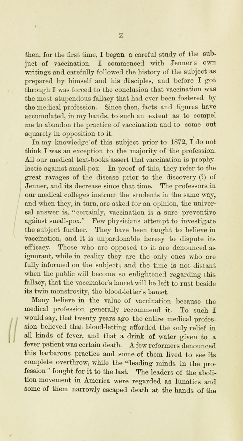 then, for the first time, I began a careful study of the sub- juct of vaccination. I commenced with Jenner's own writings and carefully followed the history of the subject as prepared by himself and his disciples, and before I got through I was forced to the conclusion that vaccination was the most stupendous fallacy that had ever been fostered by the medical profession. Since then, facts and figures have accumulated, in my hands, to such an extent as to compel me to abandon the practice of vaccination and to come out squarely in opj^osition to it. In my knowledge'of this subject prior to 1872, I do not think I was an exception to the majority of the profession. All our medical textbooks assert that vaccination is prophy- lactic against small-pox. In proof of this, they refer to the great ravages of the disease prior to the discovery (?) of Jenner, and its decrease since that time. The professors in our medical colleges instruct the students in the same way, and when they, in turn, are asked for an opinion, the univer- sal answer is, certainly, vaccination is a sure preventive against small-pox. Few physicians attempt to investigate the subject further. They have been taught to believe in vaccination, and it is unpardonable heresy to dispute its efficacy. Those who are opposed to it are denounced as ignorant, while in reality they are the only ones who are fully informed on the subject; and the time is not distant when the public will become so enlightened regarding this fallacy, that the vaccinator's lancet will be left to rust beside its twin monstrosity, the blood-letter's lancet. Many believe in the value of vaccination because the medical profession generally recommend it. To such I would say, that twenty years ago the entire medical profes- sion believed that blood-letting afforded the only relief in all kinds of fever, and that a drink of water given to a fever patient was certain death. A few reformers denounced this barbarous practice and some of them lived to see its complete overthrow, while the leading minds in the pro- fession  fought for it to the last. The leaders of the aboli- tion movement in America were regarded as lunatics and some of them narrowly escaped death at the hands of the