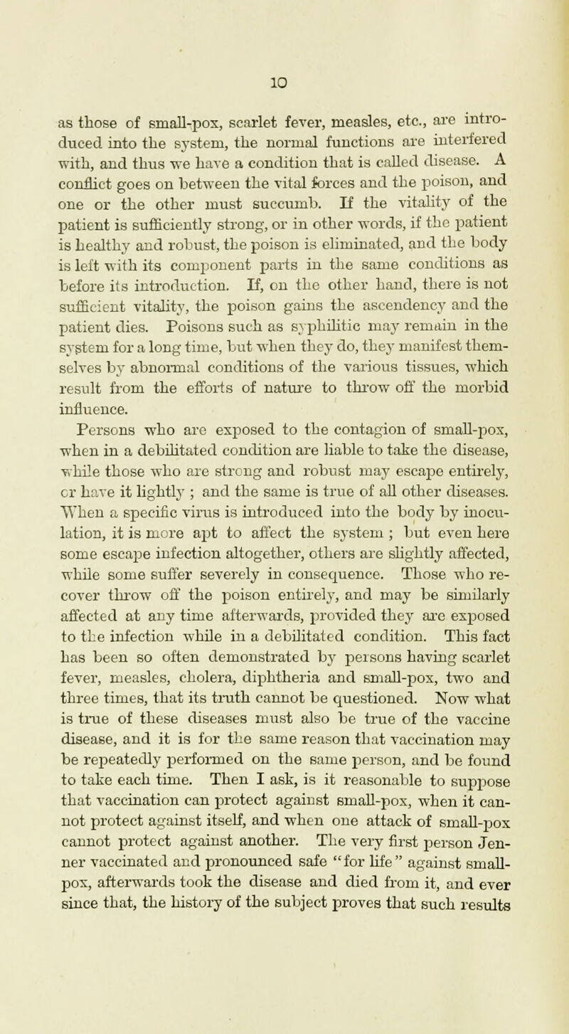 as those of small-pox, scarlet fever, measles, etc., are intro- duced into the system, the normal functions are interfered with, and thus we have a condition that is called disease. A conflict goes on between the vital forces and the poison, and one or the other must succumb. If the vitality of the patient is sufficiently strong, or in other words, if the patient is healthy and robust, the poison is eliminated, and the body is left with its conqionent parts in the same conditions as before its introduction. If, on the other hand, there is not sufficient vitality, the poison gains the ascendency and the patient dies. Poisons such as syphilitic may remain in the system for a long time, but when they do, they manifest them- selves by abnormal conditions of the various tissues, which result from the efforts of nature to throw off the morbid influence. Persons who are exposed to the contagion of small-pox, when in a debilitated condition are liable to take the disease, while those who are strong and robust may escajie entirely, cr have it lightly ; and the same is true of ah other diseases. When a specific virus is introduced into the body by inocu- lation, it is more apt to affect the system ; but even here some escape infection altogether, others are slightly affected, while some suffer severely in consequence. Those who re- cover throw off the poison entirely, and may be similarly affected at any time afterwards, provided they are exposed to the infection while in a debilitated condition. This fact has been so often demonstrated by persons having scarlet fever, measles, cholera, diphtheria and small-pox, two and three times, that its truth cannot be questioned. Now what is true of these diseases must also be true of the vaccine disease, and it is for the same reason that vaccination may be repeatedly performed on the same person, and be found to take each time. Then I ask, is it reasonable to suppose that vaccination can protect against small-pox, when it can- not protect against itself, and when one attack of smaU-pox cannot protect against another. The very first person Jen- ner vaccinated and pronounced safe for life against small- pox, afterwards took the disease and died from it, and ever since that, the history of the subject proves that such results